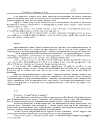 39
                      Cristina Cairo – A Linguagem do Corpo

           Se sua intenção é a de ajudar, então comece destacando as boas qualidades das pessoas, comentando 
sobre elas, com elogios. Deixe que o mal desapareça por si só. Quando não damos atenção ao mal, ele torna‐se 
insignificante perto das coisas boas que focamos com nossa visão. 
           Amplie  sua  mente,  passe  a  aceitar  as  mudanças  que  a  vida  lhe  oferece  e  se  afaste  das  pessoas  que 
desconhecem os efeitos da ”Lei do Retorno” (ou da compensação). Mesmo porque elas estão sempre perdendo 
tempo em criticar os outros. 
           Assim  como  a  boca,  o  ânus  também  simboliza  a  ”saída”.  Portanto,  o  comportamento  acima  citado 
provoca fístula anal, hemorróidas, prolapso anal, hemorragia anal, etc. 
           Se você tem o hábito de repreender os outros aos gritos, cuide para ser mais gentil e doce. Aos poucos 
você sentirá que os erros alheios não eram tão graves assim, ou, pelo menos, aprenderá a lidar com eles de uma 
forma mais amistosa e compreensível. 
            
            
           Garganta 
            
           A garganta simboliza a fala. É o canal de saída daquilo que você pensa. Sua expressão e criatividade são 
reconhecidas  através  desse  canal.  Portanto,  se  algo  o  impede  de  falar,  se  o  que  você  tenta  expressar  não  é 
compreendido ou o que o incomoda não pode ser dito, saiba que sua garganta responderá com uma inflamação. 
           As dores de garganta expressam seus sentimentos contrariados. Tudo aquilo que bloqueia a nossa fala 
e nos obriga a ”engolir sapos”, trará inflamação das amídalas, problemas nas cordas vocais e até silêncio total da 
voz, simbolizando o pensamento: ”Já que não posso falar o que quero, não falo mais”. 
           Aprenda a livrar‐se do medo de falar. Expresse suas opiniões, seus desejos, seus desgostos e crie ao seu 
redor  uma  atmosfera  de  liberdade  para  viver.  Você  não  é  obrigado  a  fazer  o  que  não  quer,  portanto,  reaja! 
Liberte de dentro de você aquilo que o incomoda e busque o novo em sua vida. 
           Se você cansou de falar e nada mudou é porque, está na hora de você mudar. Se pretende ter voz para 
solucionar os seus problemas, enfrente a situação pois o problema está dentro de você e não nas outras pessoas. 
É  bom  que  você  se  modifique  pois,  para  onde  for,  você  levará  consigo  a  sua  forma  de  agir  diante  das 
dificuldades. 
           Mágoa é acomodação. Quem quer ser feliz vai à luta e não se deixa aprisionar pelo ego. Esqueça, de uma 
vez  por  todas,  tudo  aquilo  que  o  frustou  e  busque  sua  independência,  tanto  financeira  quanto  sentimental. 
Procure sua integração pessoal de forma harmoniosa e compreenda que é exatamente quando estamos lutando 
contra  a  tormenta  que  ondas  maiores  cobrem  nossa  visão.  Portanto,  desanuvie  os  seus  pensamentos.  Reme  a 
favor  da  maré.  Diga  firme  e  calmamente  o  que  você  pensa  sobre  tudo  e,  com  certeza,  sua  garganta  ficará 
totalmente curada. 
            
            
           Tosse 
            
           Representa a raiva que ”não sai da garganta”. 
           Se você está vivendo um problema com alguém para quem sua opinião não vale nada, se alguma pessoa 
o está deixando constantemente furioso e é impossível confessar‐lhe essa raiva, ou se você está sendo obrigado 
a aceitar uma determinada situação contra sua vontade, sua garganta ficará congestionada e sensível. 
           Os  pigarros  demonstram  a  tensão  nervosa  por  estar  emocionado  com  algum  acontecimento,  sem 
entretanto  poder  demonstrar  esses  sentimentos.  O  mesmo  pode‐se  dizer  das  tosses  incessantes.  Os 
acontecimentos que desencadeiam tosses ou pigarros são, muitas vezes, sentimentos e pensamentos rápidos e 
secretos de incômodo relacionado a algum ambiente, assunto ou pessoa. 
           Em certas ocasiões, o importante é relaxar, respirar e analisar, calmamente, a situação. Enquanto você 
estiver supervalorizando o acontecimento, suas emoções serão fortes e desequilibradas. 
           Fale o que pensa, chore se for necessário, mas libere o seu interior, evitando assim ficar sufocado pelos 
seus pensamentos. 
            
            
 
