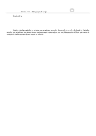 4
                   Cristina Cairo – A Linguagem do Corpo

         Dedicatória 
          
          
          
          
          
          
         Dedico este livro a todas as pessoas que acreditam no poder da nova Era: — A Era de Aquário. E a todas 
aquelas que acreditam que ainda temos muito para aprender pois, o que nos foi ensinado até hoje não passa de 
uma partícula incompleta de um universo infinito. 
 