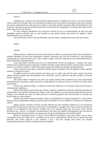 40
                      Cristina Cairo – A Linguagem do Corpo

           Catarro 
            
           Simboliza  que  a  pessoa  está  respondendo  negativamente  às  opiniões  dos  outros  e  que  está  nutrindo 
raiva e medo de ter de agir como as outras pessoas esperam que ela aja. Aparece em pessoas que não acreditam 
que  somos  responsáveis  por  tudo  que  nos  acontece  e  que  estão  sempre  esperando  algo  inevitavelmente  ruim 
acontecer. São pessoas que não percebem que estão acumulando iras “na garganta”, só porque desconhecem seu 
poder nato de criar seu destino. 
           Se  você  continuar  guardando  essa  convicção  errônea  de  que  os  acontecimentos  da  vida  são  pura 
fatalidade,  acabará  sufocado,  mas,  se  você  acredita  no  que  pensa,  externe  sem  medo  sua  opinião  e  mude, 
imediatamente, o que está errado. 
           Seja você mesmo. Pense e aja com liberdade, mas seja calmo e compreensivo, para não criar atritos. 
            
            
           Cabelo 
            
            
           Calvície 
            
           Muitos homens e mulheres que hoje ou têm queda de cabelos ou que já sejam calvos, provavelmente se 
sentirão  ofendidos  ao  lerem  esta  mensagem.  Gostaria,  entretanto,  que  isso  não  acontecesse  e  que  houvesse 
compreensão por parte do leitor, pois o que eu digo a seguir, servirá de apoio para o seu autoconhecimento e 
desenvolvimento comportamental. 
           Toda  observação  colocada  neste  livro  foi  desenvolvida  através  de  pesquisas  e  estudos  com  bases 
milenares nas medicinas chinesa, japonesa e indiana. Portanto, minha intenção é fazer com que todas as pessoas 
passem a se conhecer melhor e, a partir daí, sejam capazes de trabalhar seu próprio aperfeiçoamento. 
           Kami é a palavra chave para a saúde dos cabelos. Kami, em japonês, além de significar cabelo, significa 
também os superiores e Deus. 
           Os  cabelos  nascem  na  parte  superior  da  cabeça,  que  é  o  ponto  mais  alto  do  nosso  corpo.  A  queda  de 
cabelos  acontece  àqueles  que  desrespeitam  seus  superiores,  seja  por  palavras,  seja  pela  conduta  ou  mesmo 
porque os ignoram. 
           Até  muitos  líderes  religiosos  são  calvos  na  região  parietal.  Eles  acreditam  que  estão  despertando 
espiritualmente,  entretanto,  apenas  possuem  o  conhecimento  da  palavra  de  Deus  e  tornam‐se  muitas  vezes 
presunçosos. 
           Pessoas que desejam brilhar e se destacar muito  têm tendência a se tornarem calvas,  pois tornam‐se 
extremamente orgulhosas. 
           Existem dois fatores muito fortes que causam a calvície: a tendência a controlar tudo (não podendo ser 
contrariado) e um orgulho fortíssimo que chega a cegar. Há também o caso das pessoas hipersensíveis que  se 
magoam  com  atitudes,  até  sutis,  de  outras  pessoas  e  costumam  guardar  esse  ressentimento  no  coração  por 
muito tempo ou... para sempre! 
           Aqueles que vivem inconscientemente sempre se defendendo de ataques imaginários e, como defesa, 
fazem acionar suas glândulas sebáceas, causam maior oleosidade no couro cabeludo e costumam ser vítimas da 
calvície. 
           Alguns  animais, quando se  sentem  acuados,  liberam um  odor  repelente,  mudam  de  cor ou produzem 
um aumento de gordura na pele para se tornarem escorregadios e conseguir uma chance maior de escapar do 
inimigo,  ou  de  afugentá‐lo.  Isto  acontece  também  com  o  ser  humano,  desde  que  ele  possua  certas  crenças 
primitivas  que  o  levem  a  se  defender  constantemente.  Este  fato  não  significa  absolutamente  que  uma  pessoa 
assim seja primitiva em sua conduta, mas apenas que ela age acreditando que este mundo é hostil. 
           Quanto  à  afirmação  de  que  a  calvície  é  um  problema  hereditário,  o  que  posso  dizer  é  que  o  que  é 
transmitido  de  pai  para  filho  não  é  o  problema  em  si,  mas  o  temperamento  atávico  que  se  desenvolve  pela 
educação.  Em  outras  palavras  o  que  acontece  é  que  o  pai  traz  consigo  uma  crença  que  despeja 
inconscientemente em seu filho, inclusive através de atitudes. 
 