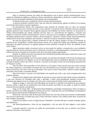 41
                      Cristina Cairo – A Linguagem do Corpo

           Hoje  os  cientistas  provam,  por  testes  em  laboratórios,  que  os  genes  sofrem  transformações  com  o 
auxílio de substâncias orgânicas e químicas. Outras experiências comprovam a eficiência e o poder da energia 
elétrica nervosa do próprio indivíduo transformando sua escala genética. 
           É cômodo aceitar que a verdade da calvície está na natureza humana. 
           A natureza humana  é perfeita!  Nós  é  que, por falta de conhecimento, agimos na defesa ou no ataque, 
provocando sérios danos ao nosso organismo. 
           Os  pensamentos  diários  são  responsáveis  pelo  acúmulo  de  emoções  boas  ou  ruins.  As  emoções 
“trocam” informações com o sistema nervoso e com o cérebro e, através de outros estímulos nervosos, mandam 
agentes  químicos  como  resposta.  Esses  agentes  químicos  vão  trabalhar  de  forma  a  destruir  ou  reconstruir  as 
células  sobrecarregadas  por  aquele  estímulo  nervoso.  Veja:  se  o  pensamento  for  negativo,  a  emoção  será 
negativa e enviará ao cérebro um chamado de ”socorro”. Este, por sua vez, mandará, rapidamente, um ”exército” 
de agentes químicos para o local do conflito e assim começará o ”massacre” interno. Como, inconscientemente, 
cada parte do nosso corpo simboliza uma emoção, o “exército” irá atacar exatamente onde foi chamado. 
           No  caso  de  pessoa  calva,  o  ataque  acontecerá  no  alto  da  cabeça,  porque  é  ali  que  se  encontram  os 
superiores que “atrapalham” o brilho dessa pessoa. Assim, com a queda dos cabelos que simboliza a queda da 
hierarquia,  os  poderes  pessoais  e  os  agentes  químicos  terão  cumprido  a  missão  de  “tirar”  do  caminho  os  que 
estão ”acima”. 
           Agora  queremos  ajudar  as  pessoas  calvas  ou  com  queda  de  cabelos  a  recuperarem  a  sua  verdadeira 
maestria interna e fazê‐las vivenciar a paz e a harmonia com todos e, conseqüentemente, a recuperarem os seus 
cabelos através da aceitação de si mesmas como seres que estão sempre aprendendo. 
           Quando os cabelos caem isto é um sinal de que está faltando gratidão pelos pais e superiores e que você 
questiona tudo que lhe mostram de “novo”. 
           Quanto à personalidade, você vive, quase sempre, nos extremos da emoção: é dócil mas, de repente, por 
causa de uma discussão  com alguém, ou por ter sido desprezado, torna‐se totalmente  agressivo. Às  vezes tem 
vontade de quebrar tudo à sua volta e “arrancar” a raiva de seu coração. E sofre com seus próprios pensamentos 
de vingança e justiça. 
           Pare de sofrer! Fatos passados só irão afetá‐lo se você quiser. Toda essa dor que você sente é porque 
lhe faltam segurança e auto‐estima. Arranque dos seus pensamentos essa sensação de solidão e vazio e confie 
mais na força que o faz viver. Pare de se preocupar com o que os outros vão pensar e liberte‐se desse orgulho, 
aceitando, com carinho, as opiniões alheias. 
           Seja  você  mesmo  e  assuma  a  sua  identidade  com  respeito  por  tudo  o  que  você  conseguiu  pelos  seus 
próprios méritos. 
           Sempre haverá alguém mais importante do que nós em nossa escala de vida. Somos eternos estudantes 
e,  por  isso,  devemos  ser  humildes  para  valer  e  aprender  a  voltar  atrás  gentilmente,  quando  errarmos  ou 
acharmos que alguém errou em relação a nós. Essa será a maior prova de beleza interior que podemos dar. 
           Amigo ou amiga, se você está com dificuldade em encontrar o caminho certo dentro de suas emoções, 
procure  aceitar  a  ajuda  de  um  profissional,  sem  medo  de  perder  seu  brilho  ou  seu  poder.  A  ajuda  de  outrem 
somente funciona quando o permitimos. 
           Yoga, tai chi chuan, PNL ‐ Programação Neurolingüística, psicólogos transpessoais. Tente, de todas as 
formas, encontrar essa saída. Mergulhe na natureza de seu ser e saiba que essa sua sensibilidade é conseqüência 
de uma riqueza espiritual mal trabalhada em seu interior. 
           Exteriorize, com força, tudo de bom que existe dentro de você. Seja calmo para resolver as dificuldades 
face aos seus opressores e acredite que, para a força vital fazer renascer seus cabelos, basta abrir as portas do 
amor infinito e do perdão. 
           Tanto faz sua idade ou sexo. A magia da paz é ilimitada e é através dela que o mundo consegue ajustar 
suas diferenças. 
           Use  determinadamente  a  força  de  sua  imaginação  e  crie  um  novo  EU  sem  mágoas  e  com  muitos 
cabelos. 
           O  grande  segredo  é  exercitar  seu  poder  de  concentração  no  dia‐a‐dia,  sem  se  distrair  com  fatores 
externos. Concentre a sua atenção. 
 
