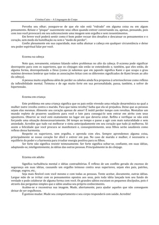 42
                      Cristina Cairo – A Linguagem do Corpo

          Perceba  seu  olhar;  assegure‐se  de  que  ele  não  está  “vidrado”  em  alguma  coisa  ou  em  algum 
pensamento. Relaxe e “pisque” suavemente seus olhos quando estiver conversando ou, apenas, pensando, pois 
com isso você provocará em seu subconsciente uma imagem sem orgulho e sem ressentimentos. 
          Em breve você poderá sentir como é bom poder recuar dos desafios e descansar os pensamentos e o 
coração, sem medo da humilhação ou sem o “medo de perder”. 
          Confie plenamente em sua capacidade, mas saiba abaixar a cabeça em qualquer circunstância e deixe 
seu poder espiritual falar por você. 
           
           
          Eczema na cabeça 
           
          Note  que,  novamente,  estamos  falando  sobre  problemas  no  alto  da  cabeça.  O  eczema  pode  significar 
desrespeito  para  com  os  superiores,  que  os  cônjuges  não  estão  se  entendendo  e,  também,  que  eles  estão,  de 
alguma  forma,  desrespeitando  a  Deus  (como  já  sabemos  que  em  japonês  significa  Kami  e  que  ocupa  o  grau 
máximo devemos lembrar que todas as associações feitas com os diferentes significados de Kami levam ao alto 
da cabeça). 
          A pessoa muito orgulhosa além de perder os cabelos ainda fica propensa à arteriosclerose como reflexo 
da  inflexibilidade  mental.  Teimosa  e  de  ego  muito  forte  em  sua  personalidade,  passa,  também,  a  sofrer  de 
hipertensão. 
           
           
          Eczema em criança 
           
          Este problema em uma criança significa que os pais estão vivendo uma relação desarmônica na qual a 
mulher nutre revolta contra o marido. Para que tanta revolta? Saiba que ela só prejudica. Deixe que as pessoas 
sejam  elas  mesmas.  Alimente  seu  coração  apenas  de  amor!  É  inútil  perder  tempo  com  revoltas.  Mentalize  um 
mundo  repleto  de  prazeres  saudáveis  para  você  e  lute  para  consegui‐lo  sem  entrar  em  atrito  com  seus 
opositores.  Observe  se  você  está  exatamente  no  lugar  em  que  deveria  estar.  Reflita  e  verifique  se  não  está 
forçando  uma  situação  desnecessariamente.  Dê  tempo  ao  tempo  e  passe  a  agir  com  mais  naturalidade  e  sem 
ansiedade.  Acredite  que  tudo  vai  melhorar  e  sinta  antecipadamente  em  seu  coração  que  tudo  já  melhorou.  Só 
assim  a  felicidade  que  você  procura  se  manifestará  e,  conseqüentemente,  seus  filhos  serão  saudáveis  como 
reflexo dessa harmonia. 
          Respeite  os  superiores,  sem  orgulho,  e  aprenda  com  eles.  Sempre  aprendemos  alguma  coisa, 
principalmente  se  nosso  coração  for  dócil  e  estiver  em  paz.  No  caso  de  marido  e  mulher,  é  necessário  o 
equilíbrio do poder e a harmonia para irradiar energia positiva para os filhos. 
          Ser  forte  não  significa  resistir  teimosamente.  Ser  forte  significa  soltar‐se,  confiante,  em  suas  idéias, 
adaptando‐se, inteligentemente, às idéias das outras pessoas. Principalmente às do cônjuge. 
           
           
          Eczema em adulto 
           
          Significa  turbulência  mental  e  idéias  contraditórias.  É  reflexo  de  um  conflito  gerado  do  excesso  de 
segurança  em  suas  idéias,  causando  um  orgulho  teimoso  contra  seus  superiores,  sejam  eles  pais,  patrões, 
cônjuge, sogros, etc.. 
          Seja  mais  flexível  com  você  mesmo  e  com  todas  as  pessoas.  Tente  aceitar,  documente,  outras  idéias. 
Largue  mão  de  se  irritar  com  os  pensamentos  opostos  aos  seus,  pois  toda  idéia  lançada  tem  seu  fundo  de 
verdade e pode colaborar de alguma forma com você. Os grandes sábios escutam os pequenos discípulos, pois é 
através das perguntas simples que o sábio analisa seu próprio conhecimento. 
          Acalme‐se  e  reconstrua  sua  imagem.  Mude,  abertamente,  para  ajudar  aqueles  que  não  conseguem 
deixar de ser orgulhosos. 
          É gostoso mudar. Mude seu comportamento e seu corpo responderá com saúde. Acredite! 
           
 