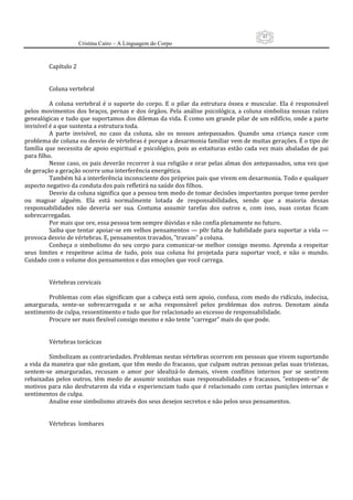 43
                      Cristina Cairo – A Linguagem do Corpo

           
          Capítulo 2  
           
           
          Coluna vertebral 
           
          A  coluna  vertebral  é  o  suporte  do  corpo.  E  o  pilar  da  estrutura  óssea  e  muscular.  Ela  é  responsável 
pelos  movimentos  dos  braços,  pernas  e  dos  órgãos.  Pela  análise  psicológica,  a  coluna  simboliza  nossas  raízes 
genealógicas e tudo que suportamos dos dilemas da vida. É como um grande pilar de um edifício, onde a parte 
invisível é a que sustenta a estrutura toda. 
          A  parte  invisível,  no  caso  da  coluna,  são  os  nossos  antepassados.  Quando  uma  criança  nasce  com 
problema de coluna ou desvio de vértebras é porque a desarmonia familiar vem de muitas gerações. É o tipo de 
família  que  necessita  de  apoio  espiritual  e  psicológico,  pois  as  estaituras  estão  cada  vez  mais  abaladas  de  pai 
para filho. 
          Nesse caso, os pais deverão recorrer à sua religião e orar pelas almas dos antepassados, uma vez que 
de geração a geração ocorre uma interferência energética. 
          Também há a interferência inconsciente dos próprios pais que vivem em desarmonia. Todo e qualquer 
aspecto negativo da conduta dos pais refletirá na saúde dos filhos. 
          Desvio da coluna significa que a pessoa tem medo de tomar decisões importantes porque teme perder 
ou  magoar  alguém.  Ela  está  normalmente  lotada  de  responsabilidades,  sendo  que  a  maioria  dessas 
responsabilidades  não  deveria  ser  sua.  Costuma  assumir  tarefas  dos  outros  e,  com  isso,  suas  costas  ficam 
sobrecarregadas. 
          Por mais que ore, essa pessoa tem sempre dúvidas e não confia plenamente no futuro. 
          Saiba que tentar apoiar‐se em velhos pensamentos — p0r falta de habilidade para suportar a vida — 
provoca desvio de vértebras. E, pensamentos travados, ”travam” a coluna. 
          Conheça  o  simbolismo  do  seu  corpo  para  comunicar‐se  melhor  consigo  mesmo.  Aprenda  a  respeitar 
seus  limites  e  respeitese  acima  de  tudo,  pois  sua  coluna  foi  projetada  para  suportar  você,  e  não  o  mundo. 
Cuidado com o volume dos pensamentos e das emoções que você carrega. 
           
           
          Vértebras cervicais 
           
          Problemas com elas significam que a cabeça está sem apoio, confusa, com medo do ridículo, indecisa, 
amargurada,  sente‐se  sobrecarregada  e  se  acha  responsável  pelos  problemas  dos  outros.  Denotam  ainda 
sentimento de culpa, ressentimento e tudo que for relacionado ao excesso de responsabilidade. 
          Procure ser mais flexível consigo mesmo e não tente “carregar” mais do que pode. 
           
           
          Vértebras torácicas 
           
          Simbolizam as contrariedades. Problemas nestas vértebras ocorrem em pessoas que vivem suportando 
a vida da maneira que não gostam, que têm medo do fracasso, que culpam outras pessoas pelas suas tristezas, 
sentem‐se  amarguradas,  recusam  o  amor  por  idealizá‐lo  demais,  vivem  conflitos  internos  por  se  sentirem 
rebaixadas  pelos  outros,  têm  medo  de  assumir  sozinhas  suas  responsabilidades  e  fracassos,  ”entopem‐se”  de 
motivos  para  não  desfrutarem  da  vida  e  experienciam  tudo  que  é relacionado  com  certas  punições  internas  e 
sentimentos de culpa. 
          Analise esse simbolismo através dos seus desejos secretos e não pelos seus pensamentos. 
           
           
          Vértebras  lombares 
           
 