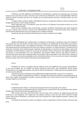 44
                     Cristina Cairo – A Linguagem do Corpo

          Problemas com elas  significam contradições nos  sentimentos e aparecem  em pessoas que, ao  mesmo 
tempo  em  que  precisam  do  amor,  recusam‐no  por  necessitar  de  liberdade  e  da  sua  individualidade.  Mostram 
indecisão  quanto  à  posição  que  deve  ser  tomada  em  seu  relacionamento  amoroso  e  dúvidas  quanto  aos  seus 
sentimentos. 
          A  região  lombar  também  significa  dificuldade  financeira,  insegurança  quanto  ao  futuro  profissional  e 
insegurança quanto a contas a pagar no futuro. 
          Outra  explicação  para  os  problemas  nesta  área  está  ou  no  bloqueio  dos  prazeres  sexuais  ou  no  seu 
extremo oposto (abuso sexual). 
          O  fato  de  não  conseguir  tomar  uma  decisão  e  arrastar  problemas  sentimentais  por  muito  tempo  faz 
com  que  a  pessoa  sinta  raiva  de  si  mesma.  Essa  inflexibilidade  amorosa  é  responsável  pelas  dores  lombares, 
desvios típicos (hiperlordose) e faz essa região tornar‐se rígida e dolorida. 
          As pessoas que não se dobram documente para as outras enrijecem esta região. 
           
           
          Sacro 
           
          Significa dificuldade  para compreender  as  mudanças  na hierarquia  e  problemas  nesta área  traduzem 
uma pessoa que não sabe perder, não quer ajudar nas mudanças, na implantação de novas idéias, que perde o 
controle do seu próprio poder, vive apegada ao passado e não aceita renovações. Essa atitude mental propicia 
uma desestruturação emocional pois suas bases são sempre as mesmas: as velhas teimosias. O mundo está em 
constante renovação, tanto material quanto espiritual. A cada geração os conceitos da vida mudam e quem não 
acompanha a transformação se perde em seu mundo de fantasias. Aceitar coisas novas não significa abandonar 
seus  ideais  ou  seus  princípios,  mas,  sim,  aperfeiçoar  suas  próprias  idéias.  Solte‐se  sem  medo  de  perder  o 
controle das coisas. Deixe que as pessoas tomem seu próprio rumo e aprendam a viver. Não temos o direito de 
possuir a vida de outra pessoa, impedindo‐a de se desenvolver. Relaxe e viva a sua vida com maior intensidade. 
Aumente o poder sobre você mesmo. Determinese sem dependências. 
           
           
          Cóccix 
           
          Problemas no cóccix, ou qualquer tipo de acidente nesse local, significam que a pessoa desequilibrou‐
se  em  suas  energias,  por  ter  sofrido  um  abalo  emocional  muito  forte;  seus  sentimentos  foram  feridos 
violentamente e sua segurança perdida; sua base de vida foi estremecida e a lembrança de seu passado tornou‐
se cada vez mais dolorida. 
          Uma pessoa que tem problemas nesta região denota mágoas profundas, sente‐se só e sem forças. 
          O cóccix também é responsável por filtrar as energias mais densas do ambiente, que podem provocar 
dores  nessa  região,  principalmente  quando  a  pessoa  permanece  por  muito  tempo  em  um  local  carregado  de 
energias negativas ou de tensão. 
           
           
          Dor ciática 
           
          A definição da dor ciática é ”a afecção extremamente dolorosa do grande nervo ciático”. 
          A ciática prende os movimentos pela dor. Simboliza que a pessoa não está se permitindo sentir prazer. 
Também não está vivendo do jeito que gostaria de viver. 
          Não se feche como uma ostra. Deixe fluir a troca de amor com as pessoas. As mágoas do passado não 
justificam  os  seus  bloqueios.  Sua  viagem  por  este  planeta  continua  e  por  isso  você  deve  colaborar  consigo 
mesmo. Não resista à felicidade e aos prazeres que você costumava ter. Saiba equilibrar paixões e sabores, que 
tudo ficará bem. 
          A evolução do ser humano acontece em degraus: suba‐os respeitando o limite de tempo certo para cada 
coisa. 
 