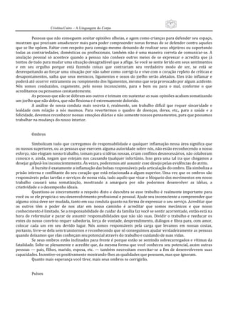 47
                      Cristina Cairo – A Linguagem do Corpo

           Pessoas que não conseguem aceitar opiniões alheias, e agem como crianças para defender seu espaço, 
mostram que precisam amadurecer mais para poder compreender novas formas de se defender contra aqueles 
que se lhe opõem. Faltar com respeito para consigo mesmo deixando de realizar seus objetivos ou suportando 
todas  as  contrariedades,  domésticas  ou  profissionais,  também  não  é  uma  maneira  correta  de  comunicar‐se.  A 
anulação  pessoal  só  acontece  quando  a  pessoa  não  conhece  outros  meios  de  se  expressar  e  acredita  que  já 
tentou de tudo para mudar uma situação desagradável que a aflige. Se você se sente ferido em seus sentimentos 
e  em  seu  orgulho  porque  está  fazendo  coisas  que  contrariam  seu  verdadeiro  modo  de  ser,  se  está  se 
desrespeitando ao forçar uma situação por não saber como corrigi‐la e vive com o coração repleto de críticas e 
desapontamentos,  saiba  que  seus  meniscos,  ligamentos  e  ossos  do  joelho  serão  afetados.  Eles  irão  inflamar  e 
poderá até ocorrer estiramento ou rompimento dos ligamentos, mesmo que seja provocado por algum acidente. 
Nós  somos  conduzidos,  cegamente,  pelo  nosso  inconsciente,  para  o  bem  ou  para  o  mal,  conforme  o  que 
acreditamos ou pensamos constantemente. 
           As pessoas que não se dobram aos outros e teimam em sustentar as suas opiniões acabam somatizando 
um joelho que não dobra, que não flexiona e é extremamente dolorido. 
           A  análise  de  nossa  conduta  mais  secreta  é,  realmente,  um  trabalho  difícil  que  requer  sinceridade  e 
lealdade  com  relação  a  nós  mesmos.  Para  revertermos  o  quadro  de  doenças,  dores,  etc.,  para  a  saúde  e  a 
felicidade, devemos reconhecer nossas emoções diárias e não somente nossos pensamentos, para que possamos 
trabalhar na mudança do nosso interior. 
            
            
           Ombros 
            
           Simbolizam tudo que carregamos de responsabilidade e qualquer inflamação nessa área significa que 
os nossos superiores, ou as pessoas que exercem alguma autoridade sobre nós, não estão reconhecendo o nosso 
esforço, não elogiam nosso trabalho, tomam para si idéias nossas, criam conflitos desnecessários, não colaboram 
conosco e, ainda, negam que estejam nos  causando tjualquer infortúnio. Isso  gera uma tal  ira que  chegamos a 
desejar golpeá‐los inconscientemente. Às vezes, poderemos até assumir esse desejo pelas evidências do atrito. 
           A bursite é exatamente a inflamação das bolsas responsáveis pela articulação do ombro. Ela simboliza a 
prisão interna e conflitante do seu coração que está relacionada a algum superior. Uma vez que os ombros são 
responsáveis pelas tarefas e serviços de nossa vida, tudo aquilo que visar o bloqueio dos movimentos em nosso 
trabalho  causará  uma  somatização,  mostrando  a  amargura  por  não  podermos  desenvolver  as  idéias,  a 
criatividade e o desempenho ideais. 
           Questione‐se sinceramente  a  respeito disto  e  descubra  se  esse trabalho é realmente  importante  para 
você ou se ele propicia o seu desenvolvimento profissional e pessoal. Ajude seu inconsciente a compreender que 
alguma coisa deve ser mudada, tanto em sua conduta quanto na forma de expressar o seu serviço. Acreditar que 
os  outros  têm  o  poder  de  nos  atar  em  nosso  caminho  é  acreditar  que  somos  mecânicos  e  que  nosso 
conhecimento é limitado. Se a responsabilidade de cuidar da família faz você se sentir acorrentado, então está na 
hora  de  reformular  e  parar  de  assumir  responsabilidades  que  não  são  suas.  Dividir  o  trabalho  e  reeducar  os 
entes do nosso convívio requer sabedoria, força de vontade, desprendimento, diálogos e fibra para, com amor, 
colocar  cada  um  em  seu  devido  lugar.  Nós  somos  responsáveis  pela  carga  que  levamos  em  nossas  costas, 
portanto, livre‐se dela sem transtornos e reconhecendo que só conseguimos ajudar verdadeiramente as pessoas 
quando deixamos que elas conheçam seu potencial através do trabalho e cuidando de suas vidas. 
           Se seus ombros estão inclinados para frente é porque estão se sentindo sobrecarregados e vítimas da 
fatalidade. Solte‐se plenamente e acredite que, da mesma forma que você conheceu seu potencial, assim outras 
pessoas  —  pais,  filhos,  marido,  esposa,  etc.  —  também  necessitam  exercitar‐se  a  fim  de  desenvolverem  suas 
capacidades. Incentive‐os positivamente mostrando‐lhes as qualidades que possuem, mas que ignoram. 
           Quanto mais esperança você tiver, mais seus ombros se corrigirão. 
            
            
           Pulsos 
            
 