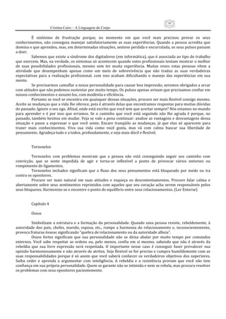 48
                     Cristina Cairo – A Linguagem do Corpo

          É  sinônimo  de  frustração  porque,  no  momento  em  que  você  mais  precisou  provar  os  seus 
conhecimentos,  não  conseguiu  manejar  satisfatoriamente  as  suas  experiências.  Quando  a  pessoa  acredita  que 
domina o que aprendeu, mas, em determinadas situações, sentese perdida e encurralada, os seus pulsos passam 
a doer. 
          Sabemos que existe a síndrome dos digitadores (em informática), que é associada ao tipo de trabalho 
que exercem. Mas, na verdade, os sintomas só acontecem quando estes profissionais tentam mostrar o melhor 
de  suas  possibilidades  profissionais,  mesmo  sem  ter  muita  experiência.  Muitas  vezes  estas  pessoas  vêem  a 
atividade  que  desempenham  apenas  como  um  meio  de  sobrevivência  que  não  traduz  as  suas  verdadeiras 
expectativas  para  a  realização  profissional.  com  isso  acabam  dificultando  o  manejo  das  experiências  em  sua 
mente. 
          Se precisarmos camuflar a nossa personalidade para causar boa impressão, seremos obrigados a arcar 
com atitudes que não podemos sustentar por muito tempo. Os pulsos apenas avisam que precisamos confiar em 
nossos conhecimentos e assumi‐los, com modéstia e eficiência.  
          Portanto se você se encontra em quaisquer dessas situações, procure ser mais flexível consigo mesmo. 
Aceite as mudanças que a vida lhe oferece, pois é através delas que encontramos respostas para muitas dúvidas 
do passado. Ignore o seu ego. Afinal, onde está escrito que você tem que acertar sempre? Nós estamos no mundo 
para  aprender  e  é  por  isso  que  erramos.  Se  o  caminho  que  você  está  seguindo  não  lhe  agrada  é  porque,  no 
passado, também hesitou em mudar. Veja se vale a pena continuar: analise as vantagens e desvantagens dessa 
situação  e  passe  a  expressar  o  que  você  sente.  Encare  tranqüilo  as  mudanças,  já  que  elas  só  aparecem  para 
trazer  mais  conhecimentos.  Viva  sua  vida  como  você  gosta,  mas  vá  com  calma  buscar  sua  liberdade  de 
pensamento. Agradeça tudo e a todos, profundamente, e seja mais dócil e flexível. 
           
           
          Tornozelos 
           
          Tornozelos  com  problemas  mostram  que  a  pessoa  não  está  conseguindo  seguir  seu  caminho  com 
convicção,  que  se  sente  impedida  de  agir  e  torna‐se  inflexível  a  ponto  de  provocar  vários  entorses  ou 
rompimento de ligamentos. 
          Tornozelos  inchados  significam  que  o  fluxo  dos  seus  pensamentos  está  bloqueado  por  medo  ou  ira 
contra os opositores. 
          Procure  ser  mais  natural  em  suas  atitudes  e  esqueça  os  descontentamentos.  Procure  falar  calma  e 
abertamente sobre  seus  sentimentos reprimidos  com aqueles  que seu  coração  acha  serem responsáveis  pelos 
seus bloqueios. Harmonize‐se e encontre o ponto de equilíbrio entre seus relacionamentos. (Ler Entorse) 
           
           
          Capítulo 4 
           
          Ossos 
           
          Simbolizam  a  estrutura  e  a  formação  da  personalidade.  Quando  uma  pessoa  resiste,  rebeldemente,  à 
autoridade  dos  pais,  chefes,  marido,  esposa,  etc.,  rompe  a  harmonia  do  relacionamento  e,  inconscientemente, 
provoca fraturas ósseas significando ”quebra de relacionamento ou da autoridade alheia”. 
          Ossos  fortes  significam  que  sua  personalidade  não  se  deixa  abalar  por  muito  tempo  por  comandos 
externos.  Você  sabe  respeitar  as  ordens  ou,  pelo  menos,  confia  em  si  mesmo,  sabendo  que  não  é  através  da 
rebeldia  que  sua  livre  expressão  será  respeitada.  O  importante  nesse  caso  é  conseguir  fazer  prevalecer  sua 
opinião harmoniosamente e não através de atritos. Seja flexível se for preciso e cumpra humildemente com as 
suas  responsabilidades  porque  é  só  assim  que  você  saberá  conhecer  os  verdadeiros  objetivos  dos  superiores. 
Saiba  ceder  e  aprenda  a  argumentar  com  inteligência.  A  rebeldia  e  a  resistência  provam  que  você  não  tem 
confiança em sua própria personalidade. Quem se garante não se intimida e nem se rebela, mas procura resolver 
os problemas com seus opositores pacientemente. 
 
