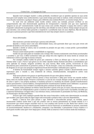 49
                      Cristina Cairo – A Linguagem do Corpo

          Quando  você  conseguir  manter  a  calma  profunda,  reconhecer  que  as  opiniões  opostas  às  suas  serão 
boas para você ampliar seus conhecimentos e que existe tempo para tudo se realizar, então certamente os seus 
ossos ficarão resistentes a qualquer choque, pois refletirão uma conduta flexível e, ao mesmo tempo, forte. 
          Se  você  vive  em  ambiente  onde  recebe  ordens  contra  sua  vontade,  procure  verificar  se  seu 
comportamento  não  está  demonstrando  aparência  de  irresponsável  e  fazendo  com  que  seus  superiores 
”peguem  no  seu  pé”  constantemente.  Cuide  de  suas  coisas  com  carinho.  Respeite  o  espaço  dos  outros  e  saiba 
responder calmamente às perguntas que lhe são feitas, sem ofender‐se nem se alterar. Esteja sempre em paz em 
suas decisões. com  certeza todos passarão a respeitá‐lo e acreditarão  mais em seus objetivos. Não dê motivos 
para que as pessoas pensem o que bem entenderem de você. Seja sempre sincero e cauteloso. 
           
           
          Ossos deformados 
           
          Eles mostram a pressão mental que a pessoa está sofrendo. 
          Quando  a  criança  nasce  com  uma  deformidade  óssea,  está  querendo  dizer  que  seus  pais  vivem  sob 
pressão da família ou de outras autoridades. 
          Quando  a  mente  se  satura,  mas  se  acomoda  na  posição  em  que  está,  o  corpo  perde  a  personalidade 
original (estrutura da vida). 
          Pessoas assim temem perder a estabilidade ou segurança. 
          Confie em que tudo pode ser mudado com o tempo. Nós vivemos exatamente como fomos acostumados 
a  acreditar  e,  por  isso,  é  difícil  aceitarmos  tudo  que  esteja  fora  dos  registros  de  nossa  mente  (é  comum  nos 
rebelarmos contra o que foge às nossas crenças). 
          Por  exemplo:  Galileu  Galilei  foi  preso  por  contrariar  o  Clero  ao  afirmar  que  o  Sol  era  o  centro  do 
Sistema  Solar  e  que  a  Terra  é  que  girava  ao  seu  redor.  Quando  Santos  Dumont  descobriu  a  aerodinâmica  que 
seria  aplicada  na  aviação,  ninguém  acreditou  em  suas  teorias.  Mais  tarde,  porém,  recorreram  às  suas 
descobertas para construírem os primeiros aviões. O ”Pai da Aviação”, como era conhecido, entretanto, morreu 
de desgosto ao ver que suas pesquisas engenhosas foram desvirtuadas e utilizadas para a guerra. 
          A  história  da  humanidade  sempre  seguiu  o  mesmo  caminho:  gênios  criando  e  desenvolvendo  novas 
esperanças  para  o  mundo  e,  uma  avalanche  de  críticas,  simultaneamente,  insurgindo‐se  contra  suas 
descobertas. 
          Hoje nosso planeta vive graças ao aperfeiçoamento do que estes gênios intuíram. 
          Acredite  que  seu  próprio  interior  possui  a  força  necessária  e  sábia  para  tornar  seu  mundo  melhor. 
Intua, sinta seu mundo mudar. Preserve a harmonia e a paz do seu coração. Busque coragem, apóie‐se na força 
do  amor  e  opere  a  sua  própria  mudança.  A  mudança  pessoal  é  a  mudança  do  mundo:  quando  transformamos 
nossos pensamentos e nossos hábitos, conseqüentemente transformamos também nosso ambiente e as pessoas 
que convivem conosco. Essa verdade é reconhecida pelos orientais há mais de dez mil anos. 
          Portanto, todos podemos ser felizes: basta descobrir a porta certa que, às vezes, está sob nossos olhos e 
não vemos. Queira ser independente e passe a construir um ambiente novo para você e sua família. Acredite que 
a natureza harmoniosa corrigirá toda a sua estrutura óssea, contrariando os postulados da Física, da Medicina, 
da Fisioterapia e da Educação Física. 
          Procure agir como expliquei quando falei dos ossos fraturados e tenha mais determinação na estrada 
que escolher, pois quem anda em zigue‐zague está arriscando a própria vida e a de seus dependentes. 
          Relaxe  e  sinta‐se  livre  para  pensar  e  agir.  Enfrente  o  desconhecido  porque,  na  verdade,  nosso 
inconsciente  conhece  muito  bem  o  que  nós  criamos  com  os  nossos  pensamentos  no  mundo  mental.  E  é  o 
inconsciente  que  estará  sempre  avisando  você  se  a  sua  conduta  está  correta  ou  não.  Basta  ficar  atento  à  sua 
saúde e ao ambiente que você mais freqüenta. Lembre‐se da Lei Universal: os semelhantes se atraem, consciente 
ou  inconscientemente.  Analise‐se  e,  finalmente,  conquiste  a  sua  liberdade:  o  pensamento  é  força  criadora  e  é 
você quem escolhe como quer viver daqui para a frente. Solte as amarras e livre‐se desse medo das mudanças. 
           
           
          Dentes 
           
 