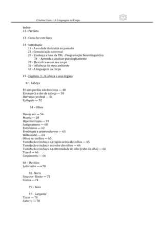 5
          Cristina Cairo – A Linguagem do Corpo

Indice 
11 ‐ Prefácio 
 
13 ‐ Como ler este livro 
 
14 ‐ Introdução 
        18 ‐ A verdade destruída no passado 
        25 ‐ Comunicação universal 
        28 ‐  Conheça a base da PNL ‐ Programação Neurolinguística 
              34 ‐ Aprenda a analisar psicologicamente 
        37 ‐  Descubra‐se em seu corpo 
        39 ‐ Influência do meio ambiente   
        43 ‐ A linguagem do corpo 
 
45 ‐ Capítulo  1 ‐ A cabeça e seus órgãos 
 
    47 ‐ Cabeça     
 
Fé sem perdão não funciona — 48 
Enxaqueca e dor de cabeça — 50  
Derrame cerebral — 51  
Epilepsia — 52 
 
           54 – Olhos 
 
Deseje ver — 56 
Miopia — 58 
Hipermetropia — 59 
Astigmatismo — 60 
Estrabismo — 62 
Presbiopia e arteriosclerose — 63 
Daltonismo — 64 
Olhos vermelhos — 65 
Tumefação e inchaço na região acima dos olhos — 65 
Tumefação e inchaço ao redor dos olhos — 66 
Tumefação e inchaço na extremidade do olho (rabo do olho) — 66  
Terçol — 66 
Conjuntivite — 66 
 
68 ‐  Ouvidos 
Labirintite — • 70 
 
         72 ‐ Nariz 
Sinusite ‐ Rinite — 72 
Coriza — 74 
 
         75 – Boca 
 
         77 ‐  Garganta’ 
Tosse — 78  
Catarro — 78 
 
 