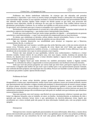 50
                      Cristina Cairo – A Linguagem do Corpo

         Problemas  nos  dentes  simbolizam  indecisões.  As  crianças  que  são  educadas  sob  pressões 
contraditórias  e  repressões  e  que  vivem  ao  mesmo  tempo  protegidas  demais  e  ameaçadas  sob  chantagens  de 
uma autoridade rígida sentem as suas opiniões anuladas e crescem desenvolvendo uma personalidade dividida, 
não  sabendo  tomar  decisões  rápidas.  Estão  sempre  em  dúvida  quanto  ao  que  fazer,  mas  procuram  não 
aparentar  essas  indecisões,  devido  às  cobranças  de  seus  pais  ou  superiores.  Esse  conflito  interno  torna‐as, 
geralmente, perturbadas e confusas. Se, ao realizar um trabalho ou uma prova escolar, o professor ou superior 
se aproximar, será o bastante para que a criança se atrapalhe, erre e queira desistir. 
         Normalmente, esse comportamento se arrasta até a vida adulta, quando, ela mesma tentará através da 
consciência, superar essa insegurança — que muitas vezes é interpretada como timidez. 
         É assim que essas pessoas ficam por muito tempo apoiadas em alguém — principalmente em pessoas 
autoritárias e mais determinadas — o que é um mecanismo de compensação para as suas incertezas. 
         Os  dentes,  que  simbolizam  as  decisões,  sofrem  abalos,  nascem  encavalados,  fracos,  e,  com  o  tempo, 
serão afetados por cáries, representando invasão de opiniões em sua vida privada. 
         Siga  sua  intuição,  desenvolva  sua  sensibilidade  para  alcançar  as  respostas  que  a  Natureza, 
constantemente, lhe dá... e acalme‐se! 
         Tome decisões por você mesmo e acredite que elas serão Oprretas, pois a vida nos ensina através de 
nossos  erros.  Portanto,  perca  o  medo  e  a  vergonha  de  errar.  Quem  não  erra?  Saiba  que  aqueles  que, 
aparentemente,  são  nossos  superiores,  também  erraram...  e  continuam  errando!  A  única  diferença  é  que  eles 
decidiram não se incomodar com o que os outros pensam a esse respeito. 
         Procure  dar  mais  atenção  às  suas  qualidades,  valorize  seus  conhecimentos  e  habitue‐se  a  tomar 
decisões  sozinho.  Comece  dentro  de  sua  própria  casa,  com  suas  roupas,  comida,  mudança  de  posição  dos 
móveis,  etc.  Quanto  mais  você  se  acostumar  a  tomar  decisões  rápidas  e  seguras  sem  se  arrepender  depois, 
menos problemas terão os seus dentes. 
         Além  da  higiene  bucal  que  todos  devemos  ter,  também  precisamos  manter  a  higiene  mental, 
”limpando” as confusões da cabeça e organizando os nossos pensamentos. Isso facilitará na hora das decisões. 
         Saiba  que você  não precisa perguntar  aos  outros tudo  que deve fazer,  pois’quem  organiza  sua vida  é 
você mesmo e ninguém sabe melhor do que você o que é melhor para o seu aprimoramento pessoal. Contudo, 
não confunda decisões próprias com imposição das suas idéias. Procure ser humilde e aceite as idéias e opiniões 
de pessoas que podem o ajudar. Apenas decida sempre. 
          
          
         Problemas de Canal 
          
         Cuidado  ao  tomar  certas  decisões,  porque  quando  nos  deixamos  saturar  de  acontecimentos 
desagradáveis e temos que, repentinamente, mudar nosso rumo, podemos causar um trauma profundo, mesmo 
que aparentemente não sintamos a mágoa causada pela mudança. A desestruturação de nossas crenças antigas, 
de  nossos  planos  secretos  e  nossos  desejos  mais  íntimos  desestrutura  também  o  nosso  canal  dentário  que 
simboliza as nossas decisões mais profundas e secretas. A inflamação significa os atritos internos aos quais nos 
submetemos exatamente porque não acreditamos que tudo pode ser mudado sem que tenhamos que abandonar 
nossos primeiros ideais. 
         Seja  mais  paciente com você  mesmo;  seja flexível em  seus  pensamentos relativos à  posição que deve 
tomar  em  algumas  situações,  seja  no  trabalho,  no  amor,  na  família...  Aceitejiocilmente,  as  mudanças  da  vida  e 
aprenda  que  nunca  devemos  tornar  único  o  que  aprendemos  no  decorrer_déjnossas  vicias.  Aquilo  que 
acreditamos  ser  a  única  verdade  pode  não  passar  de  meia  informação.  Cuidado,  pois,  com  sua  própria  mente 
apegada. 
          
          
         Osteoporose 
          
         Osteoporose tem o mesmo significado psicossomático de ossos deformados. Além disso, a mente dessa 
pessoa está mostrando que perdeu seu estímulo de vida e sua agilidade para resolver seus próprios problemas. 
A  tensão  constante  em  sua  consciência  faz  de  você  uma  pessoa  difícil  de  compreender  que  a  vida  flui 
 