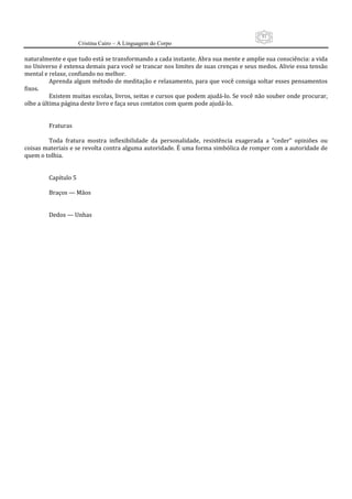 51
                     Cristina Cairo – A Linguagem do Corpo

naturalmente e que tudo está se transformando a cada instante. Abra sua mente e amplie sua consciência: a vida 
no Universo é extensa demais para você se trancar nos limites de suas crenças e seus medos. Alivie essa tensão 
mental e relaxe, confiando no melhor.  
          Aprenda algum método de meditação e relaxamento, para que você consiga soltar esses pensamentos 
fixos. 
          Existem muitas escolas, livros, seitas e cursos que podem ajudá‐lo. Se você não souber onde procurar, 
olhe a última página deste livro e faça seus contatos com quem pode ajudá‐lo. 
           
           
          Fraturas 
           
          Toda  fratura  mostra  inflexibilidade  da  personalidade,  resistência  exagerada  a  ”ceder”  opiniões  ou 
coisas materiais e se revolta contra alguma autoridade. É uma forma simbólica de romper com a autoridade de 
quem o tolhia. 
           
           
          Capítulo 5 
           
          Braços — Mãos 
           
           
          Dedos — Unhas 
 