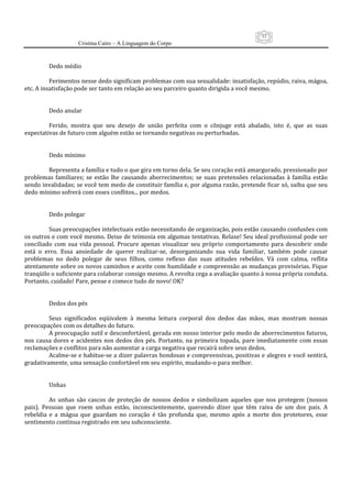 53
                     Cristina Cairo – A Linguagem do Corpo

           
          Dedo médio 
           
          Ferimentos nesse dedo significam problemas com sua sexualidade: insatisfação, repúdio, raiva, mágoa, 
etc. A insatisfação pode ser tanto em relação ao seu parceiro quanto dirigida a você mesmo. 
           
           
          Dedo anular 
           
          Ferido,  mostra  que  seu  desejo  de  união  perfeita  com  o  cônjuge  está  abalado,  isto  é,  que  as  suas 
expectativas de futuro com alguém estão se tornando negativas ou perturbadas. 
           
           
          Dedo mínimo 
           
          Representa a família e tudo o que gira em torno dela. Se seu coração está amargurado, pressionado por 
problemas  familiares;  se  estão  lhe  causando  aborrecimentos;  se  suas  pretensões  relacionadas  à  família  estão 
sendo invalidadas; se você tem medo de constituir família e, por alguma razão, pretende ficar só, saiba que seu 
dedo mínimo sofrerá com esses conflitos... por medos. 
           
           
          Dedo polegar 
           
          Suas preocupações intelectuais estão necessitando de organização, pois estão causando confusões com 
os outros e com você mesmo. Deixe de teimosia em algumas tentativas. Relaxe! Seu ideal profissional pode ser 
conciliado  com  sua  vida  pessoal.  Procure  apenas  visualizar  seu  próprio  comportamento  para  descobrir  onde 
está  o  erro.  Essa  ansiedade  de  querer  realizar‐se,  desorganizando  sua  vida  familiar,  também  pode  causar 
problemas  no  dedo  polegar  de  seus  filhos,  como  reflexo  das  suas  atitudes  rebeldes.  Vá  com  calma,  reflita 
atentamente sobre os novos caminhos e aceite com humildade e compreensão as mudanças provisórias. Fique 
tranqüilo o suficiente para colaborar consigo mesmo. A revolta cega a avaliação quanto à nossa própria conduta. 
Portanto, cuidado! Pare, pense e comece tudo de novo! OK? 
           
           
          Dedos dos pés 
           
          Seus  significados  eqüivalem  à  mesma  leitura  corporal  dos  dedos  das  mãos,  mas  mostram  nossas 
preocupações com os detalhes do futuro. 
          A preocupação sutil e desconfortável, gerada em nosso interior pelo medo de aborrecimentos futuros, 
nos  causa  dores  e  acidentes  nos  dedos  dos  pés.  Portanto,  na  primeira  topada,  pare  imediatamente  com  essas 
reclamações e conflitos para não aumentar a carga negativa que recairá sobre seus dedos. 
          Acalme‐se e habitue‐se a dizer palavras bondosas e compreensivas, positivas e alegres e você sentirá, 
gradativamente, uma sensação confortável em seu espírito, mudando‐o para melhor. 
           
           
          Unhas 
           
          As  unhas  são  cascos  de  proteção  de  nossos  dedos  e  simbolizam  aqueles  que  nos  protegem  (nossos 
pais).  Pessoas  que  roem  unhas  estão,  inconscientemente,  querendo  dizer  que  têm  raiva  de  um  dos  pais.  A 
rebeldia  e  a  mágoa  que  guardam  no  coração  é  tão  profunda  que,  mesmo  após  a  morte  dos  protetores,  esse 
sentimento continua registrado em seu subconsciente. 
 