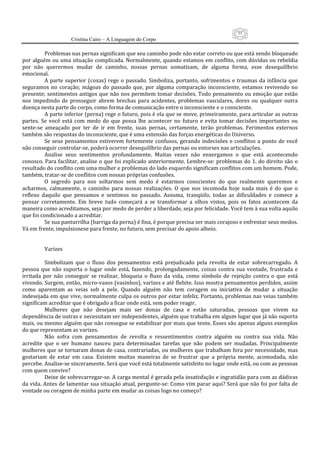55
                      Cristina Cairo – A Linguagem do Corpo

          Problemas nas pernas significam que seu caminho pode não estar correto ou que está sendo bloqueado 
por alguém ou uma situação complicada. Normalmente, quando estamos em conflito, com dúvidas ou rebeldia 
por  não  querermos  mudar  de  caminho,  nossas  pernas  somatizam,  de  alguma  forma,  esse  desequilíbrio 
emocional. 
          A  parte  superior  (coxas)  rege  o  passado.  Simboliza,  portanto,  sofrimentos  e  traumas  da  infância  que 
seguramos  no  coração;  mágoas  do  passado  que,  por  alguma  comparação  inconsciente,  estamos  revivendo  no 
presente;  sentimentos  antigos que  não nos  permitem tomar decisões. Todo  pensamento ou emoção que  estão 
nos  impedindo  de  prosseguir  abrem  brechas  para  acidentes,  problemas  vasculares,  dores  ou  qualquer  outra 
doença nesta parte do corpo, como forma de comunicação entre o inconsciente e o consciente. 
          A parte inferior (perna) rege o futuro, pois é ela que se move, primeiramente, para articular as outras 
partes.  Se  você  está  com  medo  do  que  possa  lhe  acontecer  no  futuro  e  evita  tomar  decisões  importantes  ou 
sente‐se  ameaçado  por  ter  de  ir  em  frente,  suas  pernas,  certamente,  terão  problemas.  Ferimentos  externos 
também são respostas do inconsciente, que é uma extensão das forças energéticas do Universo. 
          Se  seus  pensamentos  estiverem  fortemente  confusos,  gerando  indecisões  e  conflitos  a  ponto  de  você 
não conseguir controlar‐se, poderá ocorrer desequilíbrio das pernas ou entorses nas articulações. 
          Analise  seus  sentimentos  profundamente.  Muitas  vezes  não  enxergamos  o  que  está  acontecendo 
conosco. Para facilitar, analise o que foi explicado anteriormente. Lembre‐se: problemas do 1. do direito são o 
resultado do conflito com uma mulher e problemas do lado esquerdo significam conflitos com um homem. Pode, 
também, tratar‐se de conflitos com nossas próprias confusões. 
          O  segredo  para  nos  soltarmos  sem  medo  é  estarmos  conscientes  do  que  realmente  queremos  e 
acharmos,  calmamente,  o  caminho  para  nossas  realizações.  O  que  nos  incomoda  hoje  nada  mais  é  do  que  o 
reflexo  daquilo  que  pensamos  e  sentimos  no  passado.  Assuma,  tranqüilo,  todas  as  dificuldades  e  comece  a 
pensar  corretamente.  Em  breve  tudo  começará  a  se  transformar  a  olhos  vistos,  pois  os  fatos  acontecem  da 
maneira como acreditamos, seja por medo de perder a liberdade, seja por felicidade. Você tem à sua volta aquilo 
que foi condicionado a acreditar. 
          Se sua panturrilha (barriga da perna) é fina, é porque precisa ser mais corajoso e enfrentar seus medos. 
Vá em frente, impulsionese para frente, no futuro, sem precisar do apoio alheio. 
           
           
          Varizes 
           
          Simbolizam  que  o  fluxo  dos  pensamentos  está  prejudicado  pela  revolta  de  estar  sobrecarregado.  A 
pessoa  que  não  suporta  o  lugar  onde  está,  fazendo,  prolongadamente,  coisas  contra  sua  vontade,  frustrada  e 
irritada  por  não  conseguir  se  realizar,  bloqueia  o  fluxo  da  vida,  como  símbolo  de  rejeição  contra  o  que  está 
vivendo. Surgem, então, micro‐vasos (vasinhos), varizes e até flebite. Isso mostra pensamentos perdidos, assim 
como  aparentam  as  veias  sob  a  pele.  Quando  alguém  não  tem  coragem  ou  iniciativa  de  mudar  a  situação 
indesejada em que vive, normalmente culpa os outros por estar infeliz. Portanto, problemas nas veias também 
significam acreditar que é obrigado a ficar onde está, sem poder reagir. 
          Mulheres  que  não  desejam  mais  ser  donas  de  casa  e  estão  saturadas,  pessoas  que  vivem  na 
dependência de outras e necessitam ser independentes, alguém que trabalha em algum lugar que já não suporta 
mais, ou mesmo alguém que não consegue se estabilizar por mais que tente. Esses são apenas alguns exemplos 
do que representam as varizes. 
          Não  sofra  com  pensamentos  de  revolta  e  ressentimentos  contra  alguém  ou  contra  sua  vida.  Não 
acredite  que  o  ser  humano  nasceu  para  determinadas  tarefas  que  não  podem  ser  mudadas.  Principalmente 
mulheres que se tornaram donas de casa, contrariadas, ou mulheres que trabalham fora por necessidade, mas 
gostariam  de  estar  em  casa.  Existem  muitas  maneiras  de  se  frustrar  que  a  própria  mente,  acomodada,  não 
percebe. Analise‐se sinceramente. Será que você está totalmente satisfeito no lugar onde está, ou com as pessoas 
com quem convive? 
          Deixe de sobrecarregar‐se. A carga mental é gerada pela insatisfação e ingratidão para com as dádivas 
da vida. Antes de lamentar sua situação atual, pergunte‐se: Como vim parar aqui? Será que não foi por falta de 
vontade ou coragem de minha parte em mudar as coisas logo no começo? 
 