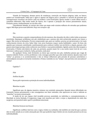 56
                      Cristina Cairo – A Linguagem do Corpo

          Usando  de  franqueza,  desejos  puros  de  mudanças,  convicção  em  futuras  alegrias,  tudo,  no  futuro, 
poderá  ser  transformado.  Saiba  que  o  agora  é  apenas  um  degrau  para  o  amanhã  e  é  através  do  presente  que 
conseguiremos  visualizar  um  futuro  cada  vez  melhor  e  sem  frustrações.  Queira  mudar  e  aceite  idéias  novas  e 
caminhos  diferentes.  Não  tenha  medo  do  futuro,  ele  é  apenas  a  projeção  dos  nossos  pensamentos  atuais. 
Portanto, pense, saudavelmente, no seu dia‐a‐dia. 
          Literalmente falando, as varizes são como um mapa onde existem milhares de estradas que podemos 
seguir. Não fique preso num labirinto. Ouça seu coração e aja. 
           
           
          Pés 
           
          Eles mostram o quanto compreendemos de nós mesmos, das situações da vida e sobre todas as pessoas 
envolvidas.  Quaisquer  problemas  nos  pés  simbolizam  que  a  pessoa  não  está  esclarecida  quanto  aos  rumos  a 
seguir. Não aceita as limitações. Precisa compreender que, para ser melhor, precisa ser perseverante e ter mais 
conhecimento  técnico  da  vicia.  Saber  lidar  com  seres  humanos  requer  muita  habilidade  e  amor.  Os  bons  são 
aqueles que começam caminhando cautelosamente para conhecer melhor seu território e, depois, passam a dar 
passos mais largos porque então conhecem seus limites e suas potencialidades. Agindo assim não clão margem a 
frustrações.  O  limite  está  dentro  de  cada  um,  portanto,  quanto  maior  for  o  seu  sonho  maior  terá  de  ser  o  seu 
interesse e esforço para realizá‐lo. Saiba, portanto, onde pisa! 
          De  qualquer  forma,  todo  ferimento  ou  dores  que  ocorrem  nos  pés,  simboliza  pessoa  que  reage  de 
maneira infantil, frente a certos problemas e não consegue perceber que está sendo imatura. Quanto mais você 
”soltar”  as  pessoas  e  os  acontecimentos  e  não  se  deixar  influenciar  pela  pressão  de  pessoas  autoritárias  e 
ansiosaSjjnais seus pés se tornarão resistentes e firmes. Caminhe no seu ”tempo”, mas persista com seus planos” 
Cresça! 
           
           
          Capítulo 7 
           
           
          Pele 
           
          Análise da pele 
           
          Nossa pele representa a proteção da nossa individualidade. 
           
           
          Manchas na pele 
           
          Significam  que,  de  alguma  maneira,  estamos  nos  sentindo  ameaçados.  Quando  temos  dificuldade  em 
transmitir  nossos  pensamentos  e  não  conseguimos  nos  fazer  entender,  elas  aparecem  no  rosto  e  indicam  as 
”manchas” na nossa comunicação. 
          O  medo  de  ter  seu  espaço  vital  invadido  provoca  ansiedade,  no  indivíduo  e,  conseqüentemente,  a 
liberdade  se  torna  limitada.  O  organismo  reage  com  manchas  por  todo  o  corpo  e,  dependendo  de  onde  elas 
surgirem, será possível saber qual é o problema emocional. 
           
           
          Manchas brancas nos braços 
           
          Significam conflitos internos com a sogra, irmãos ou cunhados; são também um sinal de que a pessoa 
não se sente amada ou se sente ameaçada por eles que poderão impor limites em seu mundo pessoal ou em sua 
individualidade. 
 