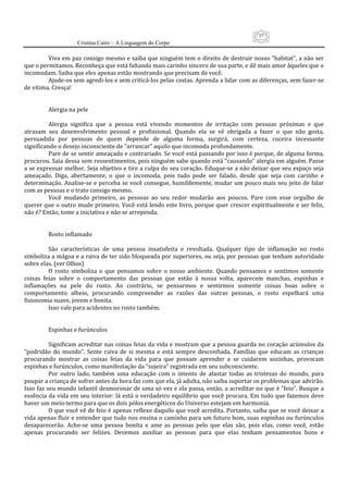 57
                     Cristina Cairo – A Linguagem do Corpo

          Viva em paz consigo mesmo e saiba que ninguém tem o direito de destruir nosso ”habitat”, a não ser 
que o permitamos. Reconheça que está faltando mais carinho sincero de sua parte, e dê mais amor àqueles que o 
incomodam. Saiba que eles apenas estão mostrando que precisam de você. 
          Ajude‐os sem agredi‐los e sem criticá‐los pelas costas. Aprenda a lidar com as diferenças, sem fazer‐se 
de vítima. Cresça! 
           
           
          Alergia na pele 
           
          Alergia  significa  que  a  pessoa  está  vivendo  momentos  de  irritação  com  pessoas  próximas  e  que 
atrasam  seu  desenvolvimento  pessoal  e  profissional.  Quando  ela  se  vê  obrigada  a  fazer  o  que  não  gosta, 
persuadida  por  pessoas  de  quem  depende  de  alguma  forma,  surgirá,  com  certeza,  coceira  incessante 
significando o desejo inconsciente de ”arrancar” aquilo que incomoda profundamente. 
          Pare de se sentir ameaçado e contrariado. Se você está passando por isso é porque, de alguma forma, 
procurou. Saia dessa sem ressentimentos, pois ninguém sabe quando está ”causando” alergia em alguém. Passe 
a se expressar melhor. Seja objetivo e tire a culpa do seu coração. Eduque‐se a não deixar que seu espaço seja 
ameaçado.  Diga,  abertamente,  o  que  o  incomoda,  pois  tudo  pode  ser  falado,  desde  que  seja  com  carinho  e 
determinação. Analise‐se e perceba  se você  consegue, humildemente, mudar um  pouco  mais  seu  jeito  de falar 
com as pessoas e o trato consigo mesmo. 
          Você  mudando  primeiro,  as  pessoas  ao  seu  redor  mudarão  aos  poucos.  Pare  com  esse  orgulho  de 
querer que o outro mude primeiro. Você está lendo este livro, porque quer crescer espiritualmente e ser feliz, 
não é? Então, tome a iniciativa e não se arrependa. 
           
           
          Rosto inflamado 
           
          São  características  de  uma  pessoa  insatisfeita  e  revoltada.  Qualquer  tipo  de  inflamação  no  rosto 
simboliza a mágoa e a raiva de ter sido bloqueada por superiores, ou seja, por pessoas que tenham autoridade 
sobre elas. (ver Olhos) 
          O  rosto  simboliza  o  que  pensamos  sobre  o  nosso  ambiente.  Quando  pensamos  e  sentimos  somente 
coisas  feias  sobre  o  comportamento  das  pessoas  que  estão  à  nossa  volta,  aparecem  manchas,  espinhas  e 
inflamações  na  pele  do  rosto.  Ao  contrário,  se  pensarmos  e  sentirmos  somente  coisas  boas  sobre  o 
comportamento  alheio,  procurando  compreender  as  razões  das  outras  pessoas,  o  rosto  espelhará  uma 
fisionomia suave, jovem e bonita. 
          Isso vale para acidentes no rosto também. 
           
           
          Espinhas e furúnculos 
           
          Significam acreditar nas coisas feias da vida e mostram que a pessoa guarda no coração acúmulos da 
”podridão  do  mundo”.  Sente  raiva  de  si  mesma  e  está  sempre  desconfiada.  Famílias  que  educam  as  crianças 
procurando  mostrar  as  coisas  feias  da  vida  para  que  possam  aprender  a  se  cuidarem  sozinhas,  provocam 
espinhas e furúnculos, como manifestação da ”sujeira” registrada em seu subconsciente. 
          Por  outro  lado,  também  uma  educação  com  o  intento  de  afastar  todas  as  tristezas  do  mundo,  para 
poupar a criança de sofrer antes da hora faz com que ela, já adulta, não saiba suportar os problemas que advirão. 
Isso faz seu mundo infantil desmoronar de uma só vez e ela passa, então, a acreditar no que é ”feio”. Busque a 
essência da vida em seu interior: lá está o verdadeiro equilíbrio que você procura. Em tudo que fazemos deve 
haver um meio‐termo para que os dois pólos energéticos do Universo estejam em harmonia. 
          O que você vê de feio é apenas reflexo daquilo que você acredita. Portanto, saiba que se você deixar a 
vida apenas fluir e entender que tudo nos ensina o caminho para um futuro bom, suas espinhas ou furúnculos 
desaparecerão.  Ache‐se  uma  pessoa  bonita  e  ame  as  pessoas  pelo  que  elas  são,  pois  elas,  como  você,  estão 
apenas  procurando  ser  felizes.  Devemos  auxiliar  as  pessoas  para  que  elas  tenham  pensamentos  bons  e 
 