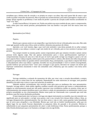 58
                       Cristina Cairo – A Linguagem do Corpo

acreditem  que  a  beleza  vem  do  coração  e  se  projeta  no  corpo  e  na  alma.  Seja  você  quem  fale  de  amor  e  que 
confie no poder renovador da natureza. Não se prenda aos acontecimentos, pois tudo é passageiro e muda com o 
tempo.  Quem  repudia os  problemas e tem medo  de  perder a pureza do  coração acaba  mesmo  acreditando  no 
”sujo” e no ”feio”. 
           A vida é maravilhosa, é só querer ver. Ponha em prática sua nova conduta de paz, amor e compreensão, 
tenha  calma  para  com  outras  pessoas,  principalmente  com  sua  família  e  sua  pele  será  tão  macia  como  seu 
espírito. 
            
            
           Queimadura (ver Febre) 
            
            
           Papeira 
            
           Mostra que a pessoa sente‐se um empecilho e que tem horror de ser criticada pelos seus atos. Não sabe 
como agir quando recebe uma crítica, sente‐se infeliz e alimenta uma postura de vítima. 
           Aprenda  a  ser  você  mesmo,  diga  o  que  você  está  sentindo  e  saia  dessa  posição  de  se  achar  sempre 
atacado. Levante a sua cabeça e comece a agir sem medo de ser criticado, pois se isso acontece é porque você 
permite. 
           Vou  sempre insistir no mesmo ponto:  somos responsáveis pelo que  estamos vivendo  e  jamais outras 
pessoas  terão  alguma  culpa.  Elas  são  apenas  instrumentos  para  o  nosso  aperfeiçoamento  espiritual  e 
comportamental.  Assuma  de  uma  vez  o  fato  de  que  só  você  é  que  pode  corrigir  sua  imagem  e  passe  a  ter  um 
novo aspecto físico. Cabeça erguida, ombros para trás, passos firmes e calmos, olhe dentro dos olhos das pessoas 
quando se aproximar delas ou quando estiver conversando. Ouça, atentamente, o que dizem e depois fale firme 
e educadamente  sobre  suas idéias e  opiniões. Acredite  em  sua personalidade  e  você se  sentirá envergonhado, 
quando  lembrar  que  precisava  fazer  ”cena”  para  conseguir  o  que  queria.  Devemos  ter  sempre  em  mente  que 
expressar  sentimentos  claramente  é  estar  em  comunhão  com  a  Natureza,  que  nos  auxilia  e  nos  torna  seres 
magníficos. 
            
            
           Verrugas 
            
           Verruga  simboliza  o  acúmulo  de  momentos  de  ódio,  por  viver  com  o  coração  desconfiado  e  sempre 
atento  para  com  as  coisas  feias  do  seu  ambiente.  Dependendo  de  onde  estiverem  as  verrugas,  será  possível 
identificar de onde vem a raiva e o que você acha feio ou maldoso. 
           Sabendo  analisar  corretamente,  elas  servirão  como  guia  para  as  mudanças  dos  seus  pensamentos. 
Exemplo:  verruga  sobre  o  dedo  médio  significa  conflitos  sexuais  com  parceiros  que  nunca  o  compreenderam, 
mágoas  no  relacionamento  sexual  por  não  poder  expressar  seus  verdadeiros  medos  ou  anseios;  achar  que  os 
relacionamentos são sempre duvidosos para o seu futuro e, ainda, ter pensamentos ou sentimentos contra a sua 
própria  sexualidade  ou  seu  relacionamento.  Muitas  vezes  pode  ser  relacionado  com  o  passado  que  você  não 
perdoou e que lhe trouxe desilusões profundas. 
           O mais importante não é arrancar a verruga com algum instrumento ou remédio, mas sim entender seu 
significado  para  se  auto‐ajudar  e  corrigir  seus  passos.  com  o  seu  coração  livre  dessas  idéias  velhas  e  feias,  as 
verrugas  desaparecerão  automaticamente.  Use  seu  bom  senso  e  veja  se  vale  a  pena  guardar  tanta  banalidade 
que  só  serve  para  atrapalhar  a  sua  felicidade.  Mesmo  que  você  não  se  lembre  imediatamente,  saiba  que  em 
algum  lugar  da  sua  mente  ficaram  depositados  os  pequenos  ódios  do  passado  e  do  presente.  Elimine‐os 
substituindo‐os  por  pequenos  pensamentos  de  amor  a  cada  lembrança  triste.  Pense  positivamente,  porque  a 
vida é bonita demais para que o ser humano a estrague com seu ego ferido. 
            
            
           Rugas 
            
 