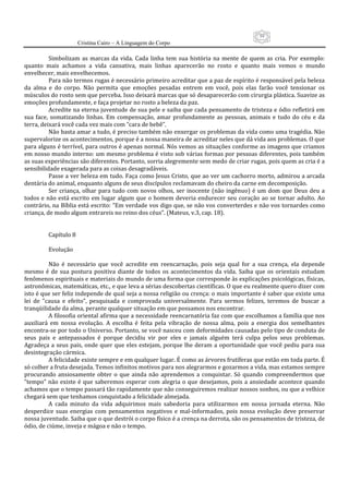59
                      Cristina Cairo – A Linguagem do Corpo

           Simbolizam  as  marcas  da  vida.  Cada  linha  tem  sua  história  na  mente  de  quem  as  cria.  Por  exemplo: 
quanto  mais  achamos  a  vida  cansativa,  mais  linhas  aparecerão  no  rosto  e  quanto  mais  vemos  o  mundo 
envelhecer, mais envelhecemos. 
           Para não termos rugas é necessário primeiro acreditar que a paz de espírito é responsável pela beleza 
da  alma  e  do  corpo.  Não  permita  que  emoções  pesadas  entrem  em  você,  pois  elas  farão  você  tensionar  os 
músculos do rosto sem que perceba. Isso deixará marcas que só desaparecerão com cirurgia plástica. Suavize as 
emoções profundamente, e faça projetar no rosto a beleza da paz. 
           Acredite na eterna juventude de sua pele e saiba que cada pensamento de tristeza e ódio refletirá em 
sua  face,  somatizando  linhas.  Em  compensação,  amar  profundamente  as  pessoas,  animais  e  tudo  do  céu  e  da 
terra, deixará você cada vez mais com ”cara de bebê”. 
           Não basta amar a tudo, é preciso também não enxergar os problemas da vida como uma tragédia. Não 
supervalorize os acontecimentos, porque é a nossa maneira de acreditar neles que dá vida aos problemas. O que 
para alguns é terrível, para outros é apenas normal. Nós vemos as situações conforme as imagens que criamos 
em nosso mundo interno: um mesmo problema é visto sob várias formas por pessoas diferentes, pois também 
as suas experiências são diferentes. Portanto, sorria alegremente sem medo de criar rugas, pois quem as cria é a 
sensibilidade exagerada para as coisas desagradáveis. 
           Passe a ver beleza em tudo. Faça como Jesus Cristo, que ao ver um cachorro morto, admirou a arcada 
dentária do animal, enquanto alguns de seus discípulos reclamavam do cheiro da carne em decomposição. 
           Ser  criança,  olhar  para  tudo  com  novos  olhos,  ser  inocente  (não  ingênuo)  é  um  dom  que  Deus  deu  a 
todos  e  não  está  escrito  em  lugar  algum  que  o  homem  deveria  endurecer  seu  coração  ao  se  tornar  adulto.  Ao 
contrário, na Bíblia está escrito: ”Em verdade vos digo que, se não vos converterdes e não vos tornardes como 
criança, de modo algum entrareis no reino dos céus”. (Mateus, v.3, cap. 18). 
            
            
           Capítulo 8 
            
           Evolução 
            
           Não  é  necessário  que  você  acredite  em  reencarnação,  pois  seja  qual  for  a  sua  crença,  ela  depende 
mesmo  é  de  sua  postura  positiva  diante  de  todos  os  acontecimentos  da  vida.  Saiba  que  os  orientais  estudam 
fenômenos espirituais e materiais do mundo de uma forma que corresponde às explicações psicológicas, físicas, 
astronômicas, matemáticas, etc., e que leva a sérias descobertas científicas. O que eu realmente quero dizer com 
isto é que ser feliz independe de qual seja a nossa religião ou crença: o mais importante é saber que existe uma 
lei  de  ”causa  e  efeito”,  pesquisada  e  comprovada  universalmente.  Para  sermos  felizes,  teremos  de  buscar  a 
tranqüilidade da alma, perante qualquer situação em que possamos nos encontrar. 
           A filosofia oriental afirma que a necessidade reencarnatória faz com que escolhamos a família que nos 
auxiliará  em  nossa  evolução.  A  escolha  é  feita  pela  vibração  de  nossa  alma,  pois  a  energia  dos  semelhantes 
encontra‐se por todo o Universo. Portanto, se você nasceu com deformidades causadas pelo tipo de conduta de 
seus  pais  e  antepassados  é  porque  decidiu  vir  por  eles  e  jamais  alguém  terá  culpa  pelos  seus  problemas. 
Agradeça  a  seus  pais, onde  quer que eles  estejam, porque  lhe  deram  a  oportunidade  que você  pediu  para  sua 
desintegração cármica. 
           A felicidade existe sempre e em qualquer lugar. É como as árvores frutíferas que estão em toda parte. É 
só colher a fruta desejada. Temos infinitos motivos para nos alegrarmos e gozarmos a vida, mas estamos sempre 
procurando  ansiosamente  obter  o  que  ainda  não  aprendemos  a  conquistar.  Só  quando  compreendermos  que 
”tempo”  não  existe  é  que  saberemos  esperar  com  alegria  o  que  desejamos,  pois  a  ansiedade  acontece  quando 
achamos que o tempo passará tão rapidamente que não conseguiremos realizar nossos sonhos, ou que a velhice 
chegará sem que tenhamos conquistado a felicidade almejada. 
           A  cada  minuto  da  vida  adquirimos  mais  sabedoria  para  utilizarmos  em  nossa  jornada  eterna.  Não 
desperdice  suas  energias  com  pensamentos  negativos  e  mal‐informados,  pois  nossa  evolução  deve  preservar 
nossa juventude. Saiba que o que destrói o corpo físico é a crença na derrota, são os pensamentos de tristeza, de 
ódio, de ciúme, inveja e mágoa e não o tempo. 
            
 