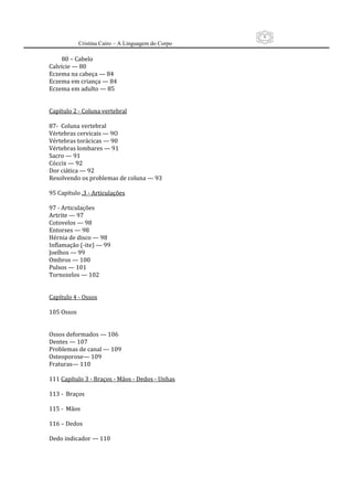6
          Cristina Cairo – A Linguagem do Corpo

         80 – Cabelo 
Calvície — 80 
Eczema na cabeça — 84 
Eczema em criança — 84  
Eczema em adulto — 85 
 
 
Capítulo 2 ‐ Coluna vertebral 
 
87‐  Coluna vertebral 
Vértebras cervicais — 9O 
Vértebras torácicas — 90 
Vértebras lombares — 91 
Sacro — 91 
Cóccix — 92 
Dor ciática — 92 
Resolvendo os problemas de coluna — 93 
 
95 Capítulo .3 ‐ Articulações 
 
97 ‐ Articulações 
Artrite — 97 
Cotovelos — 98 
Entorses — 98  
Hérnia de disco — 98 
Inflamação (‐ite) — 99 
Joelhos — 99 
Ombros — 100 
Pulsos — 101 
Tornozelos — 102 
 
 
Capítulo 4 ‐ Ossos 
 
105 Ossos 
 
 
Ossos deformados — 106  
Dentes — 107 
Problemas de canal — 109  
Osteoporose— 109 
Fraturas— 110 
 
111 Capítulo 3 ‐ Braços ‐ Mãos ‐ Dedos ‐ Unhas 
 
113 ‐  Braços 
 
115 ‐  Mãos 
 
116 – Dedos 
 
Dedo indicador — 110 
 