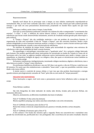 60
                     Cristina Cairo – A Linguagem do Corpo

           
          Rejuvenescimento 
           
          Quando  você  deixar  de  se  preocupar  com  o  tempo,  as  suas  cédulas  continuarão  reproduzindo‐se 
normalmente. Mas, se você viver contando cada mês e cada ano de sua vida, notará que tudo acabará gerando 
cansaço  e  que  tudo  em  seus  pensamentos  desmoronará,  projetando  no  mundo  físico  aquilo  em  que  você 
acredita. 
          Saiba que a velhice, assim como o tempo, é uma ilusão. 
          Para que os seres humanos pudessem controlar seu sistema de vida e compreender ”o movimento das 
estrelas”,  ”a  noite”,  ”o  dia”,  e  milhares  de  outros  fatores  cíclicos,  o  homem  pré‐histórico  necessitou  criar 
referências que foram sendo desenvolvidas lentamente, através do resultado mental gerado pela observação e 
pela vivência. 
          O  ”Tempo  e  Espaço”  não  são  realidades  materiais  e  sim  um  produto  da  consciência  humana.  A 
organização  de  toda  uma  sociedade  é  feita  de  ”Tempo  e  Espaço”,  que  são  conceitos  ilusórios.  Desde  a  mais 
remota antigüidade os seres humanos tentaram analisar o tempo e o espaço e assim criaram normas que todos 
foram seguindo igualmente, visando a uma estruturação de referências. 
          Os  sistemas  de  medição  de  tempo  foram  criados  pela  necessidade  de  organizar  uma  estrutura  de 
referências e não com a finalidade de iludir a mente humana. 
          Os  arqueólogos  e  antropólogos  concordam  que  o  ”quadrante  solar”,  foi  o  primeiro  relógio  fabricado 
pelo homem. Um modelo aperfeiçoado deste instrumento foi  encontrado na tumba de Tutmés in. Como ele só 
funcionava  sob  a  luz  solar,  os  egípcios  também  utilizavam  outros  instrumentos  para  medir  o  tempo,  como  as 
ampulhetas,  as  clepsidras (relógios de água) e  os relógios a óleo, dos quais se encontraram restos também na 
China, Grécia e Roma antiga. 
          Os homens continuaram, inteligentemente, inventando relógios mecânicos, digitais e eletrônicos, mas a 
idéia básica era medir o ”tempo” como referência. 
          Os astrônomos babilônicos dividiram o ano em 365 dias e um quarto, o dia em 24 horas e cada hora em 
60 minutos. Foi assim que eles estabeleceram o calendário ”lunar‐solar”, o que nos possibilita controlar nossa 
idade e não nossa velhice. 
          A  mente  exerce  o  controle  de  nossas  células  e  é  por  isso  que  elas  perdem  ilusoriamente  a  energia 
quando estamos psicologicamente cansados de ”lutar” pela vida ou com medo do ”tempo passando”. 
           
          IMAGENS NÃO DISPONÍVEIS 
          Pelas  ilustrações  a  seguir,  você  verá  como  o  pensamento  exerce  forte  influência  sobre  a  energia  do 
corpo. 
           
           
          Fotos Kirlian e análises 
           
          São  três  fotografias  do  dedo  indicador  de  minha  mão  direita,  tiradas  pelo  processo  Kirlian,  em 
momentos diferentes. 
          Observe, atentamente, as diferentes tonalidades das luzes irradiadas: 
           
          Foto nº 1l (Obtida 15 dias antes das demais) 
          Mostra equilíbrio yinyang, mas indica uma fase conturbada e um certo retraimento. 
           
          Foto nº 2 (Obtida 10 minutos antes da foto nº 3) 
          Nesta foto vemos o início de comportamento yin. passiva e retraída, devido a certas situações. 
          142 
          Foto nº 3 (Obtida 10 minutos após a foto nº 2) 
          A  foto  número  3  foi  tirada  dez  minutos  após  a  segunda.  Desta  vez  concentrei‐me  e  mentalizei  uma 
grande luz envolvendo‐me, purificando‐me e me protegendo. Daí a ocorrência de um outro resultado: observe 
 