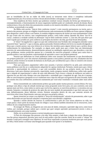 61
                      Cristina Cairo – A Linguagem do Corpo

que  as  tonalidades  da  luz  ao  redor  do  dedo  (aura)  se  tornaram  mais  claras  e  completas  indicando 
comportamento yin. O eu tornou‐se forte e foram desenvolvidos o desapego e o amor universal. 
           Esta  seqüência  de  fotos  mostra  que  podemos  conduzir  nossas  emoções  da  forma  que  desejarmos,  e, 
conseqüentemente, o funcionamento do nosso organismo também pode ser conduzido através do desejo. Basta 
conhecermos a força do efeito dos pensamentos usando‐os de maneira decidida e correta, acreditando no amor, 
na beleza, na juventude e na saúde. 
           Na  Bíblia  está  escrito:  ”Seja‐te  feito  conforme  crestes”  e  este  conceito  permaneceu  na  teoria,  para  a 
maioria das pessoas, porque as religiões transformaram cada ensinamento da Bíblia em frases apenas religiosas 
para despertar o amor a Deus e aos Santos. A conduta religiosa esqueceu de incluir em seus ensinamentos o fato 
de  que  Cristo  não  era  teórico,  mas  completamente  prático,  como  todos  sabem.  Quando  Ele  disse  ”tua  fé  te 
curou”, conhecia a verdade contida na afirmação ”seja‐te feito conforme crestes” e, com isto, Ele quis dizer que 
você é aquilo que acredita ser, pois conhecia os princípios da mente e da vida, que hoje foram deturpados. 
           A ”chave” foi jogada fora e agora os que não conheceram essa Verdade não conseguem entender como 
é possível fazer ”aparecer” o que se deseja, apenas pensando. Existem milhares de livros no mundo divulgando a 
força  que  a  mente  possui,  mas  essa  leitura  já  se  tornou  tão  mecânica  para  alguns  leitores  que  a  prática  desse 
conhecimento  foi  subestimada.  Por  exemplo:  se  algum  autor  pedir  para  que  o  leitor  faça  um  determinado 
exercício  de  autoconhecimento,  desenvolvimento  pessoal  ou  meditação  especial  para  que  descubra  a  raiz  dos 
seus  problemas,  muitos  preferirão  apenas  ler  o  conteúdo  do  exercício  proposto  e  deixar  para  outra  hora  a 
questão prática. com isso perdem a oportunidade de aprender a usar o seu próprio potencial. 
           Pessoas  que  debocham  ou  criam  polêmicas  sobre  esse  assunto  são  exatamente  as  que  desconhecem 
seu próprio potencial e, por não estarem atualizadas quanto a essa prática, pensam que nós, estudantes das leis 
naturais, ainda vivemos no mundo da fantasia ou da ficção, por acreditarmos que a vida se constrói com nossos 
pensamentos e crenças. 
           Para  que  possamos  argumentar  sobre  esse  assunto,  é  preciso  conhecê‐lo  na  pele,  pois  entraremos 
numa polêmica sem fim se o conhecimento adquirido for apenas intelectual. Portanto, insisto para que o leitor 
aproveite  a  oportunidade  de  conhecer  o  que  está  escondido  dentro  de  sua  própria  mente  em  forma  de 
descrença.  Lute  para  eliminar  preconceito,  superstição,  medo,  preguiça  mental,  indiferença,  enfim  tudo  aquilo 
que o impede de experimentar o sabor de uma  vida diferente. Faça crescer o desejo de melhorar em todos os 
aspectos  do  seu  dia‐a‐dia.  Rompa  com  essa  depressão  e  ansiedade  que  o  impedem  de  agir.  Saia  de  si  mesmo, 
olhe‐se com franqueza e pergunte‐se se é realmente esse o tipo de vida que você gostaria de estar levando. Saiba 
que muitos dos seus sofrimentos acontecem exatamente por você estar resistindo e evitando saber mais sobre 
você. 
           Estou transmitindo um conhecimento prático que pode ajudar muitas pessoas a serem felizes. Por isso, 
pratique com afinco o tipo de atitude mental que estou propondo neste livro pois, em caso contrário, este será 
apenas mais um livro, como todos os outros que você já leu, ignorou os exercícios práticos e o encostou em sua 
estante. Somente a vontade de praticar dia após dia um novo modelo de pensamento é que fará com que você 
saia,  definitivamente,  desse  labirinto  vicioso.  Existem  sensações  dentro  de  nós,  que  somente  através  de 
exercícios vêm à tona. Experimente, nem que seja para sua própria cultura. 
           Quem vivenciou no corpo e no espírito a ”força da transformação”, através do pensamento, sabe o que 
estou oferecendo aos que buscam soluções e respostas para suas dúvidas e angústias. 
           Quando  a  mente  desiste  de  renovar  os  conhecimentos  e  pára  de  criar  novos  objetivos  na  vida,  seu 
corpo passa a fazer parte da mesma ilusão do relógio e suas células também desistirão de se renovarem, como 
reflexo do seu comportamento inativo. 
           Os monges do Tibete, ao chegarem aos cem anos de idade, começam a aprender algo novo, como tocar 
violino,  por  exemplo,  porque  sabem  que  a  mente  que  quer  sempre  aprender  permanecerá  jovem  e  ativa  e, 
conseqüentemente, seu corpo também. 
           Enfim, eis os primeiros passos a serem tomados para rejuvenescer: 
           1) Pare de resmungar das pessoas e da vida. Veja sempre o lado bom e alegre das coisas. Mesmo que 
isso lhe pareça impossível, persista, pois você só está vendo o que lhe convém. Deixe de se sentir a ”vítima” do 
mundo e reaja para conseguir seus objetivos. Se você ficar esperando as pessoas mudarem para que você possa 
ser feliz, é bom sentar e arrumar uma bengala para quando você quiser ir ao banheiro. 
 