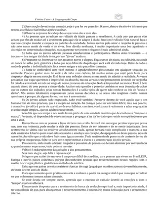62
                      Cristina Cairo – A Linguagem do Corpo

           2) Seu coração deverá estar amando, seja o que for ou quem for. O amor, dentro de nós é o bálsamo que 
renova as células e faz brilhar a pele e o olhar. 
           3) Observe os jovens de cabeça boa e aja como eles e com eles. 
           4)  As  pessoas  que  acreditam  no  ridículo  da  idade  passam  a  envelhecer.  A  cada  ano  que  passa  elas 
acham que têm de mudar até a vestimenta para que ela se adapte à idade. Isso sim é ridículo! Seja natural, faça o 
que seu coração  mandar e esqueça os padrões da sociedade. Somos aceitos pelo  amor  e respeito às pessoas  e 
não  pelo  nosso  modo  de  vestir  e  de  viver.  Sem  dúvida  nenhuma,  é  muito  importante  uma  boa  aparência  e 
discrição em determinadas situações, mas aparentar ser jovem e elegante é mais admirável ainda. 
           5)  Saiba  que  os  jovens  adoram  pessoas  amadurecidas  e  participantes.  Muitos  deles  trocariam  —  e 
trocam — dez amigos da idade deles, por um ”jovem” maduro. 
           6) Programe‐se. Interesse‐se por assuntos novos e alegres. Faça cursos de piano, ou culinária, ou ainda 
de dança de salão, jazz, ginástica e tudo que seja diferente daquilo que você está vivendo hoje. Deixe de lado o 
medo de perder a individualidade, faça novos amigos e saia para divertimentos. 
           7)  Sinta‐se  confortável  com  você  mesmo  e  agradavelmente  posicionado  em  qualquer  situação  ou 
ambiente.  Procure  gostar  mais  de  você  e  da  vida.  com  certeza,  há  muitas  coisas  que  você  pode  fazer  para 
despertar alegria em seu coração. É só fazer uma reflexão sincera e sem medo de admitir a realidade. Às vezes 
pensamos que o que queremos é impossível ou absurdo, mas na verdade esse pensamento de medo ou vergonha 
foi criado e enraizado em nós ao longo do nosso processo de educação. Nada é impossível ou imoral. Tudo é belo 
quando desej; do com pureza e sinceridade. Analise esta questão e perceba também se essa desculpa de achar 
que  os  outros  são  culpados  pelas  nossas  frustrações  é  a  saída  típica  de  quem  não  conhece  as  leis  de  ”causa  e 
efeito”.  Nós  somos  totalmente  responsáveis  pelas  nossas  decisões  e,  se  acaso  não  reagimos  contra  nossos 
opositores, é porque, de alguma forma, isso nos é conveniente. 
           8)  Os  jovens  acham  tudo  engraçado.  Ache  você  também!  Preserve  dentro  de  você  aquilo  que  o  ser 
humano tem de mais precioso, que é a alegria no coração. No começo pode ser um tanto difícil, mas, aos poucos, 
a atmosfera jovial fará parte de sua vida e de seus hábitos. com isso, você passará realmente a achar engraçadas 
as coisas mais simples... que os adultos esqueceram. 
           Acredite que seu corpo e seu rosto fazem parte de uma unidade cósmica que desconhece o ”tempo e o 
espaço”. Portanto, só dependerá de você continuar a propagar a luz da Verdade que reside no espírito jovem que 
ama a vida. 
           Reconcilie‐se com as pessoas e fique de bem com a vida. Se você não consegue perdoar é porque pensa 
que,  com  sua  teimosia,  pode  mudar  a  vida  das  pessoas.  Deixe  de  ser  teimoso  e  de  se  sentir  injustiçado.  Esse 
sentimento  de  vítima  não  vai  resolver  absolutamente  nada,  apenas  tornará  tudo  complicado  e  manterá  a  sua 
vida amarrada. Liberte quem você está acusando e amoleça seu coração, desapegando‐se dessa pessoa, seja ela 
quem for. Acredite que a vida deve fluir como água corrente. Todo sentimento de posse ou de controle deriva de 
sua própria insegurança. Solte‐se para ver e experimentar a leveza e a descontração do pós‐perdão. 
           Possessivos, sinto muito afirmar: ninguém é possuído. As pessoas se deixam dominar por conveniência 
e, quando menos esperamos, tudo pode se inverter. 
           Velhice é endurecimento das atitudes e dos pensamentos. 
           Seja mais alegre, seja feliz e rejuvenesça! 
           Sei que o que acabei de escrever é um pouco difícil de acreditar, para pessoas que vivem no Brasil, EUA, 
Europa  e  outros  países  ocidentais,  porque  desconhecem  pessoas  que  rejuvenesceram  nessas  regiões,  sem  o 
auxílio de cirurgia plástica, ginástica ou métodos de estética. 
           Saiba que em países orientais existem técnicas de yoga (yuga) que mantêm a pessoa jovem fisicamente, 
até mais de cem anos de idade. 
           Claro que somente quem pratica essa arte e conhece o poder da energia vital é que consegue acreditar 
no que os homens comuns acham absurdo. 
           Se  você  deseja  ser  sempre  jovem,  aprenda  que  o  excesso  de  vaidade  destrói  as  emoções  e,  com  o 
”tempo”, você envelhecerá. 
           É importante despertar para o sentimento de busca da evolução espiritual e, mais importante ainda, é 
ter consciência de que, para alcançarmos o rejuvenescimento, é necessário muita dedicação para o crescimento 
interno. 
 