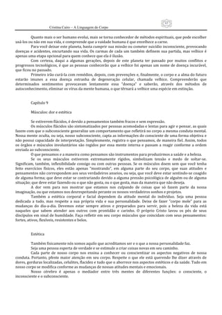 63
                      Cristina Cairo – A Linguagem do Corpo

          Quanto mais o ser humano evolui, mais se torna conhecedor de métodos espirituais, que pode escolher 
usá‐los ou não em sua vida, e compreende que a vaidade humana é que envelhece a carne. 
          Para você deixar este planeta, basta cumprir sua missão ou cometer suicídio inconsciente, provocando 
doenças  e  acidentes,  encurtando  sua  vida.  Os  carmas  de  cada  um  também  definem  sua  partida,  mas  velhice  é 
apenas uma etapa opcional para quem conhece que ela é ilusão. 
          Com  certeza,  daqui  a  algumas  gerações,  depois  de  este  planeta  ter  passado  por  muitos  conflitos  e 
progressos tecnológicos,  é  que  as  pessoas  conhecerão  que a velhice foi  apenas um  nome de doença incurável, 
que ficou no passado. 
          Primeiro irão curá‐la com remédios, depois, com prevenções e, finalmente, o corpo e a alma do futuro 
estarão  imunes  a  essa  doença  estranha  de  degeneração  celular,  chamada  velhice.  Compreenderão  que 
determinados  sentimentos  provocavam  lentamente  essa  ”doença”  e  saberão,  através  dos  métodos  de 
autoconhecimento, eliminar os vírus da mente humana, o que têrnará a velhice uma espécie em extinção. 
           
           
          Capítulo 9 
           
          Músculos: dor e estética 
           
          Se estiverem flácidos, é devido a pensamentos também fracos e sem expressão. 
          Os músculos flácidos são sintomatizados por pessoas acomodadas e lentas para agir e pensar, as quais 
fazem com que o subconsciente generalize um comportamento que refletirá no corpo a mesma conduta mental. 
Nossa mente oculta, ou seja, nosso subconsciente, capta as informações do consciente de uma forma objetiva e 
não possui capacidade de interpretação. Simplesmente, registra o que pensamos, de maneira fiel. Assim, todos 
os  órgãos  e  músculos  involuntários  são  regidos  por  essa  mente  interna  e  passam  a  reagir  conforme  a  ordem 
enviada ao subconsciente. 
          O que pensamos e a maneira como pensamos são instrumentos para produzirmos a saúde e a beleza. 
          Se  os  seus  músculos  estiverem  extremamente  rígidos,  simbolizam  tensão  e  medo  de  soltar‐se. 
Significam,  também,  inflexibilidade  consigo  ou  com  outras  pessoas.  Se  os  músculos  doem  sem  que  você  tenha 
feito  exercícios  físicos,  eles  estão  apenas  ”mostrando”,  em  alguma  parte  do  seu  corpo,  que  suas  atitudes  e 
pensamentos não correspondem aos seus verdadeiros anseios, ou seja, que você deve estar sentindo‐se coagido 
de alguma forma; que deve estar se contrariando devido a alguma pressão psicológica de alguém ou de alguma 
situação; que deve estar fazendo ou o que não gosta, ou o que gosta, mas da maneira que não deseja. 
          A  dor  vem  para  nos  mostrar  que  estamos  nos  culpando  de  coisas  que  só  fazem  parte  da  nossa 
imaginação, ou que estamos nos desrespeitando perante os nossos verdadeiros sonhos e projetos. 
          Também  a  estética  corporal  e  facial  dependem  da  atitude  mental  do  indivíduo.  Seja  uma  pessoa 
dedicada  a  tudo,  mas  respeite  a  sua  própria  vida  e  sua  personalidade.  Deixe  de  fazer  ”corpo  mole”  para  as 
mudanças  do  dia‐a‐dia.  Devemos  estar  sempre  ativos  e  preparados  para  servir,  pois  a  beleza  da  vida  está 
naqueles  que  sabem  atender  aos  outros  com  prontidão  e  carinho.  O  próprio  Cristo  lavou  os  pés  de  seus 
discípulos em sinal de humildade. Faça refletir em seu corpo músculos que coincidam com seus pensamentos: 
fortes, ativos, flexíveis, resistentes e belos. 
           
           
          Estética 
           
          Também fisicamente nós somos aquilo que acreditamos ser e o que a nossa personalidade faz. 
          Seja uma pessoa esperta de verdade e se estimule a criar coisas novas em seu caminho. 
          Cada  parte  de  nosso  corpo  nos  ensina  a  conhecer  ou  conscientizar  os  aspectos  negativos  de  nossa 
conduta.  Portanto,  pfeste  maior  atenção  em  seu  corpo.  Respeite  o  que  ele  está  querendo  lhe  dizer  através  de 
dores, gorduras localizadas, celulites, flacidez e tudo que o aborrece nos aspectos estéticos e da saúde. Tudo em 
nosso corpo se modifica conforme as mudanças de nossas atitudes mentais e emocionais. 
          Nosso  cérebro  é  apenas  o  mediador  entre  três  mentes  de  diferentes  funções:  o  consciente,  o 
inconsciente e o subconsciente. 
 