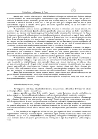 64
                      Cristina Cairo – A Linguagem do Corpo

            O consciente controla o livre‐arbítrio, o inconsciente trabalha para o subconsciente, fazendo com que 
as ordens mandadas por ele sejam cumpridas, tanto em nosso corpo como em nosso ambiente. É ele que nos faz 
continuar  a  respirar  quando  dormimos,  que  faz  com  que  o  nosso  coração  e  todos  os  órgãos  involuntários 
continuem  a  funcionar  durante  a  nossa  vida.  É  ele  que  faz  com  que  o  sangue  corra  em  nossas  veias, 
transportando  oxigênio  e  fazendo  a  troca  gasosa  em  nosso  organismo.  Enfim,  ele  faz  tudo  sobre  o  que 
”aparentemente” não temos controle. 
            O  inconsciente  acomoda  nossos  aprendizados,  tornando‐os  mecânicos  em  nossas  atitudes.  Por 
exemplo:  dirigir  um  automóvel.  Quando  estamos  aprendendo,  temos  que  pensar  em  tudo  e  em  todos  os 
movimentos que fazemos: pisar na embreagem, acelerar, frear, mudar a marcha, olhar no retrovisor, etc. Mas, ao 
praticarmos com maior freqüência, os movimentos são registrados no subconsciente e, a partir daí, o trabalho 
ficará  a  cargo  do  inconsciente,  que  fará  nosso  consciente  se  despreocupar  com  a  seqüência  dos  movimentos. 
Quem dirige sabe que, às vezes, nem percebe que fez esses movimentos com os pés e com as mãos. Isto é apenas 
um exemplo, pois fazemos diariamente inúmeras coisas das quais não nos damos conta, porque elas já estão sob 
o  controle  do  inconsciente,  que  é  a  parte  mais  profunda  do  nosso  ser  e  é  um  canal  de  comunicação  entre  o 
consciente, o subconsciente e as forças energéticas do Universo em todas as dimensões. 
            O  subconsciente  é  como  um  computador:  colhe  toda  e  qualquer  informação  de  maneira  fiel,  registra 
todas as nossas emoções, nossos desejos tanto bons, quanto maus, apreende todas as influências do ambiente e 
não  conhece  o  que  chamamos  de  ”tempo  e  espaço”.  Enfim,  tudo  que  fazemos,  pensamos  e  acreditamos  é 
guardado  por  ele  e  transportado  para  o  inconsciente.  Este  por  sua  vez  entrará  em  contato  com  o  nosso 
consciente através de uma comunicação que saberemos decifrar apenas com uma boa observação. 
            O  inconsciente  trabalha  em  nós  através  de  associações  de  idéias:  para  mostrar  ao  consciente  a 
mensagem interna ele fará agir no corpo tudo aquilo que lembrar ou for semelhante às ordens do subconsciente. 
Mas o consciente, por estar atribulado e com a atenção voltada para o mundo externo, não percebe que existe 
um guia em nosso interior. E este guia tentará sempre nos mostrar se estamos no caminho certo ou o quanto 
estamos  desequilibrados  emocionalmente.  Portanto,  quando  sentimos  dores,  mal‐estares,  doenças,  etc., 
devemos refletir cautelosamente sobre a vida que estamos levando, ou seja, devemos aproveitar a oportunidade 
para fazer mudanças em nosso rumo, caso estejamos sofrendo emocionalmente com alguma situação. 
            Na verdade, sempre que nos frustrarmos com alguma coisa, o inconsciente não deixará por menos até 
que percebamos nossos direitos e a nossa capacidade para conseguir o que queremos. 
            Colocarei  agora  mais  alguns  exemplos  dessas  mensagens  do  inconsciente,  mostrando  o  que  ele  quer 
dizer quando se comunica conosco. 
             
             
            Problemas no músdulo do pescoço 
             
            Dor no pescoço simboliza a inflexibilidade dos seus pensamentos e a dificuldade de relaxar em relação 
às cobranças alheias e mesmo à autocobrança. 
            A pessoa que não quer deixar de ter opiniões rígidas e recusase duramente a mudar seus hábitos, vai 
ganhar um pescoço duro, igual à sua cabeça. Pessoas perfeccionistas normalmente têm muitos torcicolos. 
            Muitas vezes, as pessoas que acordam com o pescoço doendo e nem conseguem girar a cabeça para o 
lado,  reclamam:  ”Dormi  de  mau  jeito,  por  isso  estou  assim”.  ”Tomei  um  golpe  de  vento  ontem,  e  hoje  acordei 
mal”. E assim por diante. Acontece que isto sSo apenas justificativas e não explicações reais para as dores. 
            Com estes exemplos, você pode ver como o consciente reage por não saber ou não ter se preocupado 
em aprender a linguagem do corpo. Enquanto não tomarmos consciência daquilo que acontece em nosso corpo, 
estaremos tentando eternamente achar a resposta para os nossos problemas, percorrendo o caminho oposto à 
verdade. 
            Se você estiver com dor no pescoço ou com torcicolo, pare e pense um pouco. Analise seus últimos atos 
ou pensamentos contra algo ou contra alguém. Lembre‐se de algum episódio durante o seu dia de ontem ou de 
anteontem. Será que você não está sendo teimoso com alguém ou com alguma idéia fixa? Será que você não está 
sendo  insistente  demais  em  querer  que  determinada  pessoa  pare  de  agir  daquele  jeito  que  tanto  desagrada 
você? 
 