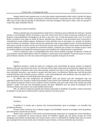 65
                      Cristina Cairo – A Linguagem do Corpo

          Sempre haverá uma resposta mas, se você não souber saudavelmente voltar atrás e desistir de alguns 
aspectos negativos da sua conduta, seu pescoço continuará doendo e mostrando que você ainda não consegue 
olhar para o outro lado da questão. E, literalmente, você não conseguirá olhar para o lado, a não ser que gire o 
corpo todo. (Que trabalhão, heim?) 
           
           
          Costas (ver coluna vertebral) 
           
          Relaxe e permita que seus pensamentos sejam livres e otimistas, pois só depende de você que o mundo 
permita  a  sua  felicidade.  Ponha em  prática o  que  está  escrito  neste  livro  e deixe  as pessoas cuidarem de  suas 
próprias  responsabilidades.  Desapegue‐se  de  tudo  o  que  não  é  seu.  A  vida  das  pessoas  não  é  sua.  E  no  amor, 
deixe‐o  acontecer  sem  culpa  ou  medo  do  futuro.  Aprenda  que  atraímos  o  que  precisamos  para  crescermos  e 
comandarmos  nosso  próprio  espaço.  Amadureça  e  tome  decisões  sem  se  preocupar  se  o  mundo  vai  desabar, 
pois isso jamais vai acontecer. Somos nós que nos oprimimos com a nossa própria mente. É muito pretensioso 
achar que o mundo só estará correto se for da forma em que você acredita. Nossa mente ainda está limitada às 
questões dedutivas e isso nos impede de acertarmos sempre. A fantasia que criamos em relação ao que é certo 
ou errado também nos impede de avançarmos para novos padrões de comportamento e pensamento. 
          Você só conhecerá a paz e a tranqüilidade dos seus anseios quando conseguir ultrapassar o limite de 
suas próprias crenças Experimente. Solte‐se confiante e sereno para novas opiniões. E pare de acusar os outros 
pelas tristezas. Assuma‐se. A dor nas costas só desaparecerá quando você parar de resistir. 
           
           
          Cãibras 
           
          Significam  tensões  e  medo  de  soltar‐se  e  traduzem  uma  necessidade  de  querer  manter  os  próprios 
direitos, nem que seja através de atritos. Se você tem cãibras fique atento pois provavelmente alguém que tem 
certa autoridade ou domínio sobre você está tentando controlar sua vida ou seus negócios. Daí é que acontece 
essa contração muscular, o que mostra o quanto você está tenso e na defensiva. Mesmo que você não perceba 
conscientemente  esta  situação,  procure  resolver  o  que  emocionalmente  está  pendente,  seja  com  quem  for,  e 
pare de sentirse indefeso ou controlado pelas outras pessoas. 
          As  cãibras  são  uma  insegurança  em  progredir  mais,  por  pensar  que  não  conseguirá  usar  sua 
experiência para isso. A tensão e medo de prosseguir é que travam você realmente. Para quê tanta desconfiança 
com relação às pessoas? Solte‐se para conhecer outros caminhos, pois para tudo existe uma solução que pode 
agradar  a  todos.  Você  não  está  enxergando  porque  não  quer.  Abandone  esse  seu  medo  de  mudanças  ou  de 
renúncias. Relaxe sua mente e seu corpo também estará solto. 
          Obs.: As cãibras acontecem quando não estamos pensando no problema. É quando a mente consciente 
já mandou o recado para o subconsciente e passou a pensar em outras coisas. 
           
           
          Obesidade: causas 
           
          Gorduras 
           
          A  gordura  é  o  casulo  que  a  pessoa  cria,  inconscientemente,  para  se  proteger  e  se  esconder  dos 
problemas externos. 
          Pessoas muito sensíveis, que se deixam magoar com facilidade, buscam se proteger atrás da gordura, 
que representa a maciez de um abraço. 
          Muitas vezes a gordura é uma forma convenientemente usada para se conseguirem certos benefícios, 
como  atrair  a  compaixão  de  outras  pessoas,  deixar  de  trabalhar  naquilo  que  não  gosta,  escapar  de  certas 
obrigações que limitam sua liberdade e até mesmo testar o amor e a fidelidade do cônjuge. Mais uma vez vemos 
que o perigo está em nossa mente, não no mundo em que vivemos, e nem nos alimentos que comemos. 
 