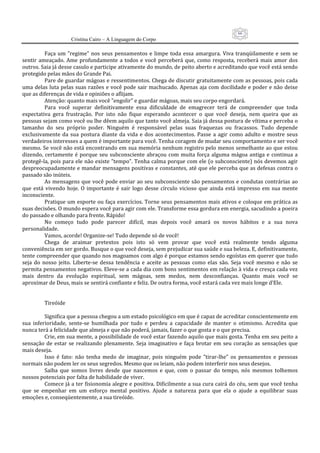 66
                      Cristina Cairo – A Linguagem do Corpo

           Faça  um  ”regime”  nos  seus  pensamentos  e  limpe  toda  essa  amargura.  Viva  tranqüilamente  e  sem  se 
sentir  ameaçado.  Ame  profundamente  a  todos  e  você  perceberá  que,  como  resposta,  receberá  mais  amor  dos 
outros. Saia já desse casulo e participe ativamente do mundo, de peito aberto e acreditando que você está sendo 
protegido pelas mãos do Grande Pai. 
           Pare de guardar mágoas e ressentimentos. Chega de discutir gratuitamente com as pessoas, pois cada 
uma delas luta pelas suas razões e você pode sair machucado. Apenas aja com docilidade e poder e não deixe 
que as diferenças de vida e opiniões o aflijam. 
           Atenção: quanto mais você ”engolir” e guardar mágoas, mais seu corpo engordará. 
           Para  você  superar  definitivamente  essa  dificuldade  de  emagrecer  terá  de  compreender  que  toda 
expectativa  gera  frustração.  Por  isto  não  fique  esperando  acontecer  o  que  você  deseja,  nem  queira  que  as 
pessoas sejam como você ou lhe dêem aquilo que tanto você almeja. Saia já dessa postura de vítima e perceba o 
tamanho  do  seu  próprio  poder.  Ninguém  é  responsável  pelas  suas  fraquezas  ou  fracassos.  Tudo  depende 
exclusivamente  da  sua  postura  diante  da  vida  e  dos  acontecimentos.  Passe  a  agir  como  adulto  e  mostre  seus 
verdadeiros interesses a quem é importante para você. Tenha coragem de mudar seu comportamento e ser você 
mesmo. Se você não está encontrando em sua memória nenhum registro pelo menos semelhante ao que estou 
dizendo,  certamente  é  porque  seu  subconsciente  abraçou  com  muita  força  alguma  mágoa  antiga  e  continua  a 
protegê‐la, pois para ele não existe ”tempo”. Tenha calma porque com ele (o subconsciente) nós devemos agir 
despreocupadamente e mandar mensagens positivas e constantes, até que ele perceba que as defesas contra o 
passado são inúteis. 
           As mensagens que você pode enviar ao seu subconsciente são pensamentos e condutas contrárias ao 
que  está  vivendo  hoje.  O  importante  é  sair  logo  desse  círculo  vicioso  que  ainda  está  impresso  em  sua  mente 
inconsciente. 
           Pratique um esporte ou faça exercícios. Torne seus pensamentos mais ativos e coloque em prática as 
suas decisões. O mundo espera você para agir com ele. Transforme essa gordura em energia, sacudindo a poeira 
do passado e olhando para frente. Rápido! 
           No  começo  tudo  pode  parecer  difícil,  mas  depois  você  amará  os  novos  hábitos  e  a  sua  nova 
personalidade. 
           Vamos, acorde! Organize‐se! Tudo depende só de você! 
           Chega  de  araimar  pretextos  pois  isto  só  vem  provar  que  você  está  realmente  tendo  alguma 
conveniência em ser gordo. Busque o que você deseja, sem prejudicar sua saúde e sua beleza. E, definitivamente, 
tente compreender que quando nos magoamos com algo é porque estamos sendo egoístas em querer que tudo 
seja  do  nosso  jeito.  Liberte‐se  dessa  tendência  e  aceite  as  pessoas  como  elas  são.  Seja  você  mesmo  e  não  se 
permita pensamentos negativos. Eleve‐se a cada dia com bons sentimentos em relação à vida e cresça cada vez 
mais  dentro  da  evolução  espiritual,  sem  mágoas,  sem  medos,  nem  desconfianças.  Quanto  mais  você  se 
aproximar de Deus, mais se sentirá confiante e feliz. De outra forma, você estará cada vez mais longe d’Ele. 
            
            
           Tireóide 
            
           Significa que a pessoa chegou a um estado psicológico em que é capaz de acreditar conscientemente em 
sua  inferioridade,  sente‐se  humilhada  por  tudo  e  perdeu  a  capacidade  de  manter  o  otimismo.  Acredita  que 
nunca terá a felicidade que almeja e que não poderá, jamais, fazer o que gosta e o que precisa. 
           Crie, em sua mente, a possibilidade de você estar fazendo aquilo que mais gosta. Tenha em seu peito a 
sensação  de  estar  se  realizando  plenamente.  Seja  imaginativo  e  faça  brotar  em  seu  coração  as  sensações  que 
mais deseja. 
           Isso  é  fato:  não  tenha  medo  de  imaginar,  pois  ninguém  pode  ”tirar‐lhe”  os  pensamentos  e  pessoas 
normais não podem ler os seus segredos. Mesmo que os leiam, não podem interferir nos seus desejos. 
           Saiba  que  somos  livres  desde  que  nascemos  e  que,  com  o  passar  do  tempo,  nós  mesmos  tolhemos 
nossos potenciais por falta de habilidade de viver. 
           Comece já a ter fisionomia alegre e positiva. Dificilmente a sua cura cairá do céu, sem que você tenha 
que  se  empenhar  em  um  esforço  mental  positivo.  Ajude  a  natureza  para  que  ela  o  ajude  a  equilibrar  suas 
emoções e, conseqüentemente, a sua tireóide. 
 
