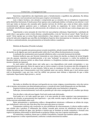 67
                      Cristina Cairo – A Linguagem do Corpo

           Exercícios  respiratórios  são  importantes  para  o  fortalecimento  e  equilíbrio  das  glândulas.  Na  última 
página deste livro, você encontrará exercícios para respirar corretamente. 
           Leia  o  tópico  Gordura,  com  atenção  e  compreenda  que  as  emoções  são  as  verdadeiras  responsáveis 
pelos distúrbios hormonais. É muito pouco ficar apenas com a explicação médica: vá fundo ao seu interior e você 
verá  que  todas  as  doenças  são  causadas  pelo  impulso  nervoso  do  cérebro  que,  como  já  disse  antes,  manda 
constantemente  agentes  químicos  para  a  realização  de  tarefas  no  organismo.  Se  nosso  cérebro  estiver 
recebendo interferências negativas do subconsciente, ele ordenará ao seu exército que contra‐ataque para nos 
defender. 
           Experimente  a  nova  sensação  de  viver  livre  de  suas  próprias  cobranças.  Experimente  a  satisfação  de 
poder dizer o que gosta e sente e tente eliminar, completamehte, a raiz do ”tem de ser assim”. Nada ”tem de ser 
assim”.  Deixe  apenas  que  as  coisas  fluam  naturalmente  e  faça  sempre  o  que  seu  coração  mandar.  Respeitese 
acima de tudo pois ninguém que seja filho da Inteligência Superior deve menosprezar‐se. Assuma‐se como filho 
de Deus e, automaticamente, seus pensamentos se tornarão nobres e saudáveis. 
            
            
           Moléstia de Basedow (Tireóide inchada) 
            
           Isso ocorre quando uma pessoa possui coração insatisfeito, atitude mental rebelde, recusa os conselhos 
do marido ou de alguém que exerce grande poder sobre ela. É um reflexo da desarmonia no coração. 
           A exaltação dos sentimentos exerce grande influência sobre a secreção hormonal da tireóide. 
           Existem mulheres que, por ficarem remoendo‐se  com ciúmes do marido, ou depois de terem  brigado 
com  ele,  passam,  repentina  ou  gradativamente,  a  ter  uma  ”inchação”  no  pescoço  e  a  sofrer  da  moléstia  de 
Basedow  (além  do  pescoço  inchar  os  olhos  ficam  salientes  e  a  freqüência  cardíaca  aumenta  demasiadamente, 
mesmo estando em repouso). 
           Se  você  estiver  sofrendo  desse  mal,  saiba  que  a  sua  dependência  está  sendo  extrapolada  e  o  seu 
autoconhecimento ignorado. Deixe de esperar que os outros sempre a sirvam. As pessoas não têm obrigação de 
compreendê‐la  ou  de  satisfazer  os  seus  desejos.  Solte‐se  para  as  mudanças  da  vida  e  saia  dessa  postura  de 
vítima.  Reconheça  que  é  desnecessário  você  viver  pedindo  amor  aos  outros.  Admita  que  é  você  mesma  quem 
está  se  desamando  e  que,  por  isso,  você  faz  refletir  nas  pessoas  mais  íntimas  a  impressão  de  que  a  estão 
rejeitando. Fique bonita, fique jovem e... sorria! 
            
            
           Celulite 
            
           São todos os detalhes da vida que você guarda em seu corpo: mágoas, ressentimentos, raiva dos outros 
e de si mesma, nervosismo com determinadas pessoas e a tensão de estar sendo bloqueada em sua liberdade. 
           Esqueça tristezas do passado, pois ninguém é culpado pelas suas limitações e desgostos. 
           Saiba que, inconscientemente, você está se punindo por não estar conseguindo ser a mulher que deseja 
ser. 
           Pare de olhar a vida sob esse ângulo. Você está vendo tudo deformado. 
           Você  pode  ser  e  ter  tudo  aquilo  que  quer,  é  só  uma  questão  de  saber  organizar  seus  pensamentos  e 
respeitar, de coração, os pensamentos dos superiores — pai, mãe, marido, sogros, patrão e todos que de alguma 
forma exercem autoridade sobre você. 
           Reter  pensamentos  e  sentimentos  velhos  e  desagradáveis  intoxicam  e  inflamam  as  células  do  corpo, 
que simbolizam o início da vida. Esta deve fluir livre para que possa se renovar. 
           Tratamentos estéticos não resolverão os seus problemas de relacionamento. A ciência médica explica 
que  celulite  não  é  gordura.  É  inflamação  das  células,  causada  pelo  excesso  de  substâncias  nocivas  que  se 
acumulam  pela  retenção  de  água,  sais,  gordura  e  toxinas  que  se  instalam  no  tecido  conjuntivo  e  formam  uma 
espécie de gelatina, destruindo ou deformando as próprias células, mas isso é apenas somatização. 
           Os esteticistas e médicos, dizem que a celulite é hereditária. Contudo eles também sabem que a celulite 
pode desaparecer e voltar repentinamente, conforme o estado emocional da mulher. 
 