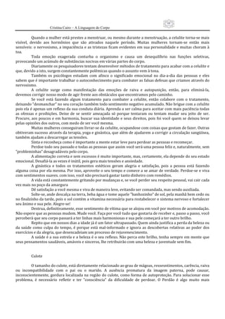 68
                      Cristina Cairo – A Linguagem do Corpo

           Quando a mulher está prestes a menstruar, ou mesmo durante a menstruação, a celulite torna‐se mais 
visível,  devido  aos  hormônios  que  são  ativados  naquele  período.  Muitas  mulheres  tornam‐se  então  mais 
sensíveis: o nervosismo, a impaciência e as tristezas ficam evidentes em sua personalidade e muitas choram à 
toa. 
           Toda  emoção  exagerada  conturba  o  organismo  e  causa  um  desequilíbrio  nas  funções  seletivas, 
provocando um acúmulo de substâncias nocivas em várias partes do corpo. 
           Diariamente os pesquisadores tentam desenvolver métodos de tratamento para acabar com a celulite e 
que, devido a isto, surgem constantemente polêmicas quando o assunto vem à tona. 
           Também  os  psicólogos  estudam  com  afinco  o  significado  emocional  no  dia‐a‐dia  das  pessoas  e  eles 
sabem que é importante trabalhar o autoconhecimento para combater as falsas defesas que criamos através do 
nervosismo. 
           A  celulite  surge  como  manifestação  das  emoções  de  raiva  e  autopunição,  então,  para  eliminá‐la, 
devemos corrigir nosso modo de agir frente aos obstáculos que encontramos pelo caminho. 
           Se  você  está  fazendo  algum  tratamento  para  combater  a  celulite,  então  colabore  com  o  tratamento, 
deixando ”desmanchar” no seu coração também todo sentimento negativo acumulado. Não brigue com a celulite 
pois ela é apenas um reflexo da sua conduta diária. Aprenda a ser calma para aceitar com mais paciência todas 
as  ofensas  e  proibições.  Deixe  de  se  sentir  ameaçada  só  porque  tentaram  ou  tentam  mudar  seu  jeito  de  ser. 
Procure, aos poucos e em harmonia, buscar sua identidade e seus direitos, pois foi você quem se deixou levar 
pelas opiniões dos outros, com medo de ser você mesma. 
           Muitas mulheres conseguiram livrar‐se da celulite, ocupandose com coisas que gostam de fazer. Outras 
obtiveram sucesso através da terapia, yoga e ginástica, que além de ajudarem a corrigir a circulação sangüínea, 
também ajudam a descarregar as tensões. 
           Sinta e reconheça como é importante a mente estar leve para perdoar as pessoas e recomeçar. 
           Perdoe todo seu passado e todas as pessoas que assim você será uma pessoa feliz e, naturalmente, sem 
”probleminhas” desagradáveis pelo corpo. 
           A alimentação correta e sem excessos é muito importante, mas, certamente, ela depende do seu estado 
emocional. Desafiá‐la as vezes é inútil, pois gera mais tensões e ansiedade. 
           A  ginástica  e  todos  os  tratamentos  estéticos  geram  alegria  e  satisfação,  pois  a  pessoa  está  fazendo 
alguma coisa por ela mesma. Por isso, aproveite o seu tempo e comece a se amar de verdade. Perdoe‐se e viva 
com sentimentos suaves. com isso, você não precisará gastar tanto dinheiro com remédios. 
           A vida está constantemente gritando por mudanças e, se você perder seu respeito pessoal, vai cair cada 
vez mais no poço da amargura 
           Dê satisfação a você mesma e viva de maneira leve, evitando ser comandada, mas sendo auxiliada. 
           Solte‐se, ande descalça na terra, beba água e tome aquele ”banhozinho” de sol, pela manhã bem cedo ou 
no finalzinho da tarde, pois o sol contém a vitamina necessária para restabelecer o sistema nervoso e fortalecer 
seu ânimo e sua pele. Alegre‐se! 
           Destrua, definitivamente, esse sentimento de vítima que se alojou em você por motivos de acomodação. 
Não espere que as pessoas mudem. Mude você. Faça por você tudo que gostaria de receber e, passo a passo, você 
perceberá que seu corpo passará a ter linhas mais harmoniosas e sua pele começará a ter outro brilho. 
           Repito que em nossos dias a idade já é um fator ultrapassado. Quem ainda justifica a perda da beleza ou 
da  saúde  como  culpa  do  tempo,  é  porque  está  mal‐informado  e  ignora  as  descobertas  relativas  ao  poder  dos 
exercícios e da alegria, que desencadeiam um processo de rejuvenescimento. 
           A saúde é a sua estrela e a beleza é o seu reflexo. Não perca este brilho, tenha sempre em mente que 
seus pensamentos saudáveis, amáveis e sinceros, lhe retribuirão com uma beleza e juventude sem fim. 
            
            
           Culote 
            
           O tamanho do culote, está diretamente relacionado ao grau de mágoas, ressesntimentos, carência, raiva 
ou  incompatibilidade  com  o  pai  ou  o  marido.  A  ausência  prematura  da  imagem  paterna,  pode  causar, 
inconscientemente, gordura localizada na região  do culote, como  forma de autoproteção. Para  solucionar esse 
problema,  é  necessário  refletir  e  ter  ”consciência”  da  dificuldade  de  perdoar.  O  Perdão  é  algo  muito  mais 
 
