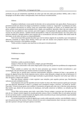 69
                      Cristina Cairo – A Linguagem do Corpo

profundo,  do  que  um  sentimento  superficial,  de  achar  que  não  tem  nada  para  perdoar.  Reflita,  solte  a  vida  e 
desapegue‐se de idéias velhas e ultrapassadas. Ame sem buscar reconhecimento. 
            
            
           Glúteos 
            
           Os glúteos simbolizam o nosso poder de decisão e de se autosustentar sem apoio alheio. Pçssoas que se 
permitem invadir por abusos de amigos ou familiares e tendem a anular‐se, ”segurando” os problemas de todos, 
faz  seus  glúteos  murcharem  ou  caírem.  Como  um  cachorrinho  assustado,  se  acuam,  ou  se  rebelam  tanto  aos 
gritos, quanto numa aparente personalidade forte e rígida, sem equilíbrio. Aprenda a dizer não sem culpa e sem 
remorso. Use sua sabedoria e seja coerente, pois todo exagero, é extrapolação de algum problema emocional, e 
excesso de zelo pelos demais , também denota desequilíbrio e falta de autoconhecimento. Vá à luta pelos seus 
próprios objetivos e delegue poderes para aqueles que se acomodaram sob seus cuidados. Não tenha medo de 
não impor, ou de soltar um pouco as responsabilidades. 
           Você viverá mais feliz quando descobrir que você só imitava alguém de sua família e que você pode ser 
diferente,  mudando  as  regras  desse  destino.  Deixe  que  cada  um  assuma  seus  próprios  deveres  e  lamúrias. 
Assim, todos crescerão e você também, acredite. 
           Tenha carinho e respeito, mas seja firme ao não querer invasão pessoal. 
            
            
           Capítulo 10 
            
            
           Problemas no sangue 
            
            
           Hemorragia 
            
           Simboliza a saída ou perda da alegria. 
           Sangue é o fluxo da vida e representa a alegria, que gera felicidade. 
           Se você vive contrariado e não sente alegria pelas coisas que faz, poderá ter problemas de sangramento 
nas gengivas. 
           Tome  cuidado  ao  analisar  sua  vida.  Às  vezes  pensamos  que  estamos  vivendo  normalmente  e,  por 
acomodação, não percebemos que estamos mesmo é carentes de alegrias. 
           Pessoas  que  se  anulam  para  contornar  determinadas  situações  e  deixam  de  fazer  o  que  gostam,  só 
porque de alguma forma Ihes foram impostos outros valores, estão deixando a alegria da vida se desvanecer. O 
símbolo  disso tudo  será  então  uma  hemorragia localizada  ou  generalizada.  Enquanto você  achar que  todos os 
dias são iguais, a alegria não voltará. 
           Seja  uma  pessoa  radiante  e  tente  exprimir  suas  emoções,  para  aquelas  pessoas  que,  literalmente, 
sufocam seu jeito verdadeiro de ser. 
           Com pequenos atos que lhe agradem procure mudar seu dia‐a‐dia. Fale às pessoas aquilo que você quer 
que  seja  diferente.  Mantendo  a  calma  e  a  coragem  você  conseguirá  romper  a  barreira  ,  do  medo  de  ”perder”, 
Faça tudo ”cTcíurio de que gosta, sem conflitos, e harmonize seu gosto pela vida com a vida das outras pessoas. 
Mas  lembre  que,  dentro  de  seu  processo  de  mudanças,  você  pode  conservar  os  hábitos  e  as  atitudes  que  lhe 
fazem bem. 
           Sorria!  Mas  sorria  mesmo,  para  tudo  e  para  todos.  Procure  amigos  e  pessoas  que  irão  gostar  do  seu 
jeito de ser. Sempre existirá alguém no mundo parecido conosco. Esta é a verdade. Mas se você quiser persistir 
no erro ou tentar mudar o comportamento de alguém, tenha consciência de que estará perdendo a oportunidade 
de ser feliz, devido à sua teimosia ou falta de fé. 
           Se você pretende ficar ao lado de alguém que o anula, então aprenda a aceitar, com docilidade e amor, o 
que esta pessoa quer lhe mostrar. Procure, através do seu novo comportamento, fazer com que o outro entenda 
que não o possui e sim que você quer apenas o seu bem. 
 