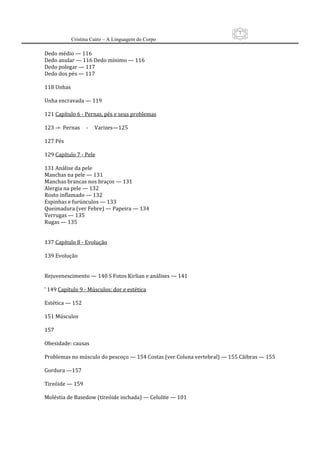 7
          Cristina Cairo – A Linguagem do Corpo

Dedo médio — 116  
Dedo anular — 116 Dedo mínimo — 116 
Dedo polegar — 117 
Dedo dos pés — 117 
 
118 Unhas 
 
Unha encravada — 119 
 
121 Capítulo 6 ‐ Pernas, pés e seus problemas 
 
123 ‐=  Pernas     ‐     Varizes—125 
 
127 Pés 
 
129 Capítulo 7 ‐ Pele 
 
131 Análise da pele 
Manchas na pele — 131 
Manchas brancas nos braços — 131  
Alergia na pele — 132 
Rosto inflamado — 132 
Espinhas e furúnculos — 133 
Queimadura (ver Febre) — Papeira — 134 
Verrugas — 135  
Rugas — 135 
 
 
137 Capítulo 8 ‐ Evolução 
 
139 Evolução 
 
 
Rejuvenescimento — 140 S Fotos Kirlian e análises — 141 
 
’ 149 Capítulo 9 ‐ Músculos: dor e estética 
 
Estética — 152 
 
151 Músculos 
 
157 
 
Obesidade: causas 
 
Problemas no músculo do pescoço — 154 Costas (ver Coluna vertebral) — 155 Cãibras — 155 
 
Gordura —157 
 
Tireóide — 159 
 
Moléstia de Basedow (tíreóide inchada) — Celulite — 101 
 