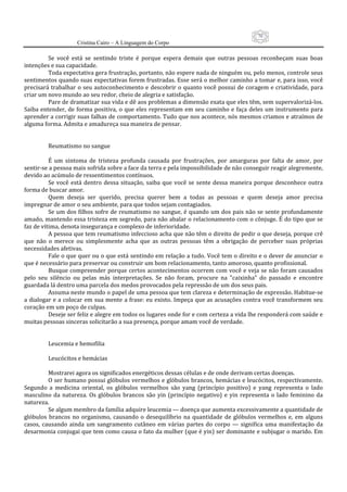 70
                     Cristina Cairo – A Linguagem do Corpo

          Se  você  está  se  sentindo  triste  é  porque  espera  demais  que  outras  pessoas  reconheçam  suas  boas 
intenções e sua capacidade. 
          Toda expectativa gera frustração, portanto, não espere nada de ninguém ou, pelo menos, controle seus 
sentimentos quando suas expectativas forem frustradas. Esse será o melhor caminho a tomar e, para isso, você 
precisará trabalhar o seu autoconhecimento e descobrir o quanto você possui de coragem e criatividade, para 
criar um novo mundo ao seu redor, cheio de alegria e satisfação. 
          Pare de dramatizar sua vida e dê aos problemas a dimensão exata que eles têm, sem supervalorizá‐los. 
Saiba  entender,  de  forma  positiva,  o  que  eles  representam  em  seu  caminho  e  faça  deles  um  instrumento  para 
aprender a corrigir suas falhas de comportamento. Tudo que nos acontece, nós mesmos criamos e atraímos de 
alguma forma. Admita e amadureça sua maneira de pensar. 
           
           
          Reumatismo no sangue 
           
          É  um  sintoma  de  tristeza  profunda  causada  por  frustrações,  por  amarguras  por  falta  de  amor,  por 
sentir‐se a pessoa mais sofrida sobre a face da terra e pela impossibilidade de não conseguir reagir alegremente, 
devido ao acúmulo de ressentimentos contínuos. 
          Se  você  está  dentro  dessa  situação,  saiba  que  você  se  sente  dessa  maneira  porque  desconhece  outra 
forma de buscar amor. 
          Quem  deseja  ser  querido,  precisa  querer  bem  a  todas  as  pessoas  e  quem  deseja  amor  precisa 
impregnar de amor o seu ambiente, para que todos sejam contagiados. 
          Se um dos filhos sofre de reumatismo no sangue, é quando um dos pais não se  sente profundamente 
amado, mantendo essa tristeza em segredo, para não abalar o relacionamento com o cônjuge. É do tipo que se 
faz de vítima, denota insegurança e complexo de inferioridade. 
          A pessoa que tem reumatismo infeccioso acha que não têm o direito de pedir o que deseja, porque crê 
que  não  o  merece  ou  simplesmente  acha  que  as  outras  pessoas  têm  a  obrigação  de  perceber  suas  próprias 
necessidades afetivas. 
          Fale o que quer ou o que está sentindo em relação a tudo. Você tem o direito e o dever de anunciar o 
que é necessário para preservar ou construir um bom relacionamento, tanto amoroso, quanto profissional. 
          Busque compreender porque certos acontecimentos ocorrem com você e veja se não foram causados 
pelo  seu  silêncio  ou  pelas  más  interpretações.  Se  não  foram,  procure  na  ”caixinha”  do  passado  e  encontre 
guardada lá dentro uma parcela dos medos provocados pela repressão de um dos seus pais. 
          Assuma neste mundo o papel de uma pessoa que tem clareza e determinação de expressão. Habitue‐se 
a dialogar e a colocar em sua  mente  a frase: eu existo. Impeça que  as  acusações contra você transformem seu 
coração em um poço de culpas. 
          Deseje ser feliz e alegre em todos os lugares onde for e com certeza a vida lhe responderá com saúde e 
muitas pessoas sinceras solicitarão a sua presença, porque amam você de verdade. 
           
           
          Leucemia e hemofilia 
           
          Leucócitos e hemácias 
           
          Mostrarei agora os significados energéticos dessas células e de onde derivam certas doenças. 
          O ser humano possui glóbulos vermelhos e glóbulos brancos, hemácias e leucócitos, respectivamente. 
Segundo  a  medicina  oriental,  os  glóbulos  vermelhos  são  yang  (princípio  positivo)  e  yang  representa  o  lado 
masculino  da  natureza.  Os  glóbulos  brancos  são  yin  (princípio  negativo)  e  yin  representa  o  lado  feminino  da 
natureza. 
          Se algum membro da família adquire leucemia — doença que aumenta excessivamente a quantidade de 
glóbulos  brancos  no  organismo,  causando  o  desequilíbrio  na  quantidade  de  glóbulos  vermelhos  e,  em  alguns 
casos,  causando  ainda  um  sangramento  cutâneo  em  várias  partes  do  corpo  —  significa  uma  manifestação  da 
desarmonia conjugai que tem como causa o fato da mulher (que é yin) ser dominante e subjugar o marido. Em 
 