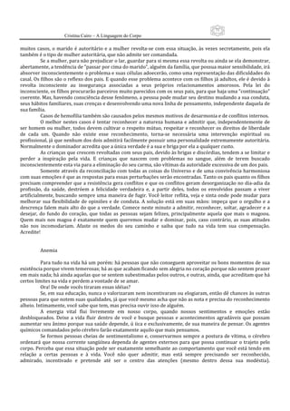 71
                      Cristina Cairo – A Linguagem do Corpo

muitos  casos,  o  marido  é  autoritário  e  a  mulher  revolta‐se  com  essa  situação,  às  vezes  secretamente,  pois  ela 
também é o tipo de mulher autoritária, que não admite ser comandada. 
          Se a mulher, para não prejudicar o lar, guardar para si mesma essa revolta ou ainda se ela demonstrar, 
abertamente, a tendência de ”passar por cima do marido”, alguém da família, que possua maior sensibilidade, irá 
absorver inconscientemente o problema e suas células adoecerão, como uma representação das dificuldades do 
casal. Os filhos são o reflexo dos pais. E quando esse problema acontece com os filhos já adultos, ele é devido à 
revolta  inconsciente  au  insegurança  associadas  a  seus  próprios  relacionamentos  amorosos.  Pela  lei  do 
inconsciente, os filhos procurarão parceiros muito parecidos com os seus pais, para que haja uma ”continuação” 
coerente. Mas, havendo consciência desse fenômeno, a pessoa pode mudar seu destino mudando a sua conduta, 
seus hábitos familiares, suas crenças e desenvolvendo uma nova linha de pensamento, independente daquela de 
sua família. 
          Casos de hemofilia também são causados pelos mesmos motivos de desarmonia e de conflitos internos. 
          O  melhor nestes  casos é  tentar reconhecer  a  natureza  humana  e  admitir  que,  independentemente de 
ser homem ou mulher, todos devem cultivar o respeito mútuo, respeitar e reconhecer os direitos de liberdade 
de  cada  um.  Quando  não  existe  esse  reconhecimento,  torna‐se  necessária  uma  intervenção  espiritual  ou 
profissional, já que nenhum dos dois admitirá facilmente possuir uma personalidade extremamente autoritária. 
Normalmente o dominador acredita que a única verdade é a sua e briga por ela a qualquer custo. 
          As crianças que crescem revoltadas com seus pais, devido às brigas e discórdias, tendem a se limitar e 
perder  a  inspiração  pela  vida.  E  crianças  que  nascem  com  problemas  no  sangue,  além  de  terem  buscado 
inconscientemente esta via para a eliminação do seu carma, são vítimas da autoridade excessiva de um dos pais. 
          Somente através da reconciliação com todas as coisas do Universo e de uma convivência harmoniosa 
com suas emoções é que as respostas para essas perturbações serão encontradas. Tanto os pais quanto os filhos 
precisam compreender que a resistência gera conflitos e que os conflitos geram desorganização no dia‐adia da 
profissão,  da  saúde,  destróem  a  felicidade  verdadeira  e,  a  partir  deles,  todos  os  envolvidos  passam  a  viver 
artificialmente, buscando sempre uma maneira de fugir. Você leitor reflita, veja e sinta onde pode mudar para 
melhorar  sua  flexibilidade  de  opiniões  e  de  conduta.  A  solução  está  em  suas  mãos:  impeça  que  o  orgulho  e  a 
descrença falem mais alto do que a verdade. Comece neste minuto a admitir, reconhecer, soltar, agradecer e a 
desejar,  do  fundo  do  coração,  que  todas  as  pessoas  sejam  felizes,  principalmente  aquela  que  mais  o  magoou. 
Quem  mais  nos  magoa  é  exatamente  quem  queremos  mudar  e  dominar,  pois,  caso  contrário,  as  suas  atitudes 
não  nos  incomodariam.  Afaste  os  medos  do  seu  caminho  e  saiba  que  tudo  na  vida  tem  sua  compensação. 
Acredite! 
           
           
          Anemia 
           
          Para tudo na vida há um porém: há pessoas que não conseguem aproveitar os bons momentos de sua 
existência porque vivem temerosas; há as que acabam ficando sem alegria no coração porque não sentem prazer 
em mais nada; há ainda aquelas que se sentem subestimadas pelos outros, e outras, ainda, que acreditam que há 
certos limites na vida e perdem a vontade de se amar. 
          Ora! De onde vocês tiraram essas idéias? 
          Se, em sua educação, nunca o valorizaram nem incentivaram ou elogiaram, então dê chances às outras 
pessoas para que notem suas qualidades, já que você mesmo acha que não as nota e precisa do reconhecimento 
alheio. Intimamente, você sabe que tem, mas precisa ouvir isso de alguém. 
          A  energia  vital  flui  livremente  em  nosso  corpo,  quando  nossos  sentimentos  e  emoções  estão 
desbloqueados.  Deixe  a  vida  fluir  dentro  de  você  e  busque  pessoas  e  acontecimentos  agradáveis  que  possam 
aumentar seu ânimo porque sua saúde depende, ú iica e exclusivamente, de sua maneira de pensar. Os agentes 
químicos comandados pelo cérebro farão exatamente aquilo que mais pensamos.  
          Se formos pessoas cheias de sentimentalismo e, conservarmos sempre a postura de vítima, o cérebro 
ordenará  que  nossa  corrente  sangüínea  dependa  de  agentes  externos  para  que  possa  continuar  o  trajeto  pelo 
corpo. Perceba que essa situação pode ser exatamente semelhante ao comportamento que você está tendo em 
relação  a  certas  pessoas  e  à  vida.  Você  não  quer  admitir,  mas  está  sempre  precisando  ser  reconhecido, 
admirado,  incentivado  e  pretende  até  ser  o  centro  das  atenções  (mesmo  dentro  dessa  sua  modéstia). 
 