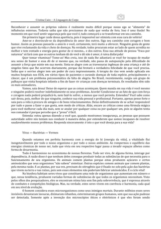 72
                      Cristina Cairo – A Linguagem do Corpo

Reconhecer  e  assumir  os  próprios  valores  é  realmente  muito  difícil  porque  nosso  ego  se  ”alimenta”  de 
influências  externas.  Todavia  saiba  que  não  precisamos  de  nada  que  venha  de  fora.  Isso  é  uma  ilusão!  No 
momento em que você sentir segurança pelo que você é, tudo começará a se transformar em seu caminho. 
          Em primeiro lugar cuide dessa aparência, pois é impossível ser otimista com essa cara de velório! 
          Ame‐se  e  desvincule‐se  da  dependência  do  amor  dos  outros.  Siga  seu  caminho  com  coragem  e  bom 
humor. Assim as pessoas passarão a amá‐lo e você, certamente, terá muito a oferecer. Ninguém gosta de gente 
que vive reclamando da vida e cheio de doenças. Na verdade, todos procuram estar ao lado de quem acredita no 
melhor e tem vontade e energia para gostar de si mesmo... e dos outros. Essa sua atitude de pessoa ”fraca por 
natureza” só fará com que os outros tenham dó de você e dó não é amor, é raiva disfarçada! 
          Quer  tomar  vitaminas?  Tome‐as!  Mas  creia,  isso  de  nada  lhe  adiantará  se  você  for  incapaz  de  mudar 
seu  senso  de  humor  e  essa  dó  de  si  mesmo  que,  na  verdade,  não  passa  de  autopunição  pela  dificuldade  de 
assumir a força que existe em sua mente. Sinta‐se alegre com as travessuras ingênuas de uma criança e até de 
singelos  fatos  que  lhe  ocorrem  diariamente,  porque  daí  brotará  a  verdadeira  felicidade  de  que  você  precisa. 
Saiba  que  o  sorriso  alegre  tem  um  poder  de  cura  impressionante.  A  terapia  do  riso  vem  sendo  aplicada  em 
muitos  hospitais  nos  EUA,  em  vários  tipos  de  pacientes  e  curando  doenças  de  toda  espécie,  principalmente  o 
câncer,  que  é  um  problema  psicossomático  da  falta  de  alegria.  No  Brasil,  recentemente,  surgiu  um  grupo  de 
palhaços que visita hospitais infantis a fim de fazer rir crianças com doenças terminais. Os resultados têm sido 
os mais animadores. 
          Vamos, saia dessa! Deixe de esperar que as coisas aconteçam. Quem manda em sua vida é você mesmo 
e ninguém poderá resolver indefinidamente os seus problemas. Acorde! Condicione‐se ao fato de que com força 
e coragem nada poderá prejudicá‐lo, nem fazê‐lo sofrer, a menos que você permita. Entendeu? Você sabe como 
sair dessa, pois, melhor do que ninguém, conhece sua vida pessoal e profissional. Portanto, apenas pense forte e 
saia para a vida à procura de amigos e de bons relacionamentos. Deixe definitivamente de se achar responsável 
por tudo e passe a fazer o que gosta, sem medo de críticas. Aliás, encare as críticas como uma fórmula mágica 
para você melhorar cada dia mais, sem se anular por qualquer coisa ou por qualquer um, pois se alguém tenta 
nos comandar é porque percebe que a ”presa” é fácil. 
          Entenda: estou apenas dizendo a você que, quando mostramos insegurança,  as pessoas que possuem 
autoridade sobre nós tentam nos conduzir  à maneira delas, por entenderem que  somos incapazes de resolver 
saudavelmente nossos problemas. Responda sinceramente: é isto o que você deseja para a sua vida? 
           
           
          Vírus — Bactérias — Vermes 
           
          Quando  estamos  em  perfeita  harmonia  com  a  energia  do  ki  (energia  da  vida),  a  vitalidade  flui 
inesgotavelmente  por  todo  o  nosso  organismo  e  por  todo  o  nosso  ambiente.  Ao  rompermos  o  equilíbrio  das 
energias  cósmicas  de  nosso  ser,  tudo  que  vivia  em  seu  respectivo  lugar  passa  a  invadir  espaços  alheios  como 
forma de desarmonia. 
          Tudo é harmonioso no ecossistema de nossas florestas. Todo ser vivo, de alguma forma, interage por 
dependência. A razão disso é que nenhum deles consegue produzir todas as substâncias de que necessita para o 
funcionamento  de  seu  organismo.  Os  animais  comem  plantas  porque  estas  produzem  açúcares  e  certos 
aminoácidos que seus organismos ”não sabem” sintetizar. Outras espécies comem animais que comem plantas, 
pela mesma razão. E as plantas, por sua vez, precisam do nitrogênio que é fixado no solo pela ação das bactérias 
que vivem na terra e nas raízes, pois sem esses elementos não poderiam fabricar aminoácidos. É o ciclo vital! 
          Na biosfera habitam seres vivos que constituem uma rede de organismos que aumentam em número e 
que, nessa tendência, produzem variadas formas de substâncias de que todos os organismos necessitam. Visto 
pelos olhos dos pesquisadores, eles se encontram ntima luta sem fim pela sobrevivência, que é expressa através 
de combates e competições biológicas. Mas, na verdade, estes seres vivem em coerência e harmonia, cada qual 
em seu nível de evolução. 
          O homem considera esses microorganismos como seus inimigos mortais. Durante milênios esses seres 
invisíveis devastaram lavouras, dizimaram rebanhos, exterminaram grupos humanos, sem que sua ação pudesse 
ser  detectada.  Somente  após  a  invenção  dos  microscópios  óticos  e  eletrônicos  é  que  eles  foram  sendo 
 