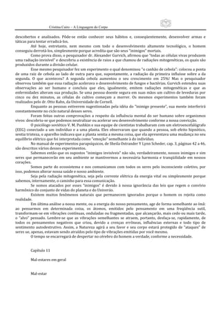 73
                      Cristina Cairo – A Linguagem do Corpo

descobertos  e  analisados.  Pôde‐se  então  conhecer  seus  hábitos  e,  conseqüentemente,  desenvolver  armas  e 
táticas para tentar erradicá‐los. 
           Até  hoje,  entretanto,  nem  mesmo  com  todo  o  desenvolvimento  altamente  tecnológico,  o  homem 
conseguiu derrotá‐los, simplesmente porque acredita que são seus ”inimigos” mortais. 
           Como prova disso, o pesquisador dr. Alexander Gurvich, afirmou que ”todas as células vivas produzem 
uma radiação invisível” e descobriu a existência de raios a que chamou de radiações mitogenéticas, os quais são 
produzidos durante a divisão celular. 
           Esse mesmo pesquisador fez um experimento o qual denominou ”o canhão de cebola”: colocou a ponta 
de  uma  raiz  de  cebola  ao  lado  de  outra  para  que,  supostamente,  a  radiação  da  primeira  influísse  sobre  a  da 
segunda.  O  que  aconteceu?  A  segunda  cebola  aumentou  o  seu  crescimento  em  25%!  Mas  o  pesquisador 
observou também que essa radiação acelerava o desenvolvimento de fungos e bactérias. Gurvich estendeu suas 
observações  ao  ser  humano  e  concluiu  que  eles,  igualmente,  emitem  radiações  mitogenéticas  e  que  as 
enfermidades alteram sua produção. Se uma pessoa doente segura em suas mãos um cultivo de leveduras por 
cinco  ou  dez  minutos,  as  células  do  cultivo  começam  a  morrer.  Os  mesmos  experimentos  também  foram 
realizados pelo dr. Otto Rahn, da Universidade de Cornell. 
           Enquanto  as pessoas  estiverem sugestionadas pela idéia do ”inimigo presente”, sua mente  interferirá 
constantemente no ciclo natural desses seres. 
           Foram  feitas  outras  comprovações  a  respeito  da  influência  mental  do  ser  humano  sobre  organismos 
vivos: descobriu‐se que podemos neutralizar ou acelerar seu desenvolvimento conforme a nossa convicção. 
           O psicólogo soviético V. M. Pushkin e sua equipe de cientistas trabalharam com um eletroencefalógrafo 
(EEG)  conectado  a  um  indivíduo  e  a  uma  planta.  Eles  observaram  que  quando  a  pessoa,  sob  efeito  hipnótico, 
sentia tristeza, o aparelho indicava que a planta sentia a mesma coisa, que ela apresentava uma mudança no seu 
equilíbrio elétrico que foi interpretada como ”emoção” semelhante à do indivíduo. 
           No manual de experimentos parapsíquicos, de Sheila Ostrander Y Lynn Scheder, cap. 3, páginas 42 a 46, 
são descritos vários desses experimentos. 
           Sabemos então que os supostos ”inimigos invisíveis” não são, verdadeiramente, nossos inimigos e sim 
seres  que  permanecerão  em  seu  ambiente  se  mantivermos  a  necessária  harmonia  e  tranqüilidade  em  nossos 
corações. 
           Somos  parte  do  ecossistema  e  nos  comunicamos  com  todos  os  seres  pelo  inconsciente  coletivo,  por 
isso, podemos alterar nossa saúde e nosso ambiente. 
           Seja  pela  radiação  mitogenética,  seja  pela  corrente  elétrica  da  energia  vital  ou  simplesmente  porque 
sabemos, internamente, o caminho para essa comunicação. 
           Se  somos  atacados  por  esses  ”inimigos”  é  devido  à  nossa  ignorância  das  leis  que  regem  o  convívio 
harmônico do conjunto de vidas do planeta e do Univeráo. 
           Existem  muitos  fenômenos  naturais  que  permanecem  ignorados  porque  o  homem  os  rejeita  como 
realidade. 
           Em última análise a nossa mente, ou a energia do nosso pensamento, age de forma semelhante ao ímã: 
ao  pensarmos  em  determinada  coisa,  os  átomos,  emitidos  pelo  pensamento  em  uma  freqüência  sutil, 
transformam‐se em vibrações contínuas, onduladas ou fragmentadas, que alcançarão, mais cedo ou mais tarde, 
o  ”alvo”  pensado.  Lembre‐se  que  as  vibrações  semelhantes  se  atraem,  portanto,  desfaça‐se,  rapidamente,  de 
todos  os  pensamentos  negativos  que  criou,  devido  a  crenças  errôneas,  influências  externas  e  todo  tipo  de 
sentimento  autodestrutivo.  Assim,  a  Natureza  agirá  a  seu  favor  e  seu  corpo  estará  protegido  de  ”ataques”  de 
seres ue, apenas, estavam sendo atraídos pelo tipo de vibrações emitidas por você mesmo. 
           O tempo se encarregará de despertar no cérebro do homem a verdade, conforme a necessidade. 
            
            
           Capítulo 11 
            
           Mal‐estares em geral 
            
            
           Mal‐estar 
 