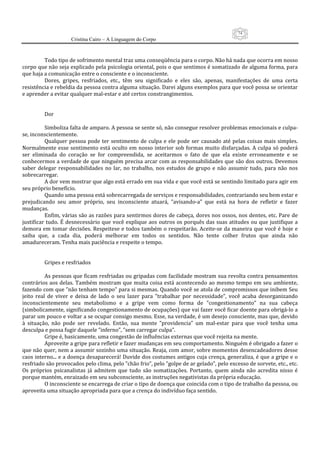74
                      Cristina Cairo – A Linguagem do Corpo

            
           Todo tipo de sofrimento mental traz uma conseqüência para o corpo. Não há nada que ocorra em nosso 
corpo que não seja explicado pela psicologia oriental, pois o que sentimos é somatizado de alguma forma, para 
que haja a comunicação entre o consciente e o inconsciente. 
           Dores,  gripes,  resfriados,  etc.,  têm  seu  significado  e  eles  são,  apenas,  manifestações  de  uma  certa 
resistência e rebeldia da pessoa contra alguma situação. Darei alguns exemplos para que você possa se orientar 
e aprender a evitar qualquer mal‐estar e até certos constrangimentos. 
            
            
           Dor 
            
           Simboliza falta de amparo. A pessoa se sente só, não consegue resolver problemas emocionais e culpa‐
se, inconscientemente. 
           Qualquer  pessoa  pode  ter  sentimento  de  culpa  e  ele  pode  ser  causado  até  pelas  coisas  mais  simples. 
Normalmente esse  sentimento está  oculto  em  nosso  interior sob formas  muito disfarçadas.  A culpa  só poderá 
ser  eliminada  do  coração  se  for  compreendida,  se  aceitarmos  o  fato  de  que  ela  existe  erroneamente  e  se 
conhecermos a verdade de que ninguém precisa arcar com as responsabilidades que são dos outros. Devemos 
saber  delegar  responsabilidades  no  lar,  no  trabalho,  nos  estudos  de  grupo  e  não  assumir  tudo,  para  não  nos 
sobrecarregar. 
           A dor vem mostrar que algo está errado em sua vida e que você está se sentindo limitado para agir em 
seu próprio benefício. 
           Quando uma pessoa está sobrecarregada de serviços e responsabilidades, contrariando seu bem estar e 
prejudicando  seu  amor  próprio,  seu  inconsciente  atuará,  ”avisando‐a”  que  está  na  hora  de  refletir  e  fazer 
mudanças. 
           Enfim, várias são as razões para sentirmos dores de cabeça, dores nos ossos, nos dentes, etc. Pare de 
justificar  tudo. É  desnecessário  que você  explique  aos  outros  os  porquês  das  suas  atitudes ou que justifique  a 
demora em tomar decisões. Respeitese e todos também o respeitarão. Aceite‐se da maneira que você é hoje  e 
saiba  que,  a  cada  dia,  poderá  melhorar  em  todos  os  sentidos.  Não  tente  colher  frutos  que  ainda  não 
amadureceram. Tenha mais paciência e respeite o tempo. 
            
            
           Gripes e resfriados 
            
           As pessoas que ficam resfriadas ou gripadas com facilidade mostram sua revolta contra pensamentos 
contrários aos delas. Também mostram que muita coisa está  acontecendo ao mesmo tempo  em seu ambiente, 
fazendo com que ”não tenham tempo” para si mesmas. Quando você se atola de compromissos que inibem Seu 
jeito  real  de  viver  e  deixa  de  lado  o  seu  lazer  para  ”trabalhar  por  necessidade”,  você  acaba  desorganizando 
inconscientemente  seu  metabolismo  e  a  gripe  vem  como  forma  de  ”congestionamento”  na  sua  cabeça 
(simbolicamente, significando congestionamento de ocupações) que vai fazer você ficar doente para obrigá‐lo a 
parar um pouco e voltar a se ocupar consigo mesmo. Esse, na verdade, é um desejo consciente, mas que, devido 
à  situação,  não  pode  ser  revelado.  Então,  sua  mente  ”providencia”  um  mal‐estar  para  que  você  tenha  uma 
desculpa e possa fugir daquele ”inferno”, ”sem carregar culpa”. 
           Gripe é, basicamente, uma congestão de influências externas que você rejeita na mente. 
           Aproveite a gripe para refletir e fazer mudanças em seu comportamento. Ninguém é obrigado a fazer o 
que não quer, nem a assumir sozinho uma situação. Reaja, com amor, sobre momentos desencadeadores desse 
caos interno... e a doença desaparecerá! Duvide dos costumes antigos cuja crença, generaliza, é que a gripe e o 
resfriado são provocados pelo clima, pelo ”chão frio”, pelo ”golpe de ar gelado”, pelo excesso de sorvete, etc., etc. 
Os  próprios  psicanalistas  já  admitem  que  tudo  são  somatizações.  Portanto,  quem  ainda  não  acredita  nisso  é 
porque mantém, enraizado em seu subconsciente, as instruções negativistas da própria educação. 
           O inconsciente se encarrega de criar o tipo de doença que coincida com o tipo de trabalho da pessoa, ou 
aproveita uma situação apropriada para que a crença do indivíduo faça sentido. 
 
