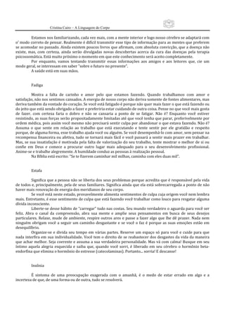 75
                      Cristina Cairo – A Linguagem do Corpo

           Estamos nos familiarizando, cada vez mais, com a mente interior e logo nosso cérebro se adaptará com 
o’ modo correto de pensar. Realmente é difícil transmitir esse tipo de informação para as mentes que preferem 
se acomodar no passado. Ainda existem poucos livros que afirmam, com absoluta convicção, que a doença não 
existe,  mas,  com  certeza,  ainda  serão  divulgadas  novas  descobertas  acerca  da  cura  das  doenças  pela  terapia 
psicossomática. Está muito próximo o momento em que este conhecimento será aceito completamente. 
           Por  enquanto,  vamos  tentando  transmitir  essas  informações  aos  amigos  e  aos  leitores  que,  cie  um 
modo geral, se interessam em saber ”sobre o futuro no presente”. 
           A saúde está em suas mãos. 
            
            
           Fadiga 
            
           Mostra  a  falta  de  carinho  e  amor  pelo  que  estamos  fazendo.  Quando  trabalhamos  com  amor  e 
satisfação, não nos sentimos cansados. A energia de nosso corpo não deriva somente de fontes alimentares, mas 
deriva também da vontade do coração. Se você está fatigado é porque não quer mais fazer o que está fazendo ou 
do jeito que está sendo obrigado a fazer e preferiria estar cuidando de outra coisa. Pense no que você mais gosta 
de  fazer.  com  certeza  faria  o  dobro  e  não  se  cansaria  a  ponto  de  se  fatigar.  Não  é?  Enquanto  você  estiver 
resistindo, as suas forças serão propositadamente limitadas até que você tenha que parar, preferivelmente por 
ordem médica, pois assim você mesmo não precisará sentir culpa por abandonar o que estava fazendo. Não é? 
Assuma  o  que  sente  em  relação  ao  trabalho  que  está  executando  e  tente  sentir  por  ele  gratidão  e  respeito 
porque, de alguma forma, esse trabalho ajuda você ou alguém. Se você desempenhá‐lo com amor, sem pensar na 
recompensa financeira ou afetiva, tudo se tornará mais fácil e você passará a sentir mais prazer em trabalhar. 
Mas, se sua insatisfação é motivada pela falta de  valorização do seu trabalho, tente mostrar o  melhor de si ou 
confie  em  Deus  e  comece  a  procurar  outro  lugar  mais  adequado  para  o  seu  desenvolvimento  profissional. 
Anime‐se e trabalhe alegremente. A humildade conduz as pessoas à realização pessoal. 
           Na Bíblia está escrito: ”Se te fizerem caminhar mil milhas, caminha com eles duas mil”. 
            
            
           Estafa 
            
           Significa que a pessoa não se liberta dos seus problemas porque acredita que é responsável pela vida 
de todos e, principalmente, pela de seus familiares. Significa ainda que ela está sobrecarregada a ponto de não 
haver mais renovação de energia dos meridianos de seu corpo. 
           Se você está neste estado, provavelmente alimenta sentimentos de culpa cuja origem você nem lembra 
mais. Entretanto, é esse sentimento de culpa que está fazendo você trabalhar como louco para resgatar alguma 
dívida inconsciente. 
           Liberte‐se desse hábito de ”carregar” tudo nas costas. Seu mundo verdadeiro o aguarda para você ser 
feliz.  Abra  o  canal  da  compreensão,  abra  sua  mente  e  amplie  seus  pensamentos  em  busca  de  seus  desejos 
particulares.  Relaxe,  mude  de  ambiente,  respire  outros  ares  e  passe  a  fazer  algo  que  lhe  dê  prazer.  Nada  nem 
ninguém  obrigam  você  a  seguir  um  caminho  desgastante  e  se  você  o  faz  é  porque  as  suas  emoções  estão  em 
desequilíbrio. 
           Organize‐se  e  divida  seu  tempo  em  várias  partes.  Reserve  um  espaço  só  para  você  e  cuide  para  que 
nada  interfira  em  sua  individualidade. Você tem o direito de  se reabastecer dos  desgastes da  vida  da  maneira 
que achar melhor. Seja coerente e assuma a sua verdadeira personalidade. Mas vá com calma! Busque em seu 
íntimo  aquela  alegria  esquecida  e  saiba  que,  quando  você  sorri,  é  liberado  em  seu  cérebro  o  hormônio  beta‐
endorfina que elimina o hormônio do estresse (catecolaminas). Portanto... sorria! E descanse! 
            
            
           Insônia 
            
           É  sintoma  de  uma  preocupação  exagerada  com  o  amanhã,  é  o  medo  de  estar  errado  em  algo  e  a 
incerteza de que, de uma forma ou de outra, tudo se resolverá. 
 