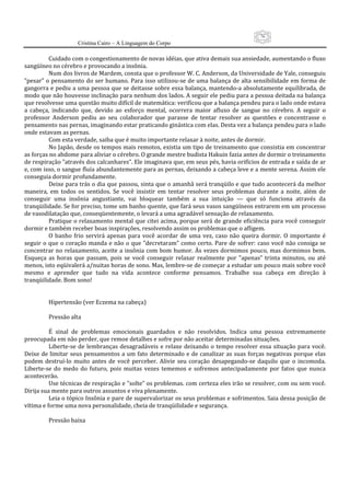 76
                     Cristina Cairo – A Linguagem do Corpo

          Cuidado com o congestionamento de novas idéias, que ativa demais sua ansiedade, aumentando o fluxo 
sangüíneo no cérebro e provocando a insônia. 
          Num dos livros de Mardem, consta que o professor W. C. Anderson, da Universidade de Yale, conseguiu 
”pesar” o pensamento do ser humano. Para  isso  utilizou‐se de uma  balança de  alta sensibilidade em forma de 
gangorra e pediu a uma pessoa que se deitasse sobre essa balança, mantendo‐a absolutamente equilibrada, de 
modo que não houvesse inclinação para nenhum dos lados. A seguir ele pediu para a pessoa deitada na balança 
que resolvesse uma questão muito difícil de matemática: verificou que a balança pendeu para o lado onde estava 
a  cabeça,  indicando  que,  devido  ao  esforço  mental,  ocorrera  maior  afluxo  de  sangue  no  cérebro.  A  seguir  o 
professor  Anderson  pediu  ao  seu  colaborador  que  parasse  de  tentar  resolver  as  questões  e  concentrasse  o 
pensamento nas pernas, imaginando estar praticando ginástica com elas. Desta vez a balança pendeu para o lado 
onde estavam as pernas. 
          Com esta verdade, saiba que é muito importante relaxar à noite, antes de dormir. 
          No Japão, desde os tempos mais remotos, existia um tipo de treinamento que consistia em concentrar 
as forças no abdome para aliviar o cérebro. O grande mestre budista Hakuin fazia antes de dormir o treinamento 
de respiração ”através dos calcanhares”. Ele imaginava que, em seus pés, havia orifícios de entrada e saída de ar 
e, com isso, o sangue fluía abundantemente para as pernas, deixando a cabeça leve e a mente serena. Assim ele 
conseguia dormir profundamente. 
          Deixe para trás o dia que passou, sinta que o amanhã será tranqüilo e que tudo acontecerá da melhor 
maneira,  em  todos  os  sentidos.  Se  você  insistir  em  tentar  resolver  seus  problemas  durante  a  noite,  além  de 
conseguir  uma  insônia  angustiante,  vai  bloquear  também  a  sua  intuição  —  que  só  funciona  através  da 
tranqüilidade. Se for preciso, tome um banho quente, que fará seus vasos sangüíneos entrarem em um processo 
de vasodilatação que, conseqüentemente, o levará a uma agradável sensação de relaxamento. 
          Pratique o relaxamento mental que citei acima, porque será de grande eficiência para você conseguir 
dormir e também receber boas inspirações, resolvendo assim os problemas que o afligem. 
          O  banho  frio  servirá  apenas  para  você  acordar  de  uma  vez,  caso  não  queira  dormir.  O  importante  é 
seguir  o que  o coração  manda  e  não o  que ”decretaram” como  certo.  Pare de  sofrer:  caso  você não consiga  se 
concentrar  no relaxamento,  aceite a  insônia  com  bom  humor.  Às  vezes dormimos  pouco,  mas dormimos  bem. 
Esqueça  as  horas  que  passam,  pois  se  você  conseguir  relaxar  realmente  por  ”apenas”  trinta  minutos,  ou  até 
menos, isto eqüivalerá a/nuitas horas de sono. Mas, lembre‐se de começar a estudar um pouco mais sobre você 
mesmo  e  aprender  que  tudo  na  vida  acontece  conforme  pensamos.  Trabalhe  sua  cabeça  em  direção  à 
tranqüilidade. Bom sono! 
           
           
          Hipertensão (ver Eczema na cabeça) 
           
          Pressão alta 
           
          É  sinal  de  problemas  emocionais  guardados  e  não  resolvidos.  Indica  uma  pessoa  extremamente 
preocupada em não perder, que remoe detalhes e sofre por não aceitar determinadas situações. 
          Liberte‐se  de  lembranças  desagradáveis  e  relaxe  deixando  o  tempo  resolver  essa  situação  para  você. 
Deixe de limitar  seus pensamentos a um fato determinado e de canalizar  as suas forças negativas porque elas 
podem  destruí‐lo  muito  antes  de  você  perceber.  Alivie  seu  coração  desapegando‐se  daquilo  que  o  incomoda. 
Liberte‐se  do  medo  do  futuro,  pois  muitas  vezes  tememos  e  sofremos  antecipadamente  por  fatos  que  nunca 
acontecerão. 
          Use técnicas de respiração e ”solte” os problemas. com certeza eles irão se resolver, com ou sem você. 
Dirija sua mente para outros assuntos e viva plenamente. 
          Leia o tópico Insônia e pare de supervalorizar os seus problemas e sofrimentos. Saia dessa posição de 
vítima e forme uma nova personalidade, cheia de tranqüilidade e segurança. 
           
          Pressão baixa 
           
 