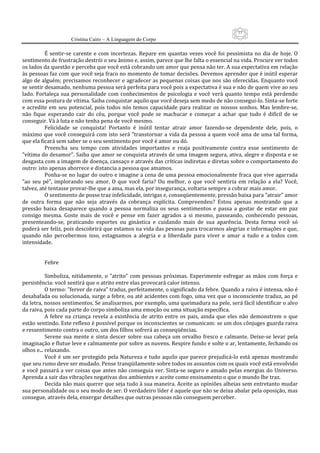 77
                      Cristina Cairo – A Linguagem do Corpo

           É  sentir‐se  carente  e  com  incertezas.  Repare  em  quantas  vezes  você  foi  pessimista  no  dia  de  hoje.  O 
sentimento de frustração destrói o seu ânimo e, assim, parece que lhe falta o essencial na vida. Procure ver todos 
os lados da questão e perceba que você está cobrando um amor que pensa não ter. A sua expectativa em relação 
às pessoas faz com que você seja fraco no momento de tomar decisões. Devemos aprender que é inútil esperar 
algo de alguém; precisamos reconhecer e agradecer as pequenas coisas que nos são oferecidas. Enquanto você 
se sentir desamado, nenhuma pessoa será perfeita para você pois a expectativa é sua e não de quem vive ao seu 
lado.  Fortaleça  sua  personalidade  com  conhecimentos  de  psicologia  e  você  verá  quanto  tempo  está  perdendo 
com essa postura de vítima. Saiba conquistar aquilo que você deseja sem medo de não consegui‐lo. Sinta‐se forte 
e  acredite  em  seu  potencial,  pois  todos  nós  temos  capacidade  para  realizar  os  nossos  sonhos.  Mas  lembre‐se, 
não  fique  esperando  cair  do  céu,  porque  você  pode  se  machucar  e  começar  a  achar  que  tudo  é  difícil  de  se 
conseguir. Vá à luta e não tenha pena de você mesmo. 
           Felicidade  se  conquista!  Portanto  é  inútil  tentar  atrair  amor  fazendo‐se  dependente  dele,  pois,  o 
máximo que você conseguirá com  isto será ”transtornar  a vida da pessoa a quem você ama de uma tal forma, 
que ela ficará sem saber se o seu sentimento por você é amor ou dó. 
           Preencha  seu  tempo  com  atividades  importantes  e  reaja  positivamente  contra  esse  sentimento  de 
”vítima do desamor”. Saiba que amor se conquista através de uma imagem segura, ativa, alegre e disposta e se 
desgasta com a imagem de doença, cansaço e através das críticas indiretas e diretas sobre o comportamento do 
outro: isto apenas aborrece e distancia a pessoa que amamos. 
           Ponha‐se no lugar do outro e imagine a cena de uma pessoa emocionalmente fraca que vive agarrada 
”ao  seu  pé”,  implorando  seu  amor.  O  que  você  faria?  Ou  melhor,  o  que  você  sentiria  em  relação  a  ela?  Você, 
talvez, até tentasse provar‐lhe que a ama, mas ela, por insegurança, voltaria sempre a cobrar mais amor. 
           O sentimento de posse traz infelicidade, intrigas e, conseqüentemente, pressão baixa para ”atrair” amor 
de  outra  forma  que  não  seja  através  da  cobrança  explícita.  Compreendeu?  Estou  apenas  mostrando  que  a 
pressão  baixa  desaparece  quando  a  pessoa  normaliza  os  seus  sentimentos  e  passa  a  gostar  de  estar  em  paz 
consigo  mesma.  Goste  mais  de  você  e  pense  em  fazer  agrados  a  si  mesmo,  passeando,  conhecendo  pessoas, 
presenteando‐se,  praticando  esportes  ou  ginástica  e  cuidando  mais  de  sua  aparência.  Desta  forma  você  só 
poderá ser feliz, pois descobrirá que estamos na vida das pessoas para trocarmos alegrias e informações e que, 
quando  não  percebermos  isso,  estagnamos  a  alegria  e  a  liberdade  para  viver  e  amar  a  tudo  e  a  todos  com 
intensidade. 
            
            
           Febre 
            
           Simboliza,  nitidamente,  o  ”atrito”  com  pessoas  próximas.  Experimente  esfregar  as  mãos  com  força  e 
persistência: você sentirá que o atrito entre elas provocará calor intenso. 
           O termo: ”ferver de raiva” traduz, perfeitamente, o significado da febre. Quando a raiva é intensa, não é 
desabafada ou solucionada, surge a febre, ou até acidentes com fogo, uma vez que o inconsciente traduz, ao pé 
da letra, nossos sentimentos. Se analisarmos, por exemplo, uma queimadura na pele, será fácil identificar o alvo 
da raiva, pois cada parte do corpo simboliza uma emoção ou uma situação específica. 
           A  febre  na  criança  revela  a  existência  de  atrito  entre  os  pais,  ainda  que  eles  não  demonstrem  o  que 
estão sentindo. Este reflexo é possível porque os inconscientes se comunicam: se um dos cônjuges guarda raiva 
e ressentimento contra o outro, um dos filhos sofrerá as conseqüências. 
           Serene  sua  mente  e  sinta  descer  sobre  sua  cabeça  um  orvalho  fresco  e  calmante.  Deixe‐se  levar  pela 
imaginação e flutue leve e calmamente por sobre as nuvens. Respire fundo e solte o ar, lentamente, fechando os 
olhos e... relaxando. 
           Você é um ser protegido pela  Natureza e tudo aquilo que parece prejudicá‐lo está apenas mostrando 
que seu rumo deve ser mudado. Pense tranqüilamente sobre todos os assuntos com os quais você está envolvido 
e você passará a ver coisas que antes não conseguia ver. Sinta‐se  seguro e amado pelas energias  do Universo. 
Aprenda a sair das vibrações negativas dos ambientes e aceite como ensinamento o que o mundo lhe traz. 
           Decida não mais querer que seja tudo à sua maneira. Aceite as opiniões alheias sem entretanto mudar 
sua personalidade ou o seu modo de ser. O verdadeiro líder é aquele que não se deixa abalar pela oposição, mas 
consegue, através dela, enxergar detalhes que outras pessoas não conseguem perceber. 
 