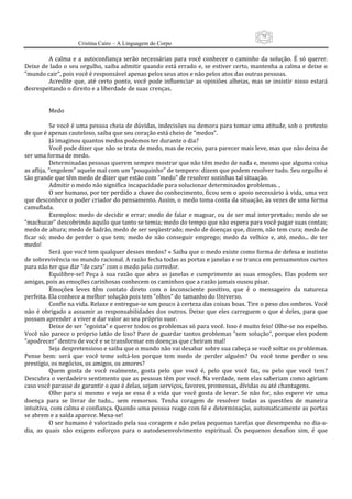 78
                       Cristina Cairo – A Linguagem do Corpo

            A  calma  e  a  autoconfiança  serão  necessárias  para  você  conhecer  o  caminho  da  solução.  É  só  querer. 
Deixe de lado o seu orgulho, saiba admitir quando está errado e, se estiver certo, mantenha a calma e deixe  o 
”mundo cair”, pois você é responsável apenas pelos seus atos e não pelos atos das outras pessoas. 
            Acredite  que,  até  certo  ponto,  você  pode  influenciar  as  opiniões  alheias,  mas  se  insistir  nisso  estará 
desrespeitando o direito e a liberdade de suas crenças. 
             
             
            Medo 
             
            Se você é uma pessoa cheia de dúvidas, indecisões ou demora para tomar uma atitude, sob o pretexto 
de que é apenas cauteloso, saiba que seu coração está cheio de ”medos”. 
            Já imaginou quantos medos podemos ter durante o dia? 
            Você pode dizer que não se trata de medo, mas de receio, para parecer mais leve, mas que não deixa de 
ser uma forma de medo. 
            Determinadas pessoas querem sempre mostrar que não têm medo de nada e, mesmo que alguma coisa 
as aflija, ”engolem” aquele mal com um ”pouquinho” de tempero: dizem que podem resolver tudo. Seu orgulho é 
tão grande que têm medo de dizer que estão com ”medo” de resolver sozinhas tal situação. 
            Admitir o medo não significa incapacidade para solucionar determinados problemas. , 
            O ser humano, por ter perdido a chave do conhecimento, ficou sem o apoio necessário à vida, uma vez 
que desconhece o poder criador do pensamento. Assim, o medo toma conta da situação, às vezes de uma forma 
camuflada. 
            Exemplos:  medo de  decidir  e  errar;  medo  de falar  e magoar, ou de  ser mal  interpretado; medo  de  se 
”machucar” descobrindo aquilo que tanto se temia; medo do tempo que não espera para você pagar suas contas; 
medo de altura; medo de ladrão, medo de ser seqüestrado; medo de doenças que, dizem, não tem cura; medo de 
ficar  só;  medo  de  perder  o  que  tem;  medo  de  não  conseguir  emprego;  medo  da  velhice  e,  até,  medo...  de  ter 
medo! 
            Será que você tem qualquer desses medos? « Saiba que o medo existe como forma de defesa e instinto 
de sobrevivência no mundo racional. A razão fecha todas as portas e janelas e se tranca em pensamentos curtos 
para não ter que dar ”de cara” com o medo pelo corredor. 
            Equilibre‐se!  Peça  à  sua  razão  que  abra  as  janelas  e  cumprimente  as  suas  emoções.  Elas  podem  ser 
amigas, pois as emoções carinhosas conhecem os caminhos que a razão jamais ousou pisar. 
            Emoções  leves  têm  contato  direto  com  o  inconsciente  positivo,  que  é  o  mensageiro  da  natureza 
perfeita. Ela conhece a melhor solução pois tem ”olhos” do tamanho do Universo. 
            Confie na vida. Relaxe e entregue‐se um pouco à certeza das coisas boas. Tire o peso dos ombros. Você 
não  é  obrigado  a  assumir  as  responsabilidades  dos  outros.  Deixe  que  eles  carreguem  o  que  é  deles,  para  que 
possam aprender a viver e dar valor ao seu próprio suor. 
            Deixe de ser ”egoísta” e querer todos os problemas só para você. Isso é muito feio! Olhe‐se no espelho. 
Você não parece o próprio latão de lixo? Pare de guardar tantos problemas ”sem solução”, porque eles podem 
”apodrecer” dentro de você e se transformar em doenças que cheiram mal! 
            Seja despretensioso e saiba que o mundo não vai desabar sobre sua cabeça se você soltar os problemas. 
Pense  bem:  será  que  você  teme  soltá‐los  porque  tem  medo  de  perder  alguém?  Ou  você  teme  perder  o  seu 
prestígio, os negócios, os amigos, os amores? 
            Quem  gosta  de  você  realmente,  gosta  pelo  que  você  é,  pelo  que  você  faz,  ou  pelo  que  você  tem? 
Descubra o verdadeiro sentimento que as pessoas têm por você. Na verdade, nem elas saberiam como agiriam 
caso você parasse de garantir o que é delas, sejam serviços, favores, promessas, dívidas ou até chantagens. 
            Olhe  para  si  mesmo  e  veja  se  essa  é  a  vida  que  você  gosta  de  levar.  Se  não  for,  não  espere  vir  uma 
doença  para  se  livrar  de  tudo...  sem  remorsos.  Tenha  coragem  de  resolver  todas  as  questões  de  maneira 
intuitiva, com calma e confiança. Quando uma pessoa reage com fé e determinação, automaticamente as portas 
se abrem e a saída aparece. Mexa‐se! 
            O ser humano é valorizado pela sua coragem e não pelas pequenas tarefas que desempenha no dia‐a‐
dia,  as  quais  não  exigem  esforços  para  o  autodesenvolvimento  espiritual.  Os  pequenos  desafios  sim,  é  que 
 