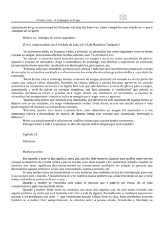 79
                     Cristina Cairo – A Linguagem do Corpo

acrescentam força ao nosso espírito. Portanto, não fuja das barreiras. Saiba transpô‐las com sabedoria — que é 
sinônimo de coragem. 
          
         Medo e ira ‐ Inimigos do nosso organismo 
          
         (Texto compreendido em A Verdade da Vida, vol. 29, de Masaharu Taniguchi) 
          
         ”Ao sentirmos medo, ou ficarmos irados, a secreção de adrenalina em nosso organismo torna‐se muito 
elevada no sangue, provocando arrepios, lacrimejamento, suor frio, tremores, etc. 
         ”Ao  ocorrer  o  aumento  dessa  secreção  aparece,  no  sangue  e  na  urina,  maior  quantidade  de  glicose. 
Quando  o  excesso  de  adrenalina  chega  à  musculatura  do  estômago,  este  diminui  a  capacidade  de  contração 
porque perde o tono muscular, resultando em atonia gástrica, gastroptose, etc. 
         ”Portanto saiba que ansiedade, preocupações, medos e todo tipo de ressentimentos provocam excesso 
de secreção de adrenalina que implica o afrouxamento dos músculos do estômago reduzindolhe a capacidade de 
contração. 
         ”Dessa forma, com o estômago inativo, o excesso de sangue precisará ser enviado às outras partes do 
corpo,  que  causará  certas  alterações.  Exemplo:  na  cabeça,  deixará  a  pessoa  bastante  agressiva;  no  coração 
aumentará os batimentos cardíacos e no fígado fará com que este devolva o excesso de glicose para o sangue, 
aumentando  o  nível  de  açúcar  na  corrente  sangüínea.  Isto  fará  aumentar  o  ’combustível’  que  ativará  os 
músculos,  deixando‐os  tensos  e  prontos  para  reagir.  Assim,  nos  momentos  de  nervosismo,  o  excesso  de 
adrenalina fará o organismo concentrar todas as energias para reagir contra o agressor. 
         ”Quando uma pessoa que acumula essa adrenalina, que deveria ter sido queimada de alguma forma, se 
depara  com  certas  situações,  ela  reage  violentamente  contra.  Desta  forma,  cria‐se  um  círculo  vicioso  e  será 
quase impossível eliminar o acúmulo dessa secreção. 
         ”Portanto,  quanto  mais  tensa  a  pessoa  ficar,  mais  adrenalina  no  sangue  ela  acumulará  e  o  seu 
organismo  sentirá  a  necessidade  de  expelir,  de  alguma  forma,  esse  excesso  que,  acumulado,  provocará  o 
diabetes.” 
         Mude sua atitude mental e solucione os conflitos íntimos que causam tantos transtornos. 
         Para que temer a vida e as pessoas, se elas são apenas reflexo daquilo que você acredita? 
          
          
         Capítulo 12 
          
         Glândulas 
          
          
         Mamas ou seios 
          
         Em japonês, a palavra titi significa: seios, pai, marido, leite materno. Quando uma mulher nutre em seu 
coração sentimentos de revolta contra o pai ou marido, seus seios passam a ter problemas. Nódulos, mastite ou 
tumores  nos  seios  significam  descontentamento  ou  ressentimento  profundo  em  relação  às  pessoas  que 
desempenha o papel simbólico de pai, tais como marido, sogros, cunhados, etc. 
         Se uma mulher está com insuficiência de leite materno, isso simboliza a falta de consideração para com 
o pai ou para com o marido. A insuficiência de leite materno indica também que a mãe tem medo de que o bebê 
esteja roubando as proteínas de seu corpo. 
         Quando  a  mulher  se  reconcilia  com  todas  as  pessoas  que  a  palavra  pai  evoca,  ela  se  cura 
completamente, pela associação de idéias. 
         Quando  a  mulher  sente  dores  ou  pontadas  nos  seios  isto  significa  que  ela  está  muito  irritada  com 
alguém próximo ou ainda que está tentando controlar a vida de alguém. Normalmente as mulheres possessivas 
passam  a  ter  problemas  nos  seios  —  que  simbolizam  doação  e  fluxo  livre  da  vida.  Estes  problemas  ocorrem 
também  se  a  mulher  tiver  comportamento  de  domínio  sobre  a  pessoa  amada,  tirando‐lhe  a  liberdade  ou 
 