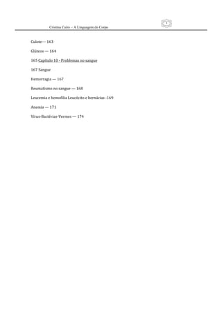 8
          Cristina Cairo – A Linguagem do Corpo

 
Culote— 163 
 
Glúteos — 164 
 
165 Capítulo 10 ‐ Problemas no sangue 
 
167 Sangue 
 
Hemorragia — 167 
 
Reumatismo no sangue — 168 
 
Leucemia e hemofilia Leucócito e hernácias ‐169 
 
Anemia — 171 
 
Vírus‐Bactérias‐Vermes — 174 
 