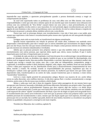 80
                     Cristina Cairo – A Linguagem do Corpo

impondo‐lhe  suas  opiniões,  e  aparecem  principalmente  quando  a  pessoa  dominada  começa  a  reagir  ao 
comportamento da mulher. 
           Se  você  está  suportando  todos  os  problemas  da  casa;  está  aflita  com  um  filho  doente;  tem  muitas 
responsabilidades e sente que está sem o mínimo apoio de seu marido (que nem reconhece seus esforços) com 
certeza  esse  seu  sentimento  de  ”fera  ferida”  causará  danos  nos  seus  seios  e,  mais  provavelmente,  no  seio 
esquerdo, que significa revolta contra o sexo masculino. Se você pretende algum reconhecimento por parte de 
alguém do sexo feminino e não o tem, terá problemas com o seio direito. Se você se cobrar demais a respeito do 
seu fracasso em possuir a atenção alheia, também sofrerá com o seio direito. 
           Parece  que  você  se  preocupa  demais  com  reconhecimento  e  isso  não  é  bom  para  a  sua  saúde,  pois 
sempre que esperamos e não temos o reconhecimento pelos nossos atos é gerada em nós uma grande decepção 
e frustração. 
           A mágoa, mais cedo ou mais tarde, se transformará em alguma somatização. 
           Quando  nossas  expectativas  em  relação  às  pessoas  são  muito  altas,  acabamos  nos  sentindo  seres 
desprezados e desvalorizados, pois não é sempre que os outros entendem que necessitamos de alguns elogios 
para nos dar forças. Isso faz com que nossos sentimentos em relação a estas pessoas entrem em conflito e com 
que nós mesmos nos sintamos abandonados e revoltados. 
           Admita  que  as  pessoas  possuem  seus  próprios  valores  e  que  elas  também  estão  se  decepcionando 
constantemente  com  outras  pessoas,  que  esperam  delas  aquilo  que,  talvez,  nunca  recebam.  O  que  é  muito 
importante para você não o é importante para os outros. 
           A verdade de cada um deve ser respeitada e você tem de parar de se sobrecarregar com problemas que 
podem  ser  deixados de  lado, ou divididos  com  alguém. Lembre‐se que, se sua verdade  for desrespeitada, com 
certeza você se magoará muito. Seja uma mulher desprendida e coerente. Aprenda que a verdadeira mulher não 
é  aquela  que  carrega  o  mundo  nas  costas,  mas,  sim,  a  que  sabe  ser  independente,  companheira,  amiga  e 
organizada. A verdadeira mulher é dócil, feminina, elegante, culta, alegre, mas, também, firme em suas decisões 
e  forte  e  sábia  para  organizar  seu  lar,  distribuindo  tarefas  para  o  desenvolvimento  comportamental  de  seus 
filhos,  marido  e  criados.  Na  verdade,  tirando  as  responsabilidades  das  pessoas,  impedimos  que  elas  se 
fortaleçam  e  saibam  como  agir  quando  não  estamos  presentes.  As  mulheres  que  fazem  com  que  todos  sejam 
dependentes  dela,  transformando‐se  no  centro  de  tudo,  causam  transtornos  para  si  mesmas  e  criam  vários 
“monstrinhos” domésticos. 
           Livre‐se  o  mais  rápido  possível  de  pensamentos  antigos.  Renove  sua  maneira  de  ser,  aceite  idéias 
novas ou saiba discordar, sem conflitos internos. A vida deve apenas fluir e receber constantemente a energia 
cósmica, assim como os fios de nossa casa recebem a eletricidade. 
           Relaxe  e  saiba  que  você  não  é  dona  de  ninguém.  Somos  todos  passageiros  de  um  mesmo  barco  que 
navega por este Universo, buscando a felicidade sob formas diferentes. Reconheça seu próprio valor. Faça aquilo 
de  que  mais  gosta  e  ame‐se  profundamente!  Esqueça  que  deve  esperar  algo  dos  outros  e  se  afaste  desse 
sentimento de autocomiseração. É assim que você estará livre para ser você mesma, satisfeita com seu trabalho 
e até esquecerá de cobrar ”aquele” reconhecimento. No final, o que vier de elogio ou apoio será um grande lucro. 
O reconhecimento dos outros será irrelevante e você verá que as pessoas vivem suas próprias vidas e que elas 
também precisam de reconhecimento e amor, mesmo que não façam aquilo que você esperava. Acredite que a 
pessoa que vive ao seu lado, faz o melhor que pode, dentro de seus limites. Incentive‐a a reconhecer seu próprio 
talento ou qualidade e ela passará a enxergá‐la com mais respeito. 
            
           Tireóide (ver Músculos: dor e estética, capítulo 9) 
            
            
           Capítulo 13 
            
           Análise psicológica dos órgãos internos 
            
            
           Coração 
            
 