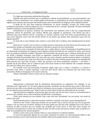 81
                      Cristina Cairo – A Linguagem do Corpo

          É o órgão que representa sentimentos de perdas. 
          Quando  uma  pessoa permite  que os  problemas  a afetem  emocionalmente, as  suas  preocupações  com 
relação  ao futuro aumentam  e  seu  coração padece fisicamente.  A  insuficiência  da  válvula  mitral,  por exemplo, 
significa que a pessoa, que acha que está sendo lesada, nutre sentimentos de vingança contra alguém próximo. 
          O  medo  de  ver  seus  bens  materiais  diminuírem  ou  serem  roubados;  arrastar  por  muito  tempo 
problemas emocionais; a falta de alegria de viver e o sentimento de ter o coração ”apertado” de tanto sofrimento 
também conduzem a vários problemas cardíacos. 
          Normalmente  as  pessoas  cardíacas  são  autoritárias,  não  admitem  erros  e  têm  um  comportamento 
inflexível,  sofrem  do  miocárdio,  que  enrijece.  Mesmo  que,  julgando  as  aparências,  você  afirme  que  não  é 
inflexível,  faça  uma  reflexão  sincera  e  responda  a  si  mesmo:  quantas  vezes  você  teima,  incansavelmente,  por 
uma  causa?  Quantas  vezes  você  não  dorme  direito  só  em  pensar  que  podem  estar  passando‐o  para  trás  em 
alguma questão? 
          Se estas são as suas atitudes mais comuns e você ainda não é cardíaco, pare imediatamente de temer 
”perdas”! 
          Deixe de ser ”turrão” com os outros e consigo mesmo e exija menos da vida. Deixe que ela aconteça sem 
pressioná‐la. Acalme‐se! Equilibre suas emoções e descubra o prazer de viver sem tensões. 
          Envolva‐se com a sensação de bem‐estar que a calma oferece. Como? Arrependa‐se humildemente de 
ter alimentado sentimentos de vingança contra alguém e perdoe do fundo do seu coração! Só, então, você estará 
livre de qualquer problema  cardíaco.  Enquanto você  desconfiar  das  pessoas que  o rodeiam,  pensando que vai 
ser  traído  a  qualquer  momento,  suas  forças  se  esgotarão  e  poderão  até  levá‐lo  à  morte.  Economize  as  suas 
energias deixando de premeditar fatos. Por mais clara que seja a situação, quando estamos calmos e receptivos, 
percebemos as soluções que a vida nos oferece por si mesma. Perceba e elimine aquele medo de ser abandonado 
pelas  pessoas  que  você  ama.  Há  pais,  e  mães,  que  passam  a  ter  sérios  problemas  cardíacos  —  até  fatais  — 
quando um de seus filhos casa‐se  e afasta‐se para outro local. Inclue‐se nesta hipótese até a  simples intenção, 
por parte dos filhos, de ir morar sozinho. 
          Na  verdade  você  está  precisando  freqüentar  algum  lugar  que  o  ensine  a  respeitar  a  si  mesmo  e 
descobrir  mais  sobre  o  mundo  espiritual,  o  que  lhe  dará  forças  extras  no  momento  que  elas  forem  mais 
necessárias. Relaxe e desapegue‐se de coisas e pessoas. 
          Chame a felicidade e deixe‐a entrar em sua vida para sempre. 
           
           
          Intestinos 
           
          Representam  a  eliminação  final  de  substâncias  desnecessárias  ao  organismo.  Por  analogia,  se  um 
indivíduo está ”segurando” em sua mente algo do passado, resistindo em não permitir que coisas e fatos novos 
entrem em sua vida e se incomoda com idéias de mudanças em seu espaço, o inconsciente lhe mostrará, através 
de um intestino preso (intestino que ”segura”) que as coisas velhas devem ser eliminadas de seu coração. 
          Água parada fica estagnada, ao passo que água corrente, que flui da fonte, renova‐se constantemente e 
percorre seu caminho, livre e sem resistência, fortalecendo o ecossistema. 
          Preste  mais  atenção  em  sua  conduta. Veja o que  você  está ”prendendo”  em  sua mente,  com  medo de 
soltar. E por quê? 
          Você pretende passar a vida toda tomando remédios e sofrendo com dores e gases desagradáveis? 
          Liberte‐se das ”coisas” velhas que existem em sua mente! Faça o mesmo em sua casa, em seu guarda‐
roupas  e  em  sua  mesa  do  escritório:  desfaça‐se  de  tudo  aquilo  que  não  tem  mais  utilidade  para  você.  Deixe  a 
teimosia  de  lado  e  permita  que  seu  mundo  seja  invadido  por  coisas  novas.  A  vida  deve  estar  sempre  em 
constante renovação pois a mente que acredita já saber de tudo ou que não precisa mudar nada, acomoda‐se e 
sofre as conseqüências do ”pensar pequeno”. 
          Confie na vida e ame‐se de verdade. Solte‐se e seus intestinos se soltarão também. 
          Se você está segurando alguém em sua mente, teimando em manter um relacionamento falido ou não 
permite mudanças nesse relacionamento isso também influenciará negativamente seus intestinos. 
 
