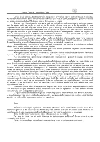 82
                      Cristina Cairo – A Linguagem do Corpo

           Largue  a  sua  teimosia.  Tente  achar  soluções  para  os  problemas  através  da  flexibilidade  de  opiniões. 
Assim libertará sua mente desse círculo vicioso dentro do qual você, às vezes, nem percebe que vive. Deixe de 
ser uma pessoa controladora! Afaste esse ímpeto de controlar os outros! 
           Se o seu caso é intestino solto, observe se você não está relembrando uma situação antiga, ou recente, 
que  lhe  causa  medo  de  perder  o  controle  ou  de  perder  alguma  coisa;  ou  se  foi  incumbido  de  uma 
responsabilidade  que  você  julga  ser  grande  demais  para  a  sua  capacidade.  Observe  também  o  que  ocorre 
quando alguém muito importante está para lhe falar ou quando, de repente, tudo parece depender somente de 
você  para  ser  resolvido.  O  que  acontece  é  que  nestas  situações  a  sua  mente  perde  o  controle  em  segredo  e  o 
medo dá sua resposta. Lembra‐se da frase: ”Estou me borrando de medo.”? Se você é assim, saiba que algo o está 
deixando temeroso ou preocupado em relação ao futuro ou ao presente. 
           Acalme‐se. Tente descobrir o que o aflige e saiba que tudo tem solução. Aceite o que vier e encare  as 
coisas  e  as  pessoas com  mais  naturalidade. Você  tem uma  capacidade  que desconhece, portanto  pode  encarar 
destemidamente o futuro. Confie em seu otimismo e o Universo o ajudará, com certeza. 
           Se o problema for relacionado ao amor, você pode estar apenas com medo de ficar sozinho ou medo de 
não encontrar pessoa melhor para trocar problemas e alegrias. 
           Encare positivamente as responsabilidades que a vida está lhe propondo. Ela jamais colocaria em seu 
caminho aquilo que você não poderia suportar ou resolver. 
           A infecção intestinal é explicada pela medicina tradicional como o desenvolvimento de vírus e bactérias 
capazes de destruir a flora intestinal provocando sérios danos ao organismo. 
           Mas,  se  analisarmos  o  problema  psicologicamente,  entenderemos  o  porquê  da  infecção  intestinal  e 
entraremos num comum acordo. 
           Quando o ser humano devasta a floresta, é alterado todo um processo na Natureza e esta atitude gera 
secas, destrói animais e desencadeia mudanças climáticas, tudo devido à desarmonia do ecossistema. 
           Algo  semelhante  ocorre  com  o  indivíduo  que  permite  que  a  harmonia  do  seu  sistema  orgânico  seja 
destruída através da ”devastação” de sua própria paz de espírito, das lembranças constantes de ódio e mágoas 
vividas  em  situações  extremamente  delicadas  e,  ainda,  permite  que  opiniões  alheias  firam  seus  sentimentos. 
Como resultado desse estado psicológico lastimável haverá a perda do equilíbrio e do poder de harmonia entre 
a Natureza e seu corpo. Manter na mente lamentações e críticas  sobre o comportamento e sistema de vida de 
outras pessoas faz com que os vírus que existem de forma organizada em toda a parte, dentro e fora do nosso 
corpo,  recebam  de  nossa  mente  vibrações  negativas  de  discórdia  e  assim  é  quebrado  todo  o  sistema,  que  até 
então era perfeito. As bactérias, que até agora não lhe faziam mal, passam a ser conduzidas para cumprir o papel 
de  mensageiras  do  inconsciente.  Este,  normalmente,  está  avisando  a  pessoa  que  seus  sentimentos  estão 
seguindo rumo incerto. 
           Harmonize‐se com a vida e com tudo que faz parte dela. Mude sua maneira de pensar e procure ver o 
lado positivo da situação. Nada neste mundo poderá afetá‐lo se você não o permitir. Não tenha medo de mudar e 
encontrar uma nova saída para seus problemas. 
           O orgulho é um dos maiores inimigos do homem. Impeça que ele interfira em suas decisões. Fortaleça‐
se através do amor e da compreensão e fale, claramente, o que pensa de forma amorosa. com isso a energia vital, 
que vive em você, terá forças para reorganizar seu organismo. 
            
            
           Ânus 
            
           Problemas  nessa  região  significam  a  ansiedade  extrema  na  busca  da  liberdade;  o  desejo  louco  de  se 
libertar  do  passado  e  das  coisas  que  lhe  fazem  mal;  uma  extrema  exaltação  dos  sonhos  dessa  mudança  ou 
transformação de vida, ou uma ansiedade dolorida de querer apressar secretamente as mudanças. 
           Tente libertar‐se serenamente das coisas e das pessoas que são inúteis. 
           Para  que  se  culpar  por  se  sentir  diferente  em  determinados  ambientes?  Apenas  respeite  o  seu 
verdadeiro jeito de ser. 
           Deixe a liberdade chegar naturalmente, adequando‐se a cada situação em que for vivendo. 
 