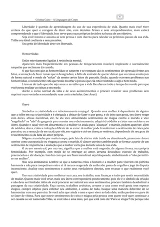 83
                      Cristina Cairo – A Linguagem do Corpo

          Liberdade  é  questão  de  aprendizagem  do  uso  de  sua  experiência  de  vida.  Quanto  mais  você  tiver 
certeza  do  que  quer  e  coragem  de  dizer  não,  com  decisões  firmes  e  sem  arrependimentos,  mais  estará 
compreendendo o que é liberdade. Isso serve para suas próprias decisões na busca de um objetivo. 
          Seja você mesmo e assuma‐se sem pressa e com clareza para calcular os próximos passos da sua vida. 
Trilhe seu ideal confiante e sem pressões. 
          Seu grito de liberdade deve ser libertado. 
           
           
          Hemorróidas 
           
          Estão estreitamente ligadas à resistência mental. 
          Aparecem  mais  freqüentemente  em  pessoas  de  temperamento  irascível,  implicante  e  normalmente 
naquelas que reclamam da comida. 
          O que faz com que as hemorróidas se saturem e se rompam são os sentimentos de opressão frente aos 
fatos, a sensação de fazer coisas que o desagradam, a falta de vontade de querer deixar que as coisas aconteçam 
de forma natural e medo de ”soltar” da mente certos fatos do passado. Então, quando ocorrem problemas nas 
hemorróidas, o inconsciente está querendo mostrar à pessoa que ela está resistindo a algo e tem medo. 
          Livre‐se de tudo que não seja amor e acredite que a vida lhe oferece todo o tempo do mundo para que 
você possa realizar as coisas a seu modo. 
          Aceite  o  curso  normal  da  vida  e  de  seus  acontecimentos  e  procure  resolver  seus  problemas  sem 
reprimir suas vontades e escondendo suas contrariedades. (ver Ânus) 
 
 
          Útero 
           
          Simboliza  a  criatividade  e  o  relacionamento  conjugal.    Quando  uma  mulher  é  dependente  de  alguém 
que a tolhe em sua criatividade e é obrigada a deixar de fazer o que gosta, e do jeito que gosta, seu útero reage 
com  dores,  atraso  menstrual,  etc.  Se  ela  vive  alimentando  sentimentos  de  mágoa  contra  o  marido  e  vive 
”engolindo” os ”nós” da garganta para manter seu relacionamento, adquirirá nódulos e cistos nos ovários e no 
útero. Quando o casal vive em desarmonia e a mulher se anula para ”alcançar” o marido, podem aparecer, além 
de nódulos, dores, cistos e infecções difíceis de se curar. A mulher pode transformar o sentimento de raiva pelo 
parceiro, ou a sensação de ser usada por ele, em vaginite e até em doenças venéreas, dependendo do seu grau de 
ressentimento ou da falta de amor próprio. 
          Mágoas arrastadas por muito tempo, pelo fato de ela ter sido traída ou abandonada, provocam câncer 
uterino como autopunição ou vingança contra o marido. O câncer uterino também pode se formar a partir de um 
sentimento de impotência e anulação que a mulher carregou durante anos de sua vida. 
          O  atraso  menstrual,  por  sua  vez,  significa  que  a  mulher  está  negando,  de  alguma  forma,  sua  própria 
feminilidade.  Por  exemplo,  com  medo  de  se  entregar  ao  amor,  arruma  desculpas:  excesso  de  trabalho, 
preconceitos e até doenças. Isso faz com que seu fluxo menstrual seja bloqueado, simbolizando o ”não permitir‐
se ser mulher”. 
          Não  seja  antinatural. Lembre‐se  que a natureza  criou  o homem  e a mulher para  viverem em perfeita 
harmonia e não para competirem entre si. A recusa exagerada da união não passa de orgulho e jogo de disputa 
inconsciente.  Analise  seus  sentimentos  e  aceite  seus  verdadeiros  desejos,  sem  recusar  o  que  realmente  você 
quer. 
          Use sua criatividade para melhorar sua casa, seu trabalho, suas finanças e tudo que sentir necessidade 
de mudar. Quanto mais você criar, mais seu útero corresponderá positivamente, pois ele é o símbolo da criação 
e não deve ser limitado. Além de você procurar ser natural em seus sentimentos, procure também desobstruir a 
passagem  da  sua  criatividade.  Faça  cursos,  trabalhos  artísticos,  arrume  a  casa  como  você  gosta  sem  esperar 
elogios,  compre  objetos  para  enfeitar  seu  ambiente,  e  acima  de  tudo,  busque  uma  maneira  diferente  de  se 
harmonizar com seu parceiro. Se você acha que ainda o ama e quer viver ao lado dele, então perdoe‐o e pare de 
se fazer de vítima. Para que nutrir sentimentos de raiva e mágoa pela pessoa com quem você quer continuar a 
ser casada ou ser namorada? Mas, se você não o ama mais, por que está com ele? Para se vingar? Ou porque não 
 