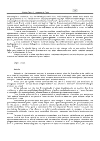 84
                      Cristina Cairo – A Linguagem do Corpo

tem coragem de recomeçar a vida em outro lugar? Filhos nunca prendem ninguém e dívidas muito menos, pois 
em qualquer setor da vida existem acordos. Se você quer apenas vingança, então vai sofrer muito pela sua auto‐
escravização e criará uma doença para imobilizar a pessoa ”alvo”, o que quer dizer que você, inconscientemente, 
manterá  junto  de  si  a  pessoa  de  quem  você  quer  se  vingar  ou  de  quem  quer  amor.  Saiba  que,  pela  medicina 
chinesa, quando alguém provoca câncer em qualquer parte do corpo isto significa vingança, raiva e o desejo de 
criar uma situação complicada dentro do lar, onde aquele que a fez sofrer estará sentindo‐se preso e obrigado a 
dedicar uma atenção que antes negava. 
           Crescer  é  o  melhor  remédio.  E,  como  diz  o  psicólogo  e  grande  médium,  Luís  Antônio  Gasparetto:  ”Se 
ligue  em  você”.  Aprenda  a  conhecer  sua  verdadeira  identidade  para  suprir  suas  próprias  necessidades  e  para 
definitivamente  parar  com  essa  postura  de  vítima  e  jeito  de  ”fera  ferida”.  É  desnecessário  que  você  implore 
amor  ou  que  queira  que  tudo  seja  diferente,  apenas  aprenda  a  se  conhecer  melhor  e  a  descobrir  que  quando 
passar a_ se respeitar e a se amar, a carência desaparecerá completamente e o seu medo de ser traída, também. 
           O  nosso  inconsciente  é  objetivo  e  manifesta  doenças  de  acordo  com  nossos  pensamentos  e  conduta. 
Sua linguagem deve ser respeitada, pois ele constantemente nos aponta onde estamos errando na construção do 
nosso destino. 
           O  perdão  é  a  solução.  Mas  se  você  acha  que  não  tem  mais  mágoas,  então  por  que  continua  doente? 
Saiba  compreender  que  lá  no  fundo  do  seu  coração  você  ainda  não  se  conformou,  ou  não  entendeu,  que  deve 
”soltar” a vida nas mãos de Deus. 
           Busque, através de orações, o perdão profundo e, se necessário, procure um neurolinguista que saberá 
trabalhar seu subconsciente de maneira precisa e rápida. 
            
            
           Órgãos sexuais 
            
            
           Vaginite 
            
           Simboliza  o  relacionamento  amoroso.  Se  seu  coração  estiver  cheio  de  desconfianças  de  traição;  se 
nutrir raiva  do companheiro pelo fato de ele estar dando maior atenção aos negócios do que a você; se  sentir 
vontade de traí‐lo para vingar seu orgulho ferido ou devido à carência afetiva que ele lhe provoca, certamente 
conseguirá somatizar inflamações dolorosas como prova de sua insatisfação. 
           Muitos  casos  de  vaginite  ocorrem  simplesmente  pelo  fato  de  a  mulher  estar  com  muita  raiva  do 
cônjuge (ou namorado)  por que  ele  está  sempre  ”distante”.  Essa  inflamação não  ocorre necessariamente após 
praticar o ato sexual. 
           Certas  mulheres  com  este  tipo  de  somatização  procuram  imediatamente  um  médico  a  fim  de  se 
certificarem se adquiriram a moléstia por falta de higiene, pela alimentação inadequada ou se — e esta é a maior 
preocupação — foram contaminadas pelo marido que se infectou em aventuras extraconjugais. 
           Como desencargo de consciência, procure um médico, mas não se esqueça de analisar seus sentimentos 
”mais secretos” em relação ao seu parceiro. Tente o máximo de reflexão e descubra que o mal que a aflige é a 
insatisfação e a raiva. 
           Se  você  tiver  que  escolher  entre  duas  pessoas  e  não  conseguir  se  definir,  seu  corpo  responderá  com 
qualquer tipo de inflamação na vagina. Relaxe, respire fundo e pense, tranqüilamente, no que você deseja para 
ser feliz. Ignore os falatórios venenosos. Cada pessoa tem uma opinião diferente da outra e muitas vezes essas 
opiniões são maldosas porque quem as tem nunca foi feliz com um parceiro. Acredite no amor verdadeiro e na 
sabedoria  da  Natureza  que  criou  o  homem  e  a  mulher,  prontos  um  para  o  outro  e  esqueça  as  perturbações 
causadas pelas influências externas que a humanidade foi criando e que geram o medo de ter relacionamentos 
seguros. 
           Os  meios  de  comunicação  são  os  maiores  responsáveis  pela  descrença  na  fidelidade,  pois  através  de 
novelas,  filmes  e  noticiários  é  provocado  um  certo  desencanto,  principalmente  nas  mentes  das  mulheres.  As 
jogadas  sensacionafistas  são  muitas  vezes  fabricadas  de  uma  forma  distorcida,  para  aguçar  a  fantasia  do  ego, 
que precisa de sensações fortes para se satisfazer. com isso as mulheres dão asas à sua imaginação, transferindo 
todos os ”problemas” da televisão para o seu próprio mundo e causam discussões dentro de casa, uma vez que o 
 