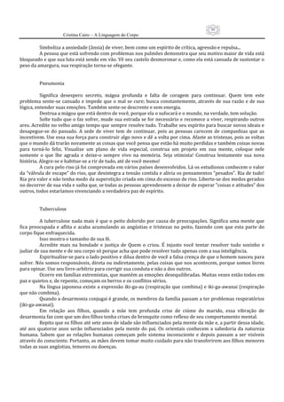 86
                      Cristina Cairo – A Linguagem do Corpo

           Simboliza a ansiedade (ânsia) de viver, bem como um espírito de crítica, agressão e repulsa... 
           A pessoa que está sofrendo com problemas nos pulmões demonstra que seu motivo maior de vida está 
bloqueado e que sua luta está sendo em vão. Vê seu castelo desmoronar e, como ela está cansada de sustentar o 
peso da amargura, sua respiração torna‐se ofegante. 
            
            
           Pneumonia 
            
           Significa  desespero  secreto,  mágoa  profunda  e  falta  de  coragem  para  continuar.  Quem  tem  este 
problema sente‐se  cansado e impede  que o  mal se cure;  busca  constantemente, através  de  sua razão e de  sua 
lógica, entender suas emoções. Também sente‐se descrente e sem energia. 
           Destrua a mágoa que está dentro de você, porque ela o sufocará e o mundo, na verdade, tem solução. 
           Solte tudo que o faz sofrer, mude sua estrada se for necessário e recomece a viver, respirando outros 
ares. Acredite no velho amigo tempo que sempre resolve tudo. Trabalhe seu espírito para buscar novos ideais e 
desapegue‐se  do  passado.  A  sede  de  viver  tem  de  continuar,  pois  as  pessoas  carecem  de  companhias  que  as 
incentivem. Use essa sua força para construir algo novo e dê a volta por cima. Afaste as tristezas, pois as voltas 
que o mundo dá trarão novamente as coisas que você pensa que estão há muito perdidas e também coisas novas 
para  torná‐lo  feliz.  Visualize  um  plano  de  vida  especial,  construa  um  projeto  em  sua  mente,  coloque  nele 
somente  o  que  lhe  agrada  e  deixe‐o  sempre  vivo  na  memória.  Seja  otimista!  Construa  lentamente  sua  nova 
história. Alegre‐se e habitue‐se a rir de tudo, até de você mesmo! 
           A cura pelo riso já foi comprovada em vários países desenvolvidos. Lá os estudiosos conhecem o valor 
da ”válvula de escape” do riso, que desintegra a tensão contida e alivia os pensamentos ”pesados”. Ria de tudo! 
Ria pra valer e não tenha medo da superstição criada em cima do excesso de riso. Liberte‐se dos medos gerados 
no decorrer de sua vida e saiba que, se todas as pessoas aprendessem a deixar de esperar ”coisas e atitudes” dos 
outros, todos estaríamos vivenciando a verdadeira paz de espírito. 
            
            
           Tuberculose 
            
           A tuberculose nada mais é que o peito dolorido por causa de preocupações. Significa uma mente que 
fica  preocupada  e  aflita  e  acaba  acumulando  as  angústias  e  tristezas  no  peito,  fazendo  com  que  esta  parte  do 
corpo fique enfraquecida. 
           Isso mostra o tamanho de sua fé. 
           Acredite  mais  na  bondade  e  justiça  de  Quem  o  criou.  É  injusto  você  tentar  resolver  tudo  sozinho  e 
judiar de sua mente e de seu corpo só porque acha que pode resolver tudo apenas com a sua inteligência. 
           Espiritualize‐se para o lado positivo e dilua dentro de você a falsa crença de que o homem nasceu para 
sofrer. Nós somos responsáveis, direta ou indiretamente, pelas coisas que nos acontecem, porque somos livres 
para opinar. Use seu livre‐arbítrio para corrigir sua conduta e não a dos outros. 
           Ocorre em famílias extremistas, que mantém as emoções desequilibradas. Muitas vezes estão todos em 
paz e quietos e, de repente, começam os berros e os conflitos sérios. 
           Na língua japonesa existe a expressão iki‐ga‐au (respiração que combina) e iki‐ga‐awanai (respiração 
que não combina). 
           Quando a desarmonia conjugai é grande, os membros da família passam a ter problemas respiratórios 
(iki‐ga‐awanai). 
           Em  relação  aos  filhos,  quando  a  mãe  tem  profunda  crise  de  ciúme  do  marido,  essa  vibração  de 
desarmonia faz com que um dos filhos tenha crises de bronquite como reflexo de seu comportamento mental. 
           Repito que os filhos até sete anos de idade são influenciados pela mente da mãe e, a partir dessa idade, 
até  aos  quatorze  anos  serão  influenciados  pela  mente  do  pai.  Os  orientais  conhecem  a  sabedoria  da  natureza 
humana.  Sabem  que  as  relações  humanas  começam  pelo  sistema  inconsciente  e  depois  passam  a  ser  visíveis 
através do consciente. Portanto, as mães devem tomar muito cuidado para não transferirem aos filhos menores 
todas as suas angústias, temores ou doenças. 
 