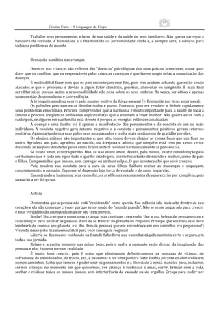 87
                      Cristina Cairo – A Linguagem do Corpo

           Trabalhe seus pensamentos a favor de sua saúde e da saúde de seus familiares. Não queira carregar a 
bandeira  da  verdade.  A  humildade  e  a  flexibilidade  da  personalidade  ainda  é,  e  sempre  será,  a  solução  para 
todos os problemas do mundo. 
            
            
           Bronquite asmática nas crianças 
            
           Doenças nas crianças são reflexos das “doenças” psicológicas dos seus pais ou protetores, o que quer 
dizer que os conflitos que os responsáveis pelas crianças carregam é que fazem surgir nelas a somatização das 
doenças. 
           É muito difícil fazer com que os pais reconheçam esse fato, pois eles acabam achando que estão sendo 
atacados  e  que  o  problema  é  devido  a  algum  fator  climático,  genético,  alimentar  ou  congênito.  É  mais  fácil 
acreditar nisso porque assim a responsabilidade não pesa sobre os seus ombros! Às vezes, ser cético é apenas 
uma questão de comodismo e conveniência. 
           A bronquite asmática ocorre pelo mesmo motivo da iki‐ga‐awanai (v. Bronquite nos itens anteriores). 
           Os  pulmões  precisam  estar  desobstruídos  e  puros.  Portanto,  procure  resolver  e  definir  rapidamente 
seus problemas emocionais. Procure compreender que a harmonia é muito importante para a saúde de toda a 
família  e  procure  freqüentar  ambientes  espiritualistas  que  o  ensinem  a  viver  melhor.  Não  queira  estar  com  a 
razão pois, se alguém em sua família está doente é porque as energias estão descanalizadas. 
           A  doença  é  uma  ilusão:  ela  é  apenas  a  manifestação  dos  pensamentos  e  da  conduta  de  um  ou  mais 
indivíduos.  A  conduta  negativa  gera  retorno  negativo  e  a  conduta  e  pensamentos  positivos  geram  retornos 
positivos. Aprenda também a orar pelos seus antepassados e tenha mais sentimento de gratidão por eles. 
           Os  elogios  mútuos  são  importantes  e,  por  isto,  todos  devem  elogiar  as  coisas  boas  que  um  fizer  ao 
outro.  Agradeça  aos  pais,  agradeça  ao  marido,  ou  à  esposa  e  admita  que  ninguém  está  cem  por  cento  certo: 
dividindo as responsabilidades pelos erros fica mais fácil resolver harmonicamente as pendências. 
           Se existe amor, existirá perdão. Mas, se não existe amor, deverá, pelo menos, existir consideração pelo 
ser humano que é cada um e por tudo o que foi criado pela convivência tanto de marido e mulher, como de pais 
e filhos. Compreenda o que passou, sem carregar ou atribuir culpas. O que aconteceu foi que você cresceu. 
           Pais,  mudem  sua  conduta  para  a  cura  de  seus  filhos.  Saibam  aceitar  as  mudanças  e  esqueçam, 
completamente, o passado. Esquecer só dependerá de força de vontade e de amor imparcial. 
           Encontrando a harmonia, seja como for, os problemas respiratórios desaparecerão por completo, pois 
passarão a ser ikí‐ga‐au. 
            
            
           Asfixia 
            
           Demonstra que a pessoa não está ”respirando” como queria. Sua infância fala mais alto dentro de seu 
coração e ela não consegue crescer porque sente medo do ”mundo grande”. Não se sente amparada para crescer 
e suas verdades não acompanham as de seu crescimento. 
           Sonhe! Sinta‐se puro como uma criança, mas continue crescendo. Use a sua beleza de pensamentos e 
suas crenças para auxiliar as pessoas. Pare de se trancar no planeta do Pequeno Príncipe. (Se você leu esse livro 
lembrará de como o seu planeta, e o das demais pessoas que ele encontrava em seu caminho, era pequenino!) 
Vivendo desse jeito fica mesmo difícil para você conseguir respirar! 
           Liberte‐se dos medos confiando na Grande Sabedoria que o conduzirá pelo caminho certo e seguro, em 
toda a sua jornada. 
           Relaxe  e  acredite  somente  nas  coisas  boas,  pois  o  mal  e  a  opressão  estão  dentro  da  imaginação  das 
pessoas e elas é que os tornam realidade. 
           É  muito  bom  crescer,  pois  é  assim  que  eliminamos  definitivamente  as  posturas  de  vítimas,  de 
sofredores, de abandonados, de fracos, etc., e passamos a ter uma postura forte e sábia perante os obstáculos em 
nossos caminhos. Saiba que crescer é poder usar os pensamentos e a liberdade à nossa maneira para, inclusive, 
sermos  crianças  no  momento  em  que  quisermos.  Ser  criança  é  continuar  a  amar,  sorrir,  brincar  com  a  vida, 
sonhar  e  realizar  todos  os  nossos  planos,  sem  interferência  da  vaidade  ou  do  orgulho.  Cresça  para  poder  ser 
 