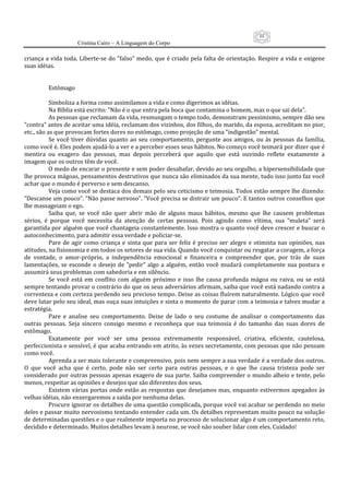 88
                       Cristina Cairo – A Linguagem do Corpo

criança a vida toda. Liberte‐se do ”falso” medo, que é criado pela falta de orientação. Respire a vida e oxigene 
suas idéias. 
            
            
           Estômago 
            
           Simboliza a forma como assimilamos a vida e como digerimos as idéias. 
           Na Bíblia está escrito: ”Não é o que entra pela boca que contamina o homem, mas o que sai dela”. 
           As pessoas que reclamam da vida, resmungam o tempo todo, demonstram pessimismo, sempre dão seu 
”contra” antes de aceitar uma idéia, reclamam dos vizinhos, dos filhos, do marido, da esposa, acreditam no pior, 
etc., são as que provocam fortes dores no estômago, como projeção de uma ”indigestão” mental. 
           Se  você  tiver  dúvidas  quanto  ao  seu  comportamento,  pergunte  aos  amigos,  ou  às  pessoas  da  família, 
como você é. Eles podem ajudá‐lo a ver e a perceber esses seus hábitos. No começo você teimará por dizer que é 
mentira  ou  exagero  das  pessoas,  mas  depois  perceberá  que  aquilo  que  está  ouvindo  reflete  exatamente  a 
imagem que os outros têm de você. 
           O medo de encarar o presente e sem poder desabafar, devido ao seu orgulho, a hipersensibilidade que 
lhe provoca mágoas, pensamentos destrutivos que nunca são eliminados da sua mente, tudo isso junto faz você 
achar que o mundo é perverso e sem descanso. 
           Veja como você se destaca dos demais pelo seu ceticismo e teimosia. Todos estão sempre lhe dizendo: 
”Descanse um pouco”. ”Não passe nervoso”. ”Você precisa se distrair um pouco”. E tantos outros conselhos que 
lhe massageiam o ego. 
           Saiba  que,  se  você  não  quer  abrir  mão  de  alguns  maus  hábitos,  mesmo  que  lhe  causem  problemas 
sérios,  é  porque  você  necessita  da  atenção  de  certas  pessoas.  Pois  agindo  como  vítima,  sua  ”muleta”  será 
garantida por alguém que você chantageia constantemente. Isso mostra o quanto você deve crescer e buscar o 
autoconhecimento, para admitir essa verdade e policiar‐se. 
           Pare  de  agir  como  criança  e  sinta  que  para  ser  feliz  é  preciso  ser  alegre  e  otimista  nas  opiniões,  nas 
atitudes, na fisionomia e em todos os setores de sua vida. Quando você conquistar ou resgatar a coragem, a força 
de  vontade,  o  amor‐próprio,  a  independência  emocional  e  financeira  e  compreender  que,  por  trás  de  suas 
lamentações,  se  esconde  o  desejo  de  ”pedir”  algo  a  alguém,  então  você  mudará  completamente  sua  postura  e 
assumirá seus problemas com sabedoria e em silêncio. 
           Se  você  está  em  conflito  com  alguém  próximo  e  isso  lhe  causa  profunda  mágoa  ou  raiva,  ou  se  está 
sempre tentando provar o contrário do que os seus adversários afirmam, saiba que você está nadando contra a 
correnteza e com certeza perdendo seu precioso tempo. Deixe as coisas fluírem naturalmente. Lógico que você 
deve lutar pelo seu ideal, mas ouça suas intuições e sinta o momento de parar com a teimosia e talvez mudar a 
estratégia. 
           Pare  e  analise  seu  comportamento.  Deixe  de  lado  o  seu  costume  de  analisar  o  comportamento  das 
outras  pessoas.  Seja  sincero  consigo  mesmo  e  reconheça  que  sua  teimosia  é  do  tamanho  das  suas  dores  de 
estômago. 
           Exatamente  por  você  ser  uma  pessoa  extremamente  responsável,  criativa,  eficiente,  cautelosa, 
perfeccionista e sensível, é que acaba entrando em atrito, às vezes secretamente, com pessoas que não pensam 
como você. 
           Aprenda a ser mais tolerante e compreensivo, pois nem sempre a sua verdade é a verdade dos outros. 
O  que  você  acha  que  é  certo,  pode  não  ser  certo  para  outras  pessoas,  e  o  que  lhe  causa  tristeza  pode  ser 
considerado por outras pessoas apenas exagero de sua parte. Saiba compreender o mundo alheio e tente, pelo 
menos, respeitar as opiniões e desejos que são diferentes dos seus. 
           Existem várias portas onde estão as respostas que desejamos mas, enquanto estivermos apegados às 
velhas idéias, não enxergaremos a saída por nenhuma delas. 
           Procure ignorar os detalhes de uma questão complicada, porque você vai acabar se perdendo no meio 
deles e passar muito nervosismo tentando entender cada um. Os detalhes representam muito pouco na solução 
de determinadas questões e o que realmente importa no processo de solucionar algo é um comportamento reto, 
decidido e determinado. Muitos detalhes levam à neurose, se você não souber lidar com eles. Cuidado! 
 